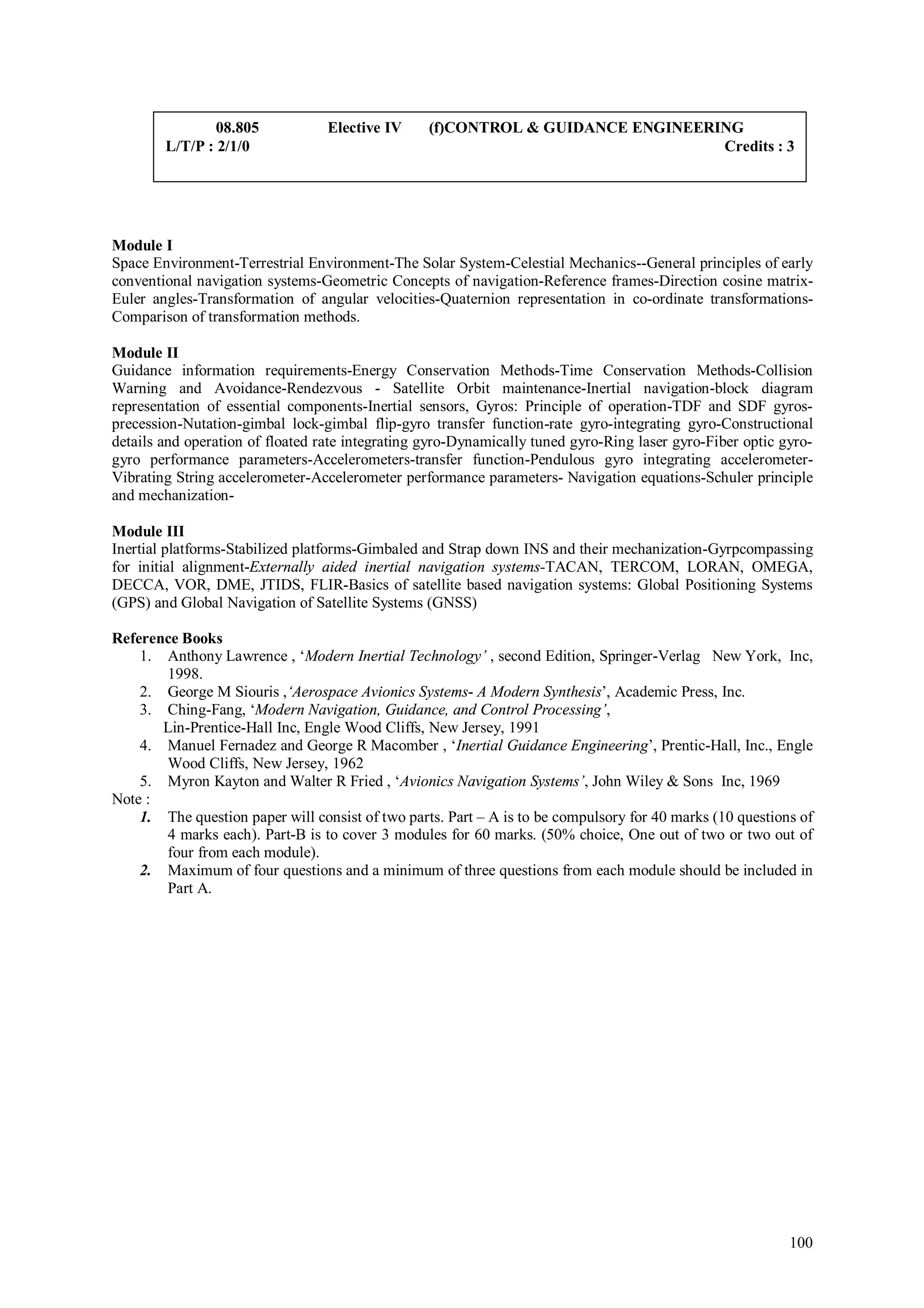 08.805            Elective IV     (f)CONTROL & GUIDANCE ENGINEERING
        L/T/P : 2/1/0                                                            Credits : 3




Module I
Space Environment-Terrestrial Environment-The Solar System-Celestial Mechanics--General principles of early
conventional navigation systems-Geometric Concepts of navigation-Reference frames-Direction cosine matrix-
Euler angles-Transformation of angular velocities-Quaternion representation in co-ordinate transformations-
Comparison of transformation methods.

Module II
Guidance information requirements-Energy Conservation Methods-Time Conservation Methods-Collision
Warning and Avoidance-Rendezvous - Satellite Orbit maintenance-Inertial navigation-block diagram
representation of essential components-Inertial sensors, Gyros: Principle of operation-TDF and SDF gyros-
precession-Nutation-gimbal lock-gimbal flip-gyro transfer function-rate gyro-integrating gyro-Constructional
details and operation of floated rate integrating gyro-Dynamically tuned gyro-Ring laser gyro-Fiber optic gyro-
gyro performance parameters-Accelerometers-transfer function-Pendulous gyro integrating accelerometer-
Vibrating String accelerometer-Accelerometer performance parameters- Navigation equations-Schuler principle
and mechanization-

Module III
Inertial platforms-Stabilized platforms-Gimbaled and Strap down INS and their mechanization-Gyrpcompassing
for initial alignment-Externally aided inertial navigation systems-TACAN, TERCOM, LORAN, OMEGA,
DECCA, VOR, DME, JTIDS, FLIR-Basics of satellite based navigation systems: Global Positioning Systems
(GPS) and Global Navigation of Satellite Systems (GNSS)

Reference Books
    1. Anthony Lawrence , ‘Modern Inertial Technology’ , second Edition, Springer-Verlag New York, Inc,
       1998.
    2. George M Siouris ,‘Aerospace Avionics Systems- A Modern Synthesis’, Academic Press, Inc.
    3. Ching-Fang, ‘Modern Navigation, Guidance, and Control Processing’,
       Lin-Prentice-Hall Inc, Engle Wood Cliffs, New Jersey, 1991
    4. Manuel Fernadez and George R Macomber , ‘Inertial Guidance Engineering’, Prentic-Hall, Inc., Engle
       Wood Cliffs, New Jersey, 1962
    5. Myron Kayton and Walter R Fried , ‘Avionics Navigation Systems’, John Wiley & Sons Inc, 1969
Note :
    1. The question paper will consist of two parts. Part – A is to be compulsory for 40 marks (10 questions of
       4 marks each). Part-B is to cover 3 modules for 60 marks. (50% choice, One out of two or two out of
       four from each module).
    2. Maximum of four questions and a minimum of three questions from each module should be included in
       Part A.




                                                                                                           100
 