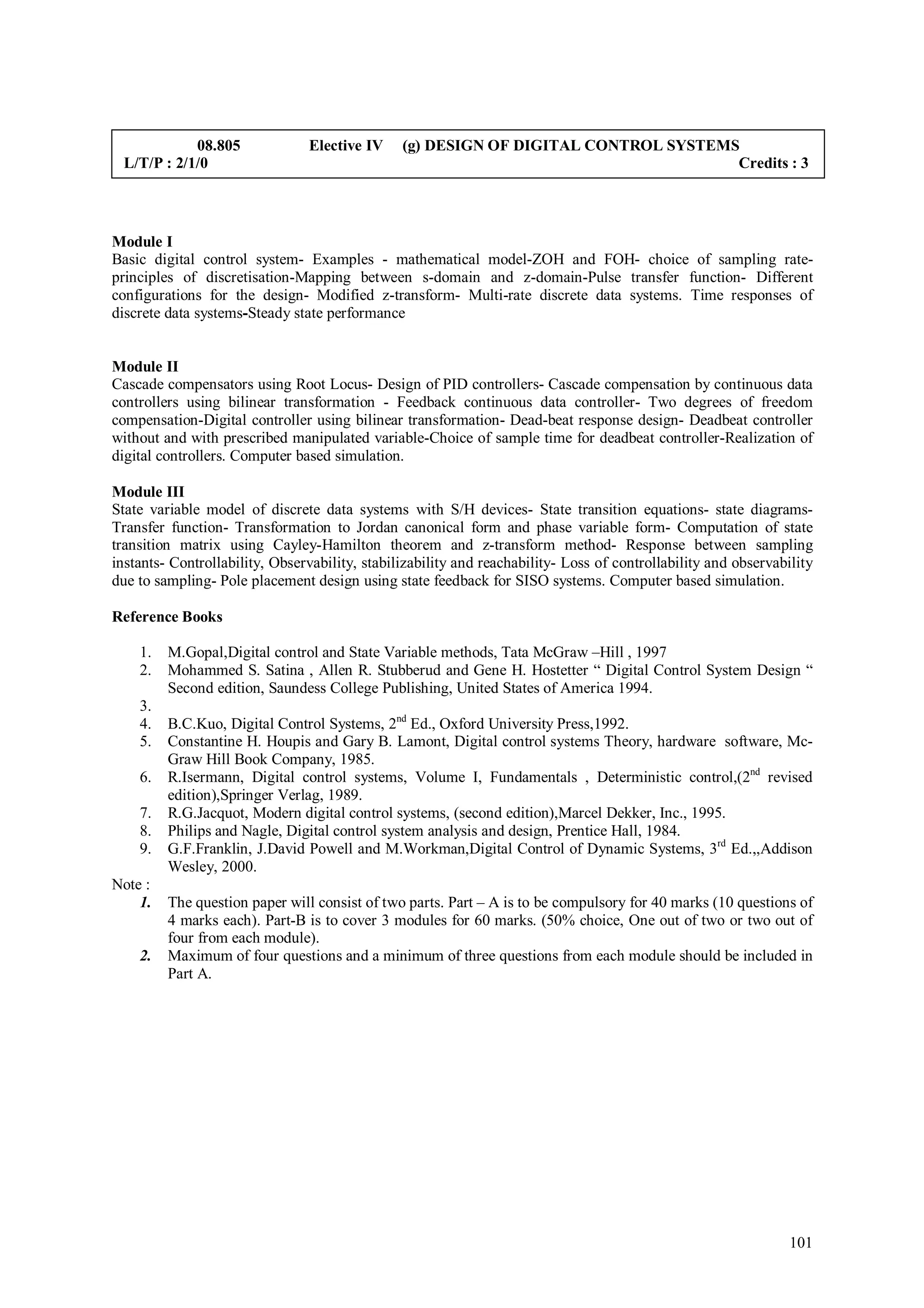 08.805              Elective IV     (g) DESIGN OF DIGITAL CONTROL SYSTEMS
 L/T/P : 2/1/0                                                                       Credits : 3




Module I
Basic digital control system- Examples - mathematical model-ZOH and FOH- choice of sampling rate-
principles of discretisation-Mapping between s-domain and z-domain-Pulse transfer function- Different
configurations for the design- Modified z-transform- Multi-rate discrete data systems. Time responses of
discrete data systems-Steady state performance


Module II
Cascade compensators using Root Locus- Design of PID controllers- Cascade compensation by continuous data
controllers using bilinear transformation - Feedback continuous data controller- Two degrees of freedom
compensation-Digital controller using bilinear transformation- Dead-beat response design- Deadbeat controller
without and with prescribed manipulated variable-Choice of sample time for deadbeat controller-Realization of
digital controllers. Computer based simulation.

Module III
State variable model of discrete data systems with S/H devices- State transition equations- state diagrams-
Transfer function- Transformation to Jordan canonical form and phase variable form- Computation of state
transition matrix using Cayley-Hamilton theorem and z-transform method- Response between sampling
instants- Controllability, Observability, stabilizability and reachability- Loss of controllability and observability
due to sampling- Pole placement design using state feedback for SISO systems. Computer based simulation.

Reference Books

    1.   M.Gopal,Digital control and State Variable methods, Tata McGraw –Hill , 1997
    2.   Mohammed S. Satina , Allen R. Stubberud and Gene H. Hostetter “ Digital Control System Design “
         Second edition, Saundess College Publishing, United States of America 1994.
    3.
    4.   B.C.Kuo, Digital Control Systems, 2nd Ed., Oxford University Press,1992.
    5.   Constantine H. Houpis and Gary B. Lamont, Digital control systems Theory, hardware software, Mc-
         Graw Hill Book Company, 1985.
    6.   R.Isermann, Digital control systems, Volume I, Fundamentals , Deterministic control,(2nd revised
         edition),Springer Verlag, 1989.
    7.   R.G.Jacquot, Modern digital control systems, (second edition),Marcel Dekker, Inc., 1995.
    8.   Philips and Nagle, Digital control system analysis and design, Prentice Hall, 1984.
    9.   G.F.Franklin, J.David Powell and M.Workman,Digital Control of Dynamic Systems, 3rd Ed.,,Addison
         Wesley, 2000.
Note :
    1.   The question paper will consist of two parts. Part – A is to be compulsory for 40 marks (10 questions of
         4 marks each). Part-B is to cover 3 modules for 60 marks. (50% choice, One out of two or two out of
         four from each module).
    2.   Maximum of four questions and a minimum of three questions from each module should be included in
         Part A.




                                                                                                                 101
 