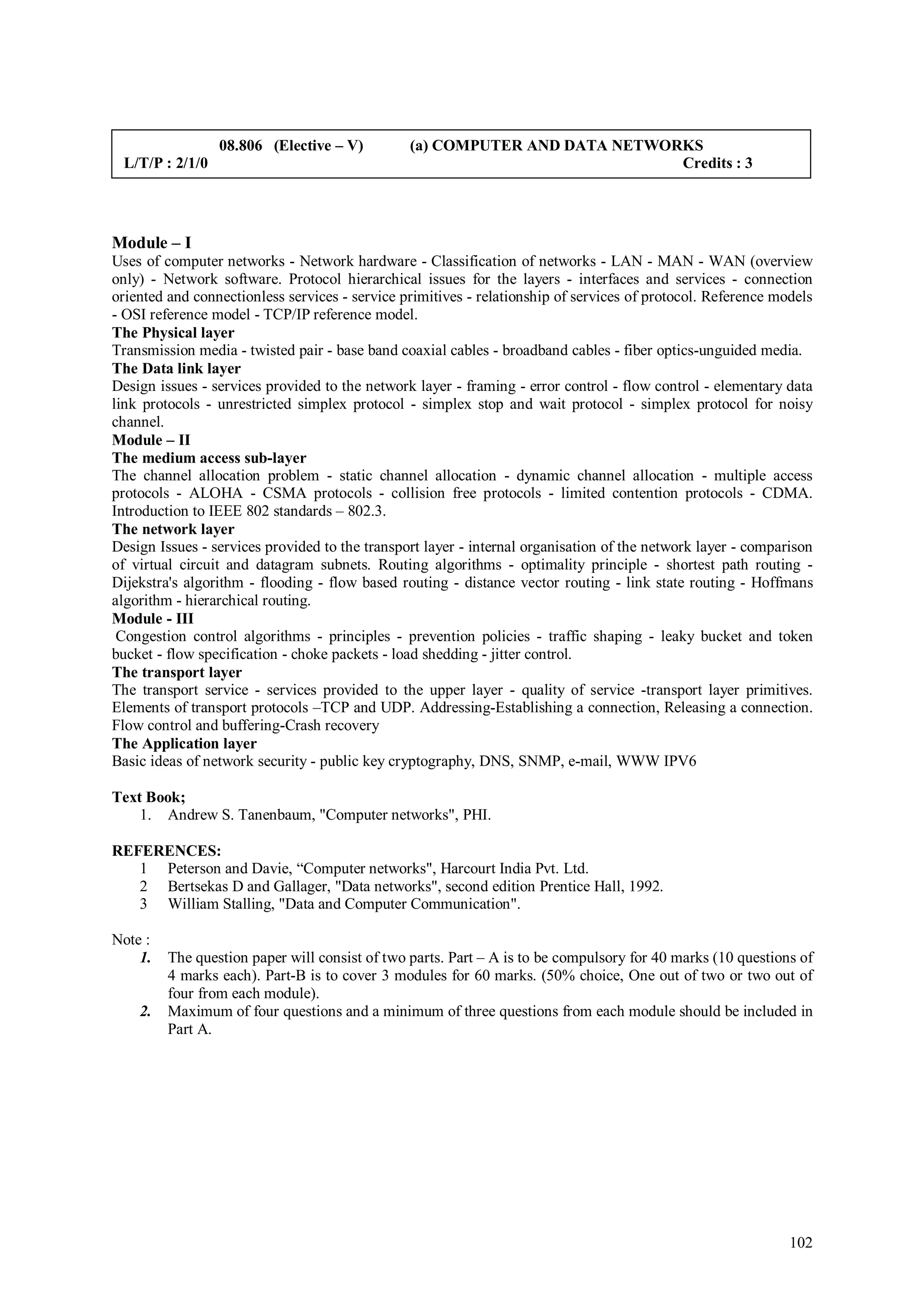 08.806 (Elective – V)          (a) COMPUTER AND DATA NETWORKS
 L/T/P : 2/1/0                                                              Credits : 3




Module – I
Uses of computer networks - Network hardware - Classification of networks - LAN - MAN - WAN (overview
only) - Network software. Protocol hierarchical issues for the layers - interfaces and services - connection
oriented and connectionless services - service primitives - relationship of services of protocol. Reference models
- OSI reference model - TCP/IP reference model.
The Physical layer
Transmission media - twisted pair - base band coaxial cables - broadband cables - fiber optics-unguided media.
The Data link layer
Design issues - services provided to the network layer - framing - error control - flow control - elementary data
link protocols - unrestricted simplex protocol - simplex stop and wait protocol - simplex protocol for noisy
channel.
Module – II
The medium access sub-layer
The channel allocation problem - static channel allocation - dynamic channel allocation - multiple access
protocols - ALOHA - CSMA protocols - collision free protocols - limited contention protocols - CDMA.
Introduction to IEEE 802 standards – 802.3.
The network layer
Design Issues - services provided to the transport layer - internal organisation of the network layer - comparison
of virtual circuit and datagram subnets. Routing algorithms - optimality principle - shortest path routing -
Dijekstra's algorithm - flooding - flow based routing - distance vector routing - link state routing - Hoffmans
algorithm - hierarchical routing.
Module - III
 Congestion control algorithms - principles - prevention policies - traffic shaping - leaky bucket and token
bucket - flow specification - choke packets - load shedding - jitter control.
The transport layer
The transport service - services provided to the upper layer - quality of service -transport layer primitives.
Elements of transport protocols –TCP and UDP. Addressing-Establishing a connection, Releasing a connection.
Flow control and buffering-Crash recovery
The Application layer
Basic ideas of network security - public key cryptography, DNS, SNMP, e-mail, WWW IPV6

Text Book;
    1. Andrew S. Tanenbaum, "Computer networks", PHI.

REFERENCES:
   1 Peterson and Davie, “Computer networks", Harcourt India Pvt. Ltd.
   2 Bertsekas D and Gallager, "Data networks", second edition Prentice Hall, 1992.
   3 William Stalling, "Data and Computer Communication".

Note :
    1.   The question paper will consist of two parts. Part – A is to be compulsory for 40 marks (10 questions of
         4 marks each). Part-B is to cover 3 modules for 60 marks. (50% choice, One out of two or two out of
         four from each module).
    2.   Maximum of four questions and a minimum of three questions from each module should be included in
         Part A.




                                                                                                              102
 