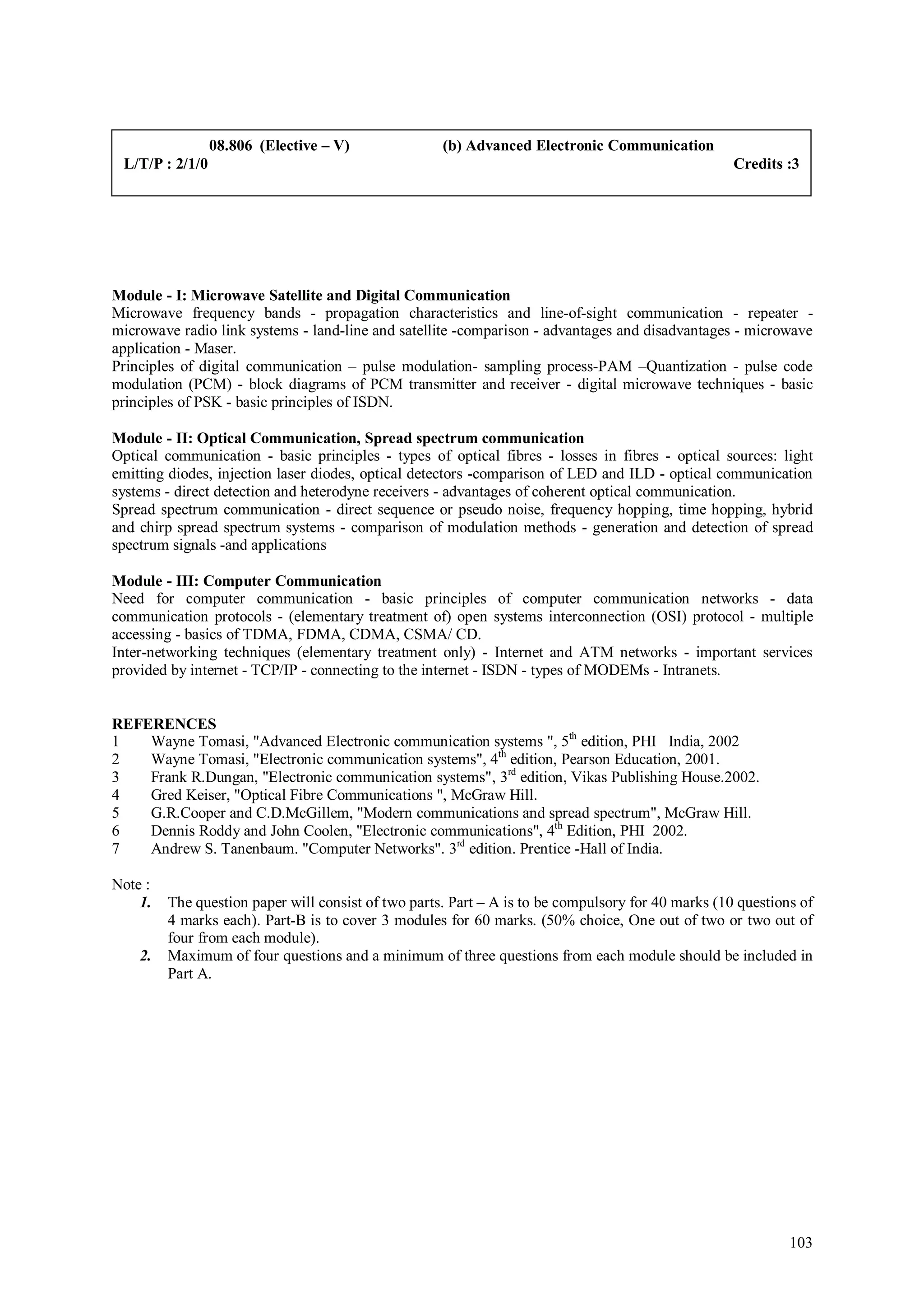 08.806 (Elective – V)               (b) Advanced Electronic Communication
 L/T/P : 2/1/0                                                                                      Credits :3




Module - I: Microwave Satellite and Digital Communication
Microwave frequency bands - propagation characteristics and line-of-sight communication - repeater -
microwave radio link systems - land-line and satellite -comparison - advantages and disadvantages - microwave
application - Maser.
Principles of digital communication – pulse modulation- sampling process-PAM –Quantization - pulse code
modulation (PCM) - block diagrams of PCM transmitter and receiver - digital microwave techniques - basic
principles of PSK - basic principles of ISDN.

Module - II: Optical Communication, Spread spectrum communication
Optical communication - basic principles - types of optical fibres - losses in fibres - optical sources: light
emitting diodes, injection laser diodes, optical detectors -comparison of LED and ILD - optical communication
systems - direct detection and heterodyne receivers - advantages of coherent optical communication.
Spread spectrum communication - direct sequence or pseudo noise, frequency hopping, time hopping, hybrid
and chirp spread spectrum systems - comparison of modulation methods - generation and detection of spread
spectrum signals -and applications

Module - III: Computer Communication
Need for computer communication - basic principles of computer communication networks - data
communication protocols - (elementary treatment of) open systems interconnection (OSI) protocol - multiple
accessing - basics of TDMA, FDMA, CDMA, CSMA/ CD.
Inter-networking techniques (elementary treatment only) - Internet and ATM networks - important services
provided by internet - TCP/IP - connecting to the internet - ISDN - types of MODEMs - Intranets.


REFERENCES
1   Wayne Tomasi, "Advanced Electronic communication systems ", 5th edition, PHI India, 2002
2   Wayne Tomasi, "Electronic communication systems", 4th edition, Pearson Education, 2001.
3   Frank R.Dungan, "Electronic communication systems", 3rd edition, Vikas Publishing House.2002.
4   Gred Keiser, "Optical Fibre Communications ", McGraw Hill.
5   G.R.Cooper and C.D.McGillem, "Modern communications and spread spectrum", McGraw Hill.
6   Dennis Roddy and John Coolen, "Electronic communications", 4th Edition, PHI 2002.
7   Andrew S. Tanenbaum. "Computer Networks". 3rd edition. Prentice -Hall of India.

Note :
    1.   The question paper will consist of two parts. Part – A is to be compulsory for 40 marks (10 questions of
         4 marks each). Part-B is to cover 3 modules for 60 marks. (50% choice, One out of two or two out of
         four from each module).
    2.   Maximum of four questions and a minimum of three questions from each module should be included in
         Part A.




                                                                                                             103
 
