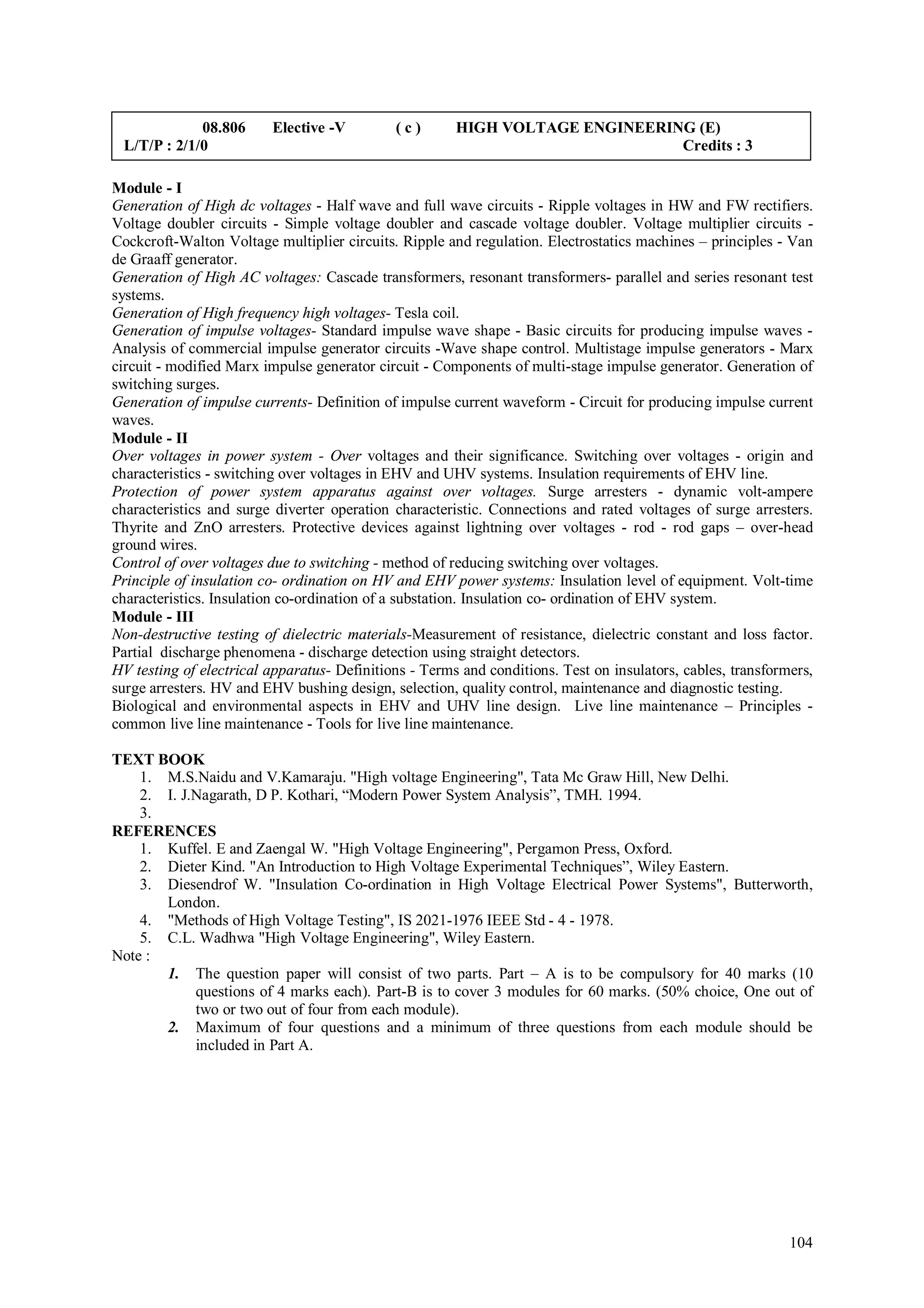 08.806      Elective -V         (c)       HIGH VOLTAGE ENGINEERING (E)
 L/T/P : 2/1/0                                                                Credits : 3

Module - I
Generation of High dc voltages - Half wave and full wave circuits - Ripple voltages in HW and FW rectifiers.
Voltage doubler circuits - Simple voltage doubler and cascade voltage doubler. Voltage multiplier circuits -
Cockcroft-Walton Voltage multiplier circuits. Ripple and regulation. Electrostatics machines – principles - Van
de Graaff generator.
Generation of High AC voltages: Cascade transformers, resonant transformers- parallel and series resonant test
systems.
Generation of High frequency high voltages- Tesla coil.
Generation of impulse voltages- Standard impulse wave shape - Basic circuits for producing impulse waves -
Analysis of commercial impulse generator circuits -Wave shape control. Multistage impulse generators - Marx
circuit - modified Marx impulse generator circuit - Components of multi-stage impulse generator. Generation of
switching surges.
Generation of impulse currents- Definition of impulse current waveform - Circuit for producing impulse current
waves.
Module - II
Over voltages in power system - Over voltages and their significance. Switching over voltages - origin and
characteristics - switching over voltages in EHV and UHV systems. Insulation requirements of EHV line.
Protection of power system apparatus against over voltages. Surge arresters - dynamic volt-ampere
characteristics and surge diverter operation characteristic. Connections and rated voltages of surge arresters.
Thyrite and ZnO arresters. Protective devices against lightning over voltages - rod - rod gaps – over-head
ground wires.
Control of over voltages due to switching - method of reducing switching over voltages.
Principle of insulation co- ordination on HV and EHV power systems: Insulation level of equipment. Volt-time
characteristics. Insulation co-ordination of a substation. Insulation co- ordination of EHV system.
Module - III
Non-destructive testing of dielectric materials-Measurement of resistance, dielectric constant and loss factor.
Partial discharge phenomena - discharge detection using straight detectors.
HV testing of electrical apparatus- Definitions - Terms and conditions. Test on insulators, cables, transformers,
surge arresters. HV and EHV bushing design, selection, quality control, maintenance and diagnostic testing.
Biological and environmental aspects in EHV and UHV line design. Live line maintenance – Principles -
common live line maintenance - Tools for live line maintenance.

TEXT BOOK
    1. M.S.Naidu and V.Kamaraju. "High voltage Engineering", Tata Mc Graw Hill, New Delhi.
    2. I. J.Nagarath, D P. Kothari, “Modern Power System Analysis”, TMH. 1994.
    3.
REFERENCES
    1. Kuffel. E and Zaengal W. "High Voltage Engineering", Pergamon Press, Oxford.
    2. Dieter Kind. "An Introduction to High Voltage Experimental Techniques”, Wiley Eastern.
    3. Diesendrof W. "Insulation Co-ordination in High Voltage Electrical Power Systems", Butterworth,
       London.
    4. "Methods of High Voltage Testing", IS 2021-1976 IEEE Std - 4 - 1978.
    5. C.L. Wadhwa "High Voltage Engineering", Wiley Eastern.
Note :
       1. The question paper will consist of two parts. Part – A is to be compulsory for 40 marks (10
            questions of 4 marks each). Part-B is to cover 3 modules for 60 marks. (50% choice, One out of
            two or two out of four from each module).
       2. Maximum of four questions and a minimum of three questions from each module should be
            included in Part A.




                                                                                                             104
 