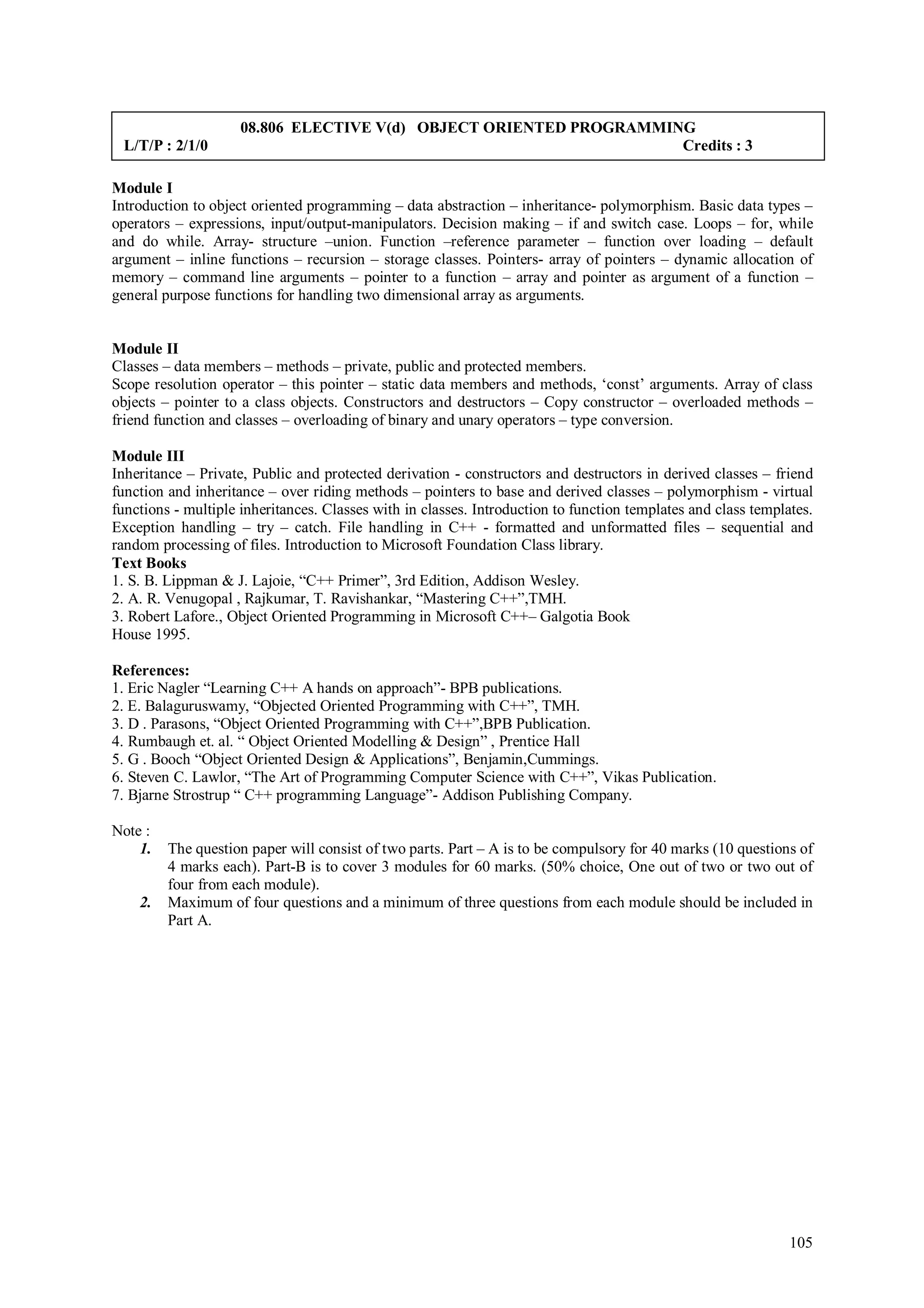 08.806 ELECTIVE V(d) OBJECT ORIENTED PROGRAMMING
 L/T/P : 2/1/0                                                      Credits : 3

Module I
Introduction to object oriented programming – data abstraction – inheritance- polymorphism. Basic data types –
operators – expressions, input/output-manipulators. Decision making – if and switch case. Loops – for, while
and do while. Array- structure –union. Function –reference parameter – function over loading – default
argument – inline functions – recursion – storage classes. Pointers- array of pointers – dynamic allocation of
memory – command line arguments – pointer to a function – array and pointer as argument of a function –
general purpose functions for handling two dimensional array as arguments.


Module II
Classes – data members – methods – private, public and protected members.
Scope resolution operator – this pointer – static data members and methods, ‘const’ arguments. Array of class
objects – pointer to a class objects. Constructors and destructors – Copy constructor – overloaded methods –
friend function and classes – overloading of binary and unary operators – type conversion.

Module III
Inheritance – Private, Public and protected derivation - constructors and destructors in derived classes – friend
function and inheritance – over riding methods – pointers to base and derived classes – polymorphism - virtual
functions - multiple inheritances. Classes with in classes. Introduction to function templates and class templates.
Exception handling – try – catch. File handling in C++ - formatted and unformatted files – sequential and
random processing of files. Introduction to Microsoft Foundation Class library.
Text Books
1. S. B. Lippman & J. Lajoie, “C++ Primer”, 3rd Edition, Addison Wesley.
2. A. R. Venugopal , Rajkumar, T. Ravishankar, “Mastering C++”,TMH.
3. Robert Lafore., Object Oriented Programming in Microsoft C++– Galgotia Book
House 1995.

References:
1. Eric Nagler “Learning C++ A hands on approach”- BPB publications.
2. E. Balaguruswamy, “Objected Oriented Programming with C++”, TMH.
3. D . Parasons, “Object Oriented Programming with C++”,BPB Publication.
4. Rumbaugh et. al. “ Object Oriented Modelling & Design” , Prentice Hall
5. G . Booch “Object Oriented Design & Applications”, Benjamin,Cummings.
6. Steven C. Lawlor, “The Art of Programming Computer Science with C++”, Vikas Publication.
7. Bjarne Strostrup “ C++ programming Language”- Addison Publishing Company.

Note :
    1.   The question paper will consist of two parts. Part – A is to be compulsory for 40 marks (10 questions of
         4 marks each). Part-B is to cover 3 modules for 60 marks. (50% choice, One out of two or two out of
         four from each module).
    2.   Maximum of four questions and a minimum of three questions from each module should be included in
         Part A.




                                                                                                               105
 