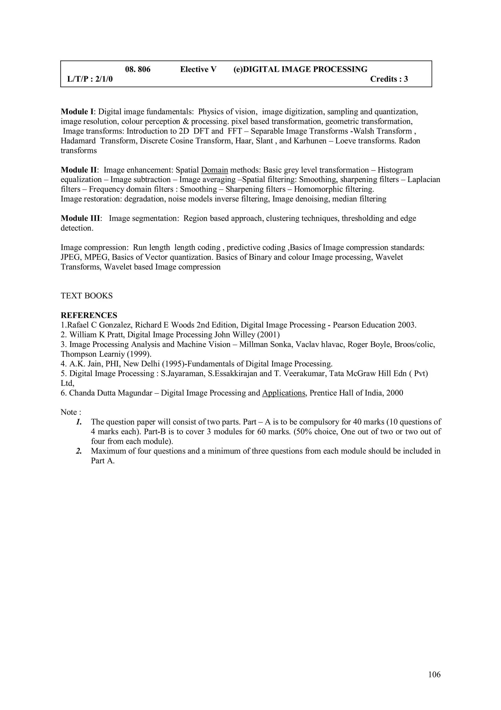08. 806         Elective V      (e)DIGITAL IMAGE PROCESSING
 L/T/P : 2/1/0                                                                              Credits : 3


Module I: Digital image fundamentals: Physics of vision, image digitization, sampling and quantization,
image resolution, colour perception & processing. pixel based transformation, geometric transformation,
 Image transforms: Introduction to 2D DFT and FFT – Separable Image Transforms -Walsh Transform ,
Hadamard Transform, Discrete Cosine Transform, Haar, Slant , and Karhunen – Loeve transforms. Radon
transforms

Module II: Image enhancement: Spatial Domain methods: Basic grey level transformation – Histogram
equalization – Image subtraction – Image averaging –Spatial filtering: Smoothing, sharpening filters – Laplacian
filters – Frequency domain filters : Smoothing – Sharpening filters – Homomorphic filtering.
Image restoration: degradation, noise models inverse filtering, Image denoising, median filtering

Module III: Image segmentation: Region based approach, clustering techniques, thresholding and edge
detection.

Image compression: Run length length coding , predictive coding ,Basics of Image compression standards:
JPEG, MPEG, Basics of Vector quantization. Basics of Binary and colour Image processing, Wavelet
Transforms, Wavelet based Image compression


TEXT BOOKS

REFERENCES
1.Rafael C Gonzalez, Richard E Woods 2nd Edition, Digital Image Processing - Pearson Education 2003.
2. William K Pratt, Digital Image Processing John Willey (2001)
3. Image Processing Analysis and Machine Vision – Millman Sonka, Vaclav hlavac, Roger Boyle, Broos/colic,
Thompson Learniy (1999).
4. A.K. Jain, PHI, New Delhi (1995)-Fundamentals of Digital Image Processing.
5. Digital Image Processing : S.Jayaraman, S.Essakkirajan and T. Veerakumar, Tata McGraw Hill Edn ( Pvt)
Ltd,
6. Chanda Dutta Magundar – Digital Image Processing and Applications, Prentice Hall of India, 2000

Note :
    1.   The question paper will consist of two parts. Part – A is to be compulsory for 40 marks (10 questions of
         4 marks each). Part-B is to cover 3 modules for 60 marks. (50% choice, One out of two or two out of
         four from each module).
    2.   Maximum of four questions and a minimum of three questions from each module should be included in
         Part A.




                                                                                                             106
 