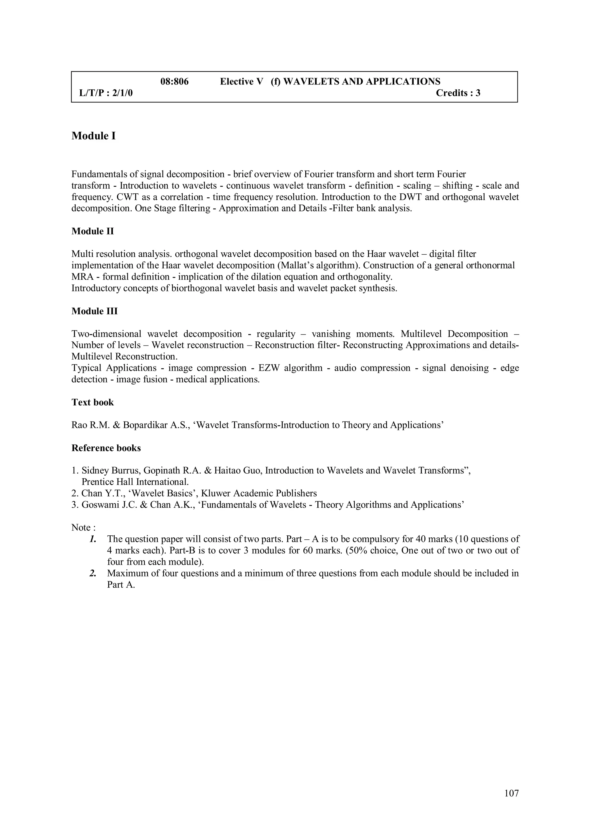 08:806         Elective V (f) WAVELETS AND APPLICATIONS
 L/T/P : 2/1/0                                                              Credits : 3



Module I


Fundamentals of signal decomposition - brief overview of Fourier transform and short term Fourier
transform - Introduction to wavelets - continuous wavelet transform - definition - scaling – shifting - scale and
frequency. CWT as a correlation - time frequency resolution. Introduction to the DWT and orthogonal wavelet
decomposition. One Stage filtering - Approximation and Details -Filter bank analysis.

Module II

Multi resolution analysis. orthogonal wavelet decomposition based on the Haar wavelet – digital filter
implementation of the Haar wavelet decomposition (Mallat’s algorithm). Construction of a general orthonormal
MRA - formal definition - implication of the dilation equation and orthogonality.
Introductory concepts of biorthogonal wavelet basis and wavelet packet synthesis.

Module III

Two-dimensional wavelet decomposition - regularity – vanishing moments. Multilevel Decomposition –
Number of levels – Wavelet reconstruction – Reconstruction filter- Reconstructing Approximations and details-
Multilevel Reconstruction.
Typical Applications - image compression - EZW algorithm - audio compression - signal denoising - edge
detection - image fusion - medical applications.

Text book

Rao R.M. & Bopardikar A.S., ‘Wavelet Transforms-Introduction to Theory and Applications’

Reference books

1. Sidney Burrus, Gopinath R.A. & Haitao Guo, Introduction to Wavelets and Wavelet Transforms”,
   Prentice Hall International.
2. Chan Y.T., ‘Wavelet Basics’, Kluwer Academic Publishers
3. Goswami J.C. & Chan A.K., ‘Fundamentals of Wavelets - Theory Algorithms and Applications’

Note :
    1.   The question paper will consist of two parts. Part – A is to be compulsory for 40 marks (10 questions of
         4 marks each). Part-B is to cover 3 modules for 60 marks. (50% choice, One out of two or two out of
         four from each module).
    2.   Maximum of four questions and a minimum of three questions from each module should be included in
         Part A.




                                                                                                             107
 