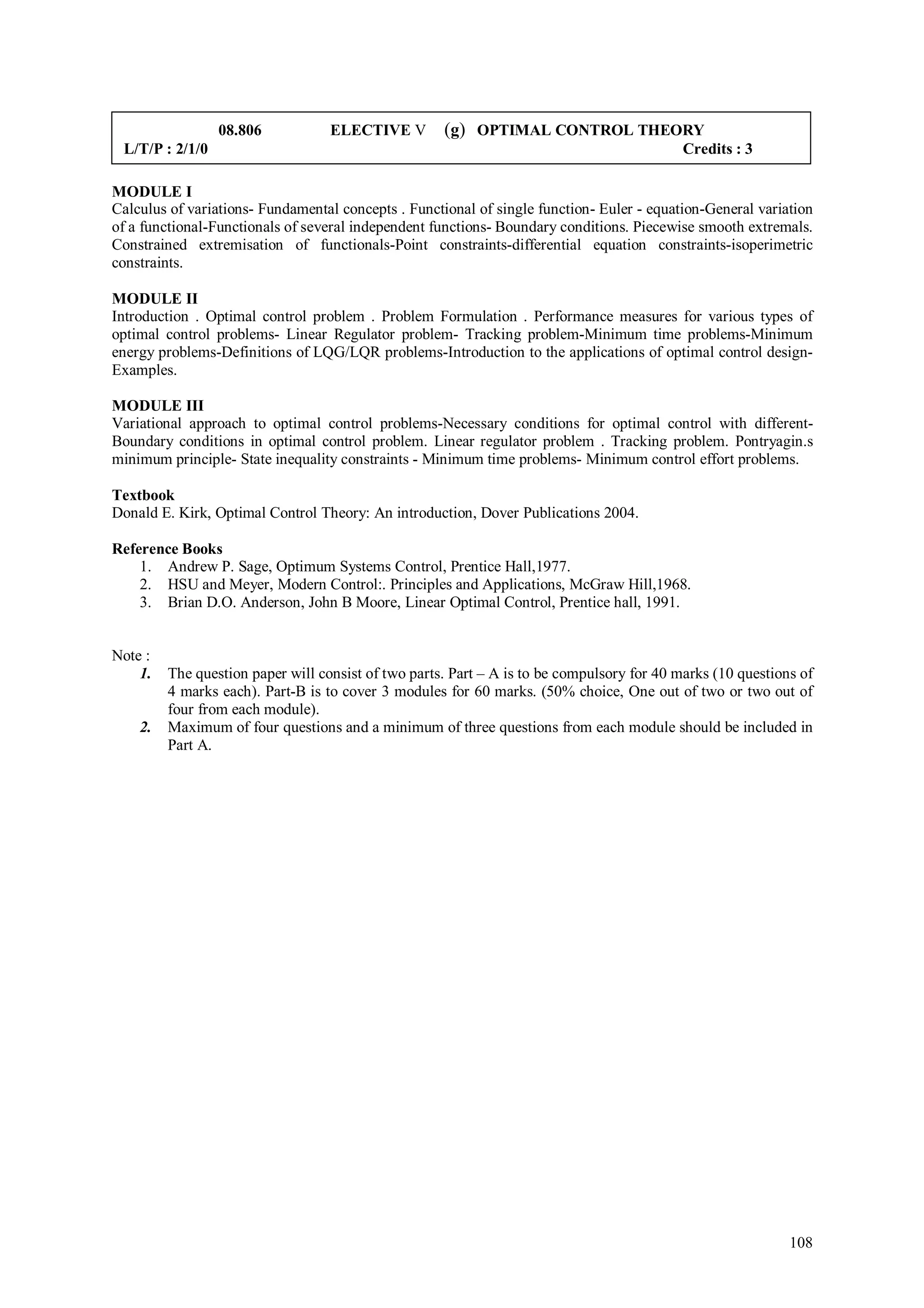 08.806            ELECTIVE V        (g) OPTIMAL CONTROL THEORY
 L/T/P : 2/1/0                                                                              Credits : 3

MODULE I
Calculus of variations- Fundamental concepts . Functional of single function- Euler - equation-General variation
of a functional-Functionals of several independent functions- Boundary conditions. Piecewise smooth extremals.
Constrained extremisation of functionals-Point constraints-differential equation constraints-isoperimetric
constraints.

MODULE II
Introduction . Optimal control problem . Problem Formulation . Performance measures for various types of
optimal control problems- Linear Regulator problem- Tracking problem-Minimum time problems-Minimum
energy problems-Definitions of LQG/LQR problems-Introduction to the applications of optimal control design-
Examples.

MODULE III
Variational approach to optimal control problems-Necessary conditions for optimal control with different-
Boundary conditions in optimal control problem. Linear regulator problem . Tracking problem. Pontryagin.s
minimum principle- State inequality constraints - Minimum time problems- Minimum control effort problems.

Textbook
Donald E. Kirk, Optimal Control Theory: An introduction, Dover Publications 2004.

Reference Books
    1. Andrew P. Sage, Optimum Systems Control, Prentice Hall,1977.
    2. HSU and Meyer, Modern Control:. Principles and Applications, McGraw Hill,1968.
    3. Brian D.O. Anderson, John B Moore, Linear Optimal Control, Prentice hall, 1991.


Note :
    1.   The question paper will consist of two parts. Part – A is to be compulsory for 40 marks (10 questions of
         4 marks each). Part-B is to cover 3 modules for 60 marks. (50% choice, One out of two or two out of
         four from each module).
    2.   Maximum of four questions and a minimum of three questions from each module should be included in
         Part A.




                                                                                                             108
 