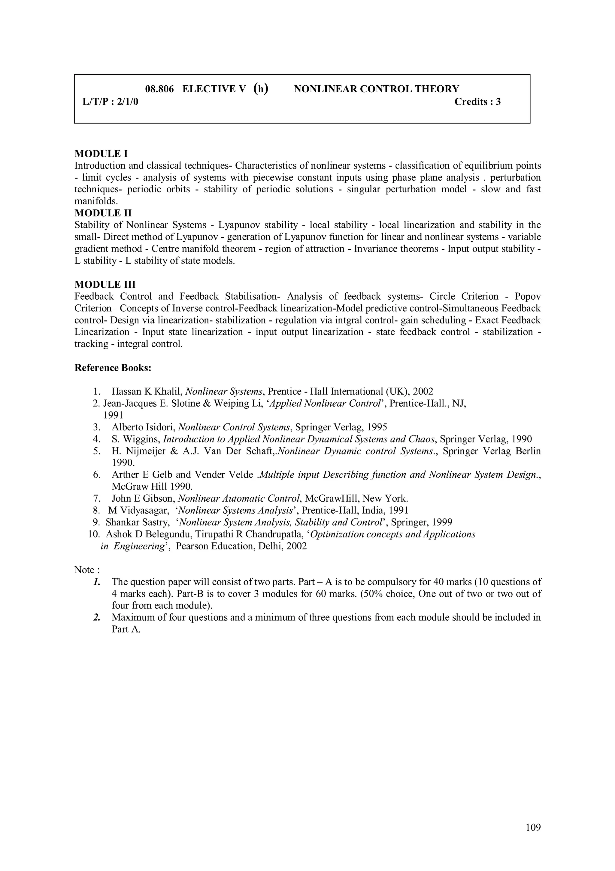 08.806 ELECTIVE V          (h)       NONLINEAR CONTROL THEORY
 L/T/P : 2/1/0                                                               Credits : 3



MODULE I
Introduction and classical techniques- Characteristics of nonlinear systems - classification of equilibrium points
- limit cycles - analysis of systems with piecewise constant inputs using phase plane analysis . perturbation
techniques- periodic orbits - stability of periodic solutions - singular perturbation model - slow and fast
manifolds.
MODULE II
Stability of Nonlinear Systems - Lyapunov stability - local stability - local linearization and stability in the
small- Direct method of Lyapunov - generation of Lyapunov function for linear and nonlinear systems - variable
gradient method - Centre manifold theorem - region of attraction - Invariance theorems - Input output stability -
L stability - L stability of state models.

MODULE III
Feedback Control and Feedback Stabilisation- Analysis of feedback systems- Circle Criterion - Popov
Criterion– Concepts of Inverse control-Feedback linearization-Model predictive control-Simultaneous Feedback
control- Design via linearization- stabilization - regulation via intgral control- gain scheduling - Exact Feedback
Linearization - Input state linearization - input output linearization - state feedback control - stabilization -
tracking - integral control.

Reference Books:

    1. Hassan K Khalil, Nonlinear Systems, Prentice - Hall International (UK), 2002
    2. Jean-Jacques E. Slotine & Weiping Li, ‘Applied Nonlinear Control’, Prentice-Hall., NJ,
       1991
    3. Alberto Isidori, Nonlinear Control Systems, Springer Verlag, 1995
    4. S. Wiggins, Introduction to Applied Nonlinear Dynamical Systems and Chaos, Springer Verlag, 1990
    5. H. Nijmeijer & A.J. Van Der Schaft,.Nonlinear Dynamic control Systems., Springer Verlag Berlin
         1990.
    6. Arther E Gelb and Vender Velde .Multiple input Describing function and Nonlinear System Design.,
         McGraw Hill 1990.
    7. John E Gibson, Nonlinear Automatic Control, McGrawHill, New York.
    8. M Vidyasagar, ‘Nonlinear Systems Analysis’, Prentice-Hall, India, 1991
    9. Shankar Sastry, ‘Nonlinear System Analysis, Stability and Control’, Springer, 1999
   10. Ashok D Belegundu, Tirupathi R Chandrupatla, ‘Optimization concepts and Applications
      in Engineering’, Pearson Education, Delhi, 2002

Note :
    1.   The question paper will consist of two parts. Part – A is to be compulsory for 40 marks (10 questions of
         4 marks each). Part-B is to cover 3 modules for 60 marks. (50% choice, One out of two or two out of
         four from each module).
    2.   Maximum of four questions and a minimum of three questions from each module should be included in
         Part A.




                                                                                                               109
 