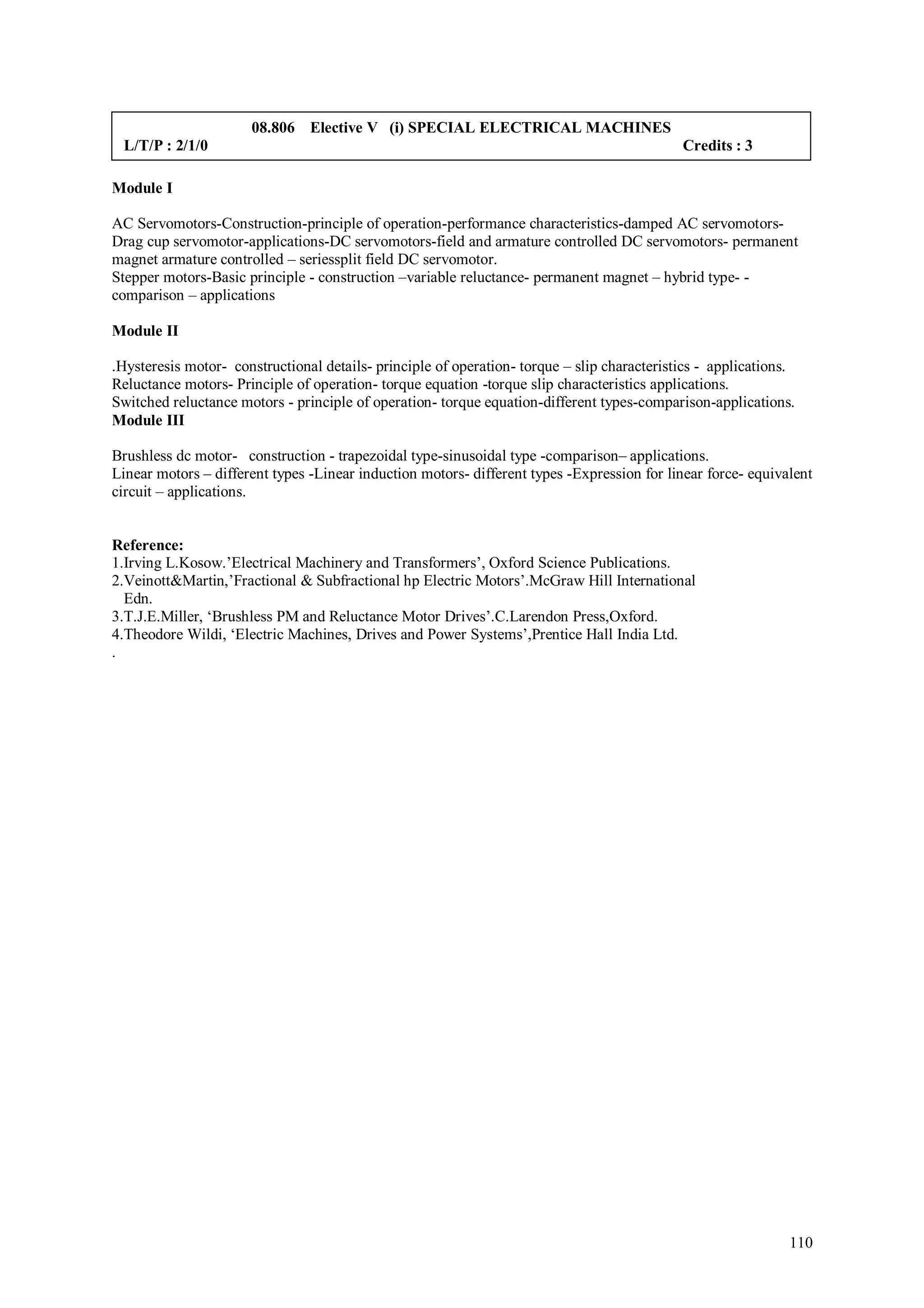 08.806 Elective V (i) SPECIAL ELECTRICAL MACHINES
 L/T/P : 2/1/0                                                                               Credits : 3

Module I

AC Servomotors-Construction-principle of operation-performance characteristics-damped AC servomotors-
Drag cup servomotor-applications-DC servomotors-field and armature controlled DC servomotors- permanent
magnet armature controlled – seriessplit field DC servomotor.
Stepper motors-Basic principle - construction –variable reluctance- permanent magnet – hybrid type- -
comparison – applications

Module II

.Hysteresis motor- constructional details- principle of operation- torque – slip characteristics - applications.
Reluctance motors- Principle of operation- torque equation -torque slip characteristics applications.
Switched reluctance motors - principle of operation- torque equation-different types-comparison-applications.
Module III

Brushless dc motor- construction - trapezoidal type-sinusoidal type -comparison– applications.
Linear motors – different types -Linear induction motors- different types -Expression for linear force- equivalent
circuit – applications.


Reference:
1.Irving L.Kosow.’Electrical Machinery and Transformers’, Oxford Science Publications.
2.Veinott&Martin,’Fractional & Subfractional hp Electric Motors’.McGraw Hill International
  Edn.
3.T.J.E.Miller, ‘Brushless PM and Reluctance Motor Drives’.C.Larendon Press,Oxford.
4.Theodore Wildi, ‘Electric Machines, Drives and Power Systems’,Prentice Hall India Ltd.
.




                                                                                                               110
 