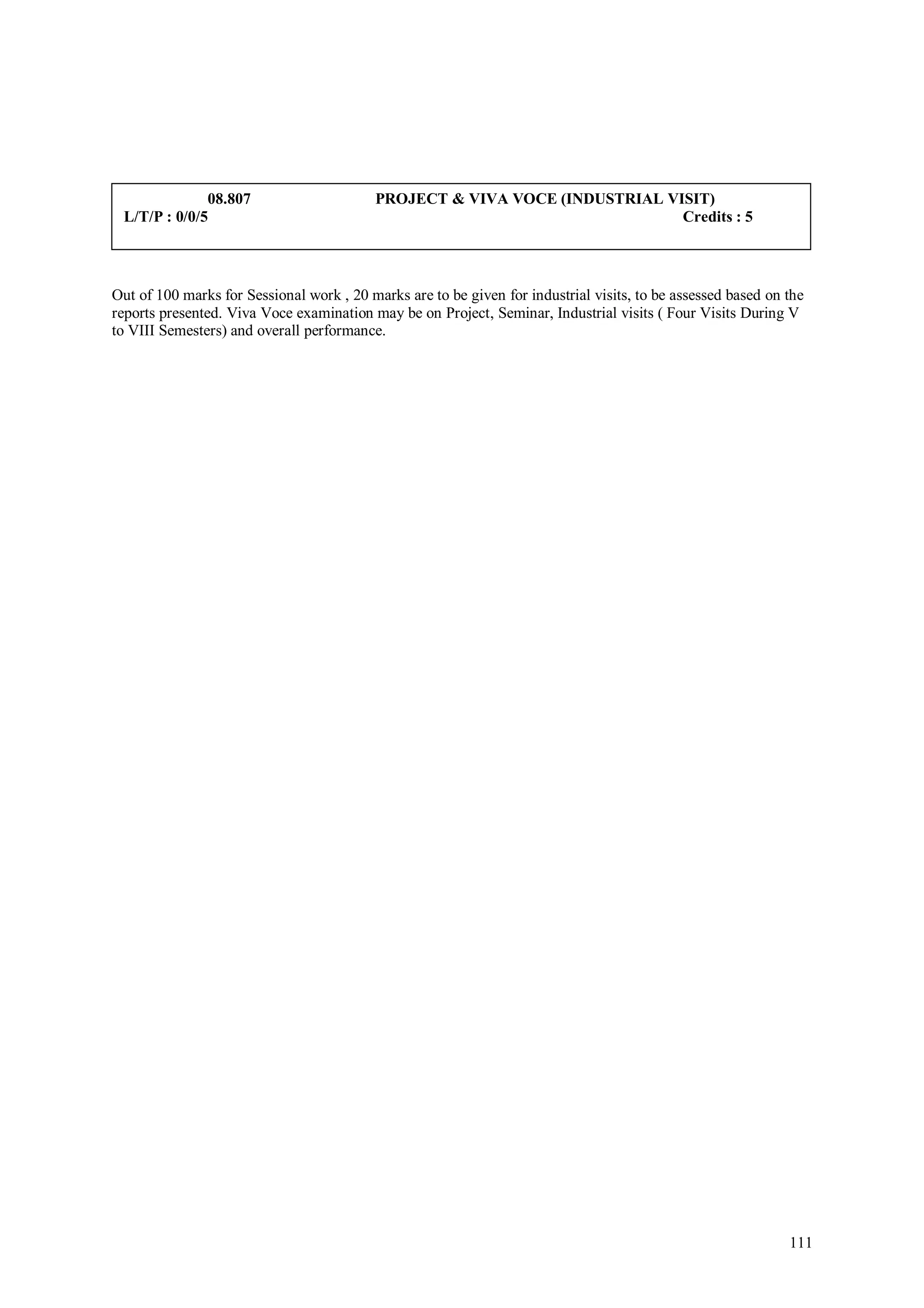 08.807                       PROJECT & VIVA VOCE (INDUSTRIAL VISIT)
 L/T/P : 0/0/5                                                               Credits : 5



Out of 100 marks for Sessional work , 20 marks are to be given for industrial visits, to be assessed based on the
reports presented. Viva Voce examination may be on Project, Seminar, Industrial visits ( Four Visits During V
to VIII Semesters) and overall performance.




                                                                                                              111
 