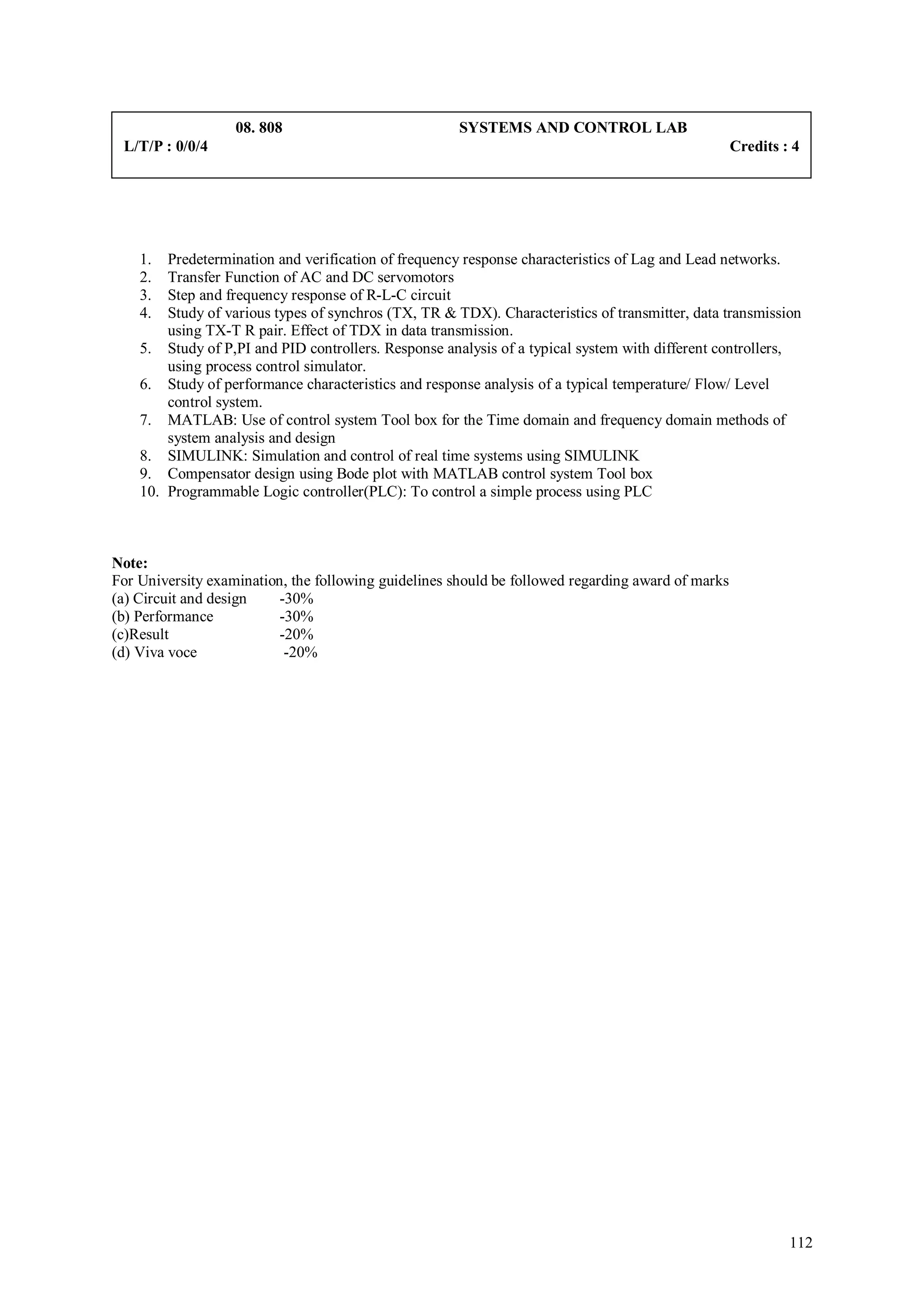 08. 808                            SYSTEMS AND CONTROL LAB
 L/T/P : 0/0/4                                                                                     Credits : 4




    1.  Predetermination and verification of frequency response characteristics of Lag and Lead networks.
    2.  Transfer Function of AC and DC servomotors
    3.  Step and frequency response of R-L-C circuit
    4.  Study of various types of synchros (TX, TR & TDX). Characteristics of transmitter, data transmission
        using TX-T R pair. Effect of TDX in data transmission.
    5. Study of P,PI and PID controllers. Response analysis of a typical system with different controllers,
        using process control simulator.
    6. Study of performance characteristics and response analysis of a typical temperature/ Flow/ Level
        control system.
    7. MATLAB: Use of control system Tool box for the Time domain and frequency domain methods of
        system analysis and design
    8. SIMULINK: Simulation and control of real time systems using SIMULINK
    9. Compensator design using Bode plot with MATLAB control system Tool box
    10. Programmable Logic controller(PLC): To control a simple process using PLC



Note:
For University examination, the following guidelines should be followed regarding award of marks
(a) Circuit and design    -30%
(b) Performance           -30%
(c)Result                 -20%
(d) Viva voce              -20%




                                                                                                            112
 