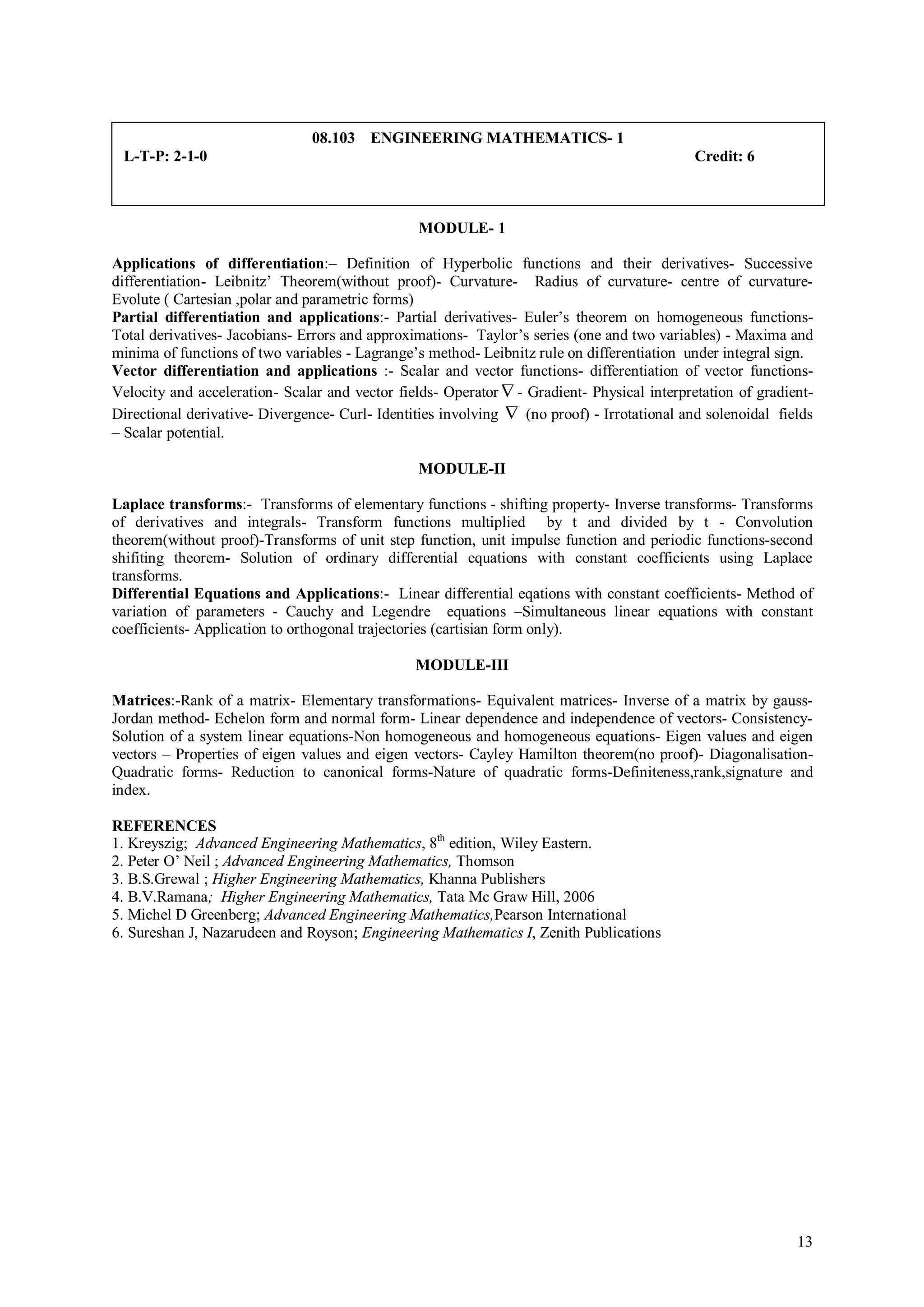 08.103 ENGINEERING MATHEMATICS- 1
 L-T-P: 2-1-0                                                                                Credit: 6



                                                MODULE- 1

Applications of differentiation:– Definition of Hyperbolic functions and their derivatives- Successive
differentiation- Leibnitz’ Theorem(without proof)- Curvature- Radius of curvature- centre of curvature-
Evolute ( Cartesian ,polar and parametric forms)
Partial differentiation and applications:- Partial derivatives- Euler’s theorem on homogeneous functions-
Total derivatives- Jacobians- Errors and approximations- Taylor’s series (one and two variables) - Maxima and
minima of functions of two variables - Lagrange’s method- Leibnitz rule on differentiation under integral sign.
Vector differentiation and applications :- Scalar and vector functions- differentiation of vector functions-
Velocity and acceleration- Scalar and vector fields- Operator  - Gradient- Physical interpretation of gradient-
Directional derivative- Divergence- Curl- Identities involving  (no proof) - Irrotational and solenoidal fields
– Scalar potential.

                                                MODULE-II

Laplace transforms:- Transforms of elementary functions - shifting property- Inverse transforms- Transforms
of derivatives and integrals- Transform functions multiplied by t and divided by t - Convolution
theorem(without proof)-Transforms of unit step function, unit impulse function and periodic functions-second
shifiting theorem- Solution of ordinary differential equations with constant coefficients using Laplace
transforms.
Differential Equations and Applications:- Linear differential eqations with constant coefficients- Method of
variation of parameters - Cauchy and Legendre equations –Simultaneous linear equations with constant
coefficients- Application to orthogonal trajectories (cartisian form only).

                                                MODULE-III

Matrices:-Rank of a matrix- Elementary transformations- Equivalent matrices- Inverse of a matrix by gauss-
Jordan method- Echelon form and normal form- Linear dependence and independence of vectors- Consistency-
Solution of a system linear equations-Non homogeneous and homogeneous equations- Eigen values and eigen
vectors – Properties of eigen values and eigen vectors- Cayley Hamilton theorem(no proof)- Diagonalisation-
Quadratic forms- Reduction to canonical forms-Nature of quadratic forms-Definiteness,rank,signature and
index.

REFERENCES
1. Kreyszig; Advanced Engineering Mathematics, 8th edition, Wiley Eastern.
2. Peter O’ Neil ; Advanced Engineering Mathematics, Thomson
3. B.S.Grewal ; Higher Engineering Mathematics, Khanna Publishers
4. B.V.Ramana; Higher Engineering Mathematics, Tata Mc Graw Hill, 2006
5. Michel D Greenberg; Advanced Engineering Mathematics,Pearson International
6. Sureshan J, Nazarudeen and Royson; Engineering Mathematics I, Zenith Publications




                                                                                                             13
 