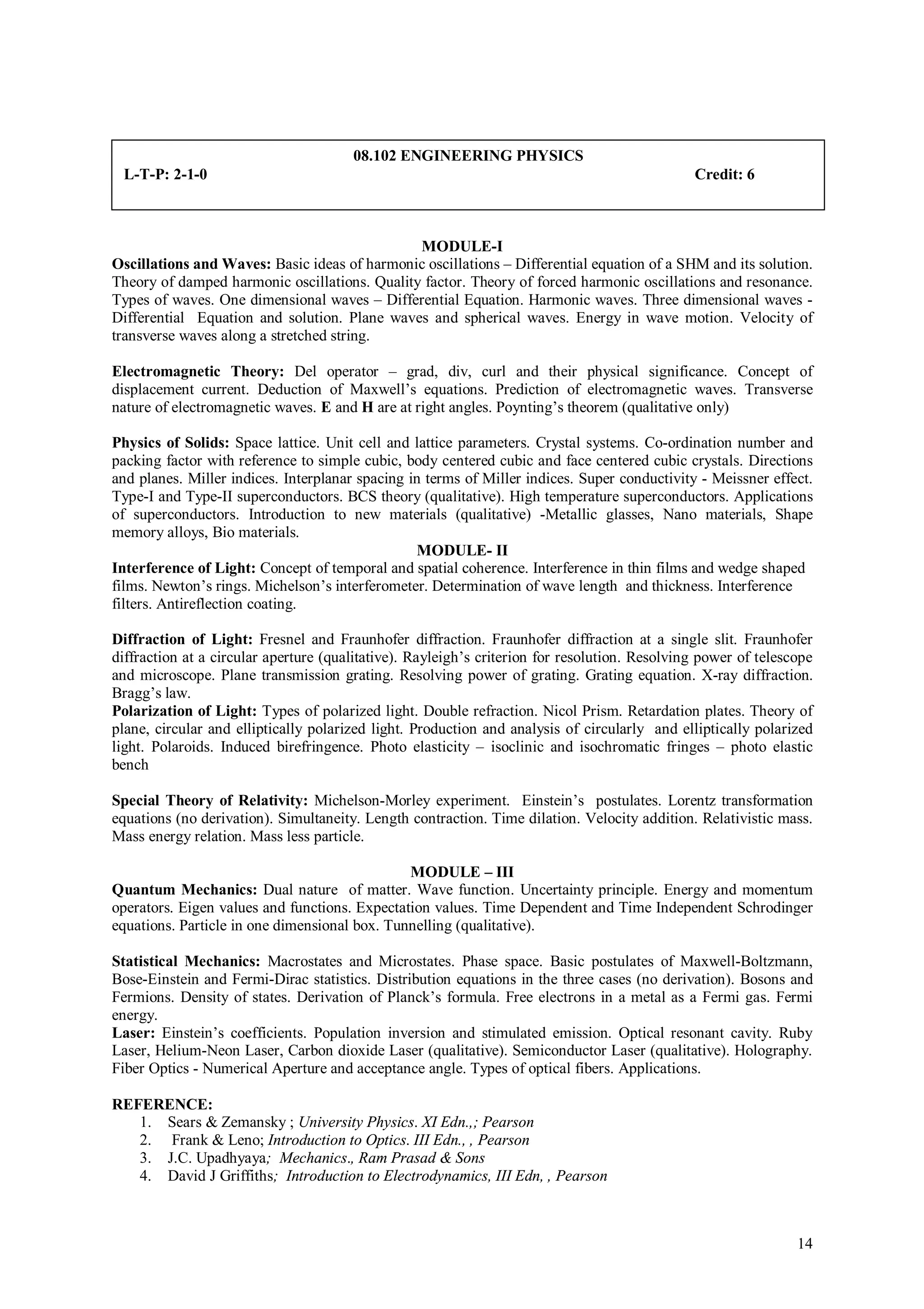 08.102 ENGINEERING PHYSICS
 L-T-P: 2-1-0                                                                                  Credit: 6



                                               MODULE-I
Oscillations and Waves: Basic ideas of harmonic oscillations – Differential equation of a SHM and its solution.
Theory of damped harmonic oscillations. Quality factor. Theory of forced harmonic oscillations and resonance.
Types of waves. One dimensional waves – Differential Equation. Harmonic waves. Three dimensional waves -
Differential Equation and solution. Plane waves and spherical waves. Energy in wave motion. Velocity of
transverse waves along a stretched string.

Electromagnetic Theory: Del operator – grad, div, curl and their physical significance. Concept of
displacement current. Deduction of Maxwell’s equations. Prediction of electromagnetic waves. Transverse
nature of electromagnetic waves. E and H are at right angles. Poynting’s theorem (qualitative only)

Physics of Solids: Space lattice. Unit cell and lattice parameters. Crystal systems. Co-ordination number and
packing factor with reference to simple cubic, body centered cubic and face centered cubic crystals. Directions
and planes. Miller indices. Interplanar spacing in terms of Miller indices. Super conductivity - Meissner effect.
Type-I and Type-II superconductors. BCS theory (qualitative). High temperature superconductors. Applications
of superconductors. Introduction to new materials (qualitative) -Metallic glasses, Nano materials, Shape
memory alloys, Bio materials.
                                                 MODULE- II
Interference of Light: Concept of temporal and spatial coherence. Interference in thin films and wedge shaped
films. Newton’s rings. Michelson’s interferometer. Determination of wave length and thickness. Interference
filters. Antireflection coating.

Diffraction of Light: Fresnel and Fraunhofer diffraction. Fraunhofer diffraction at a single slit. Fraunhofer
diffraction at a circular aperture (qualitative). Rayleigh’s criterion for resolution. Resolving power of telescope
and microscope. Plane transmission grating. Resolving power of grating. Grating equation. X-ray diffraction.
Bragg’s law.
Polarization of Light: Types of polarized light. Double refraction. Nicol Prism. Retardation plates. Theory of
plane, circular and elliptically polarized light. Production and analysis of circularly and elliptically polarized
light. Polaroids. Induced birefringence. Photo elasticity – isoclinic and isochromatic fringes – photo elastic
bench

Special Theory of Relativity: Michelson-Morley experiment. Einstein’s postulates. Lorentz transformation
equations (no derivation). Simultaneity. Length contraction. Time dilation. Velocity addition. Relativistic mass.
Mass energy relation. Mass less particle.

                                               MODULE – III
Quantum Mechanics: Dual nature of matter. Wave function. Uncertainty principle. Energy and momentum
operators. Eigen values and functions. Expectation values. Time Dependent and Time Independent Schrodinger
equations. Particle in one dimensional box. Tunnelling (qualitative).

Statistical Mechanics: Macrostates and Microstates. Phase space. Basic postulates of Maxwell-Boltzmann,
Bose-Einstein and Fermi-Dirac statistics. Distribution equations in the three cases (no derivation). Bosons and
Fermions. Density of states. Derivation of Planck’s formula. Free electrons in a metal as a Fermi gas. Fermi
energy.
Laser: Einstein’s coefficients. Population inversion and stimulated emission. Optical resonant cavity. Ruby
Laser, Helium-Neon Laser, Carbon dioxide Laser (qualitative). Semiconductor Laser (qualitative). Holography.
Fiber Optics - Numerical Aperture and acceptance angle. Types of optical fibers. Applications.

REFERENCE:
   1. Sears & Zemansky ; University Physics. XI Edn.,; Pearson
   2. Frank & Leno; Introduction to Optics. III Edn., , Pearson
   3. J.C. Upadhyaya; Mechanics., Ram Prasad & Sons
   4. David J Griffiths; Introduction to Electrodynamics, III Edn, , Pearson



                                                                                                                14
 