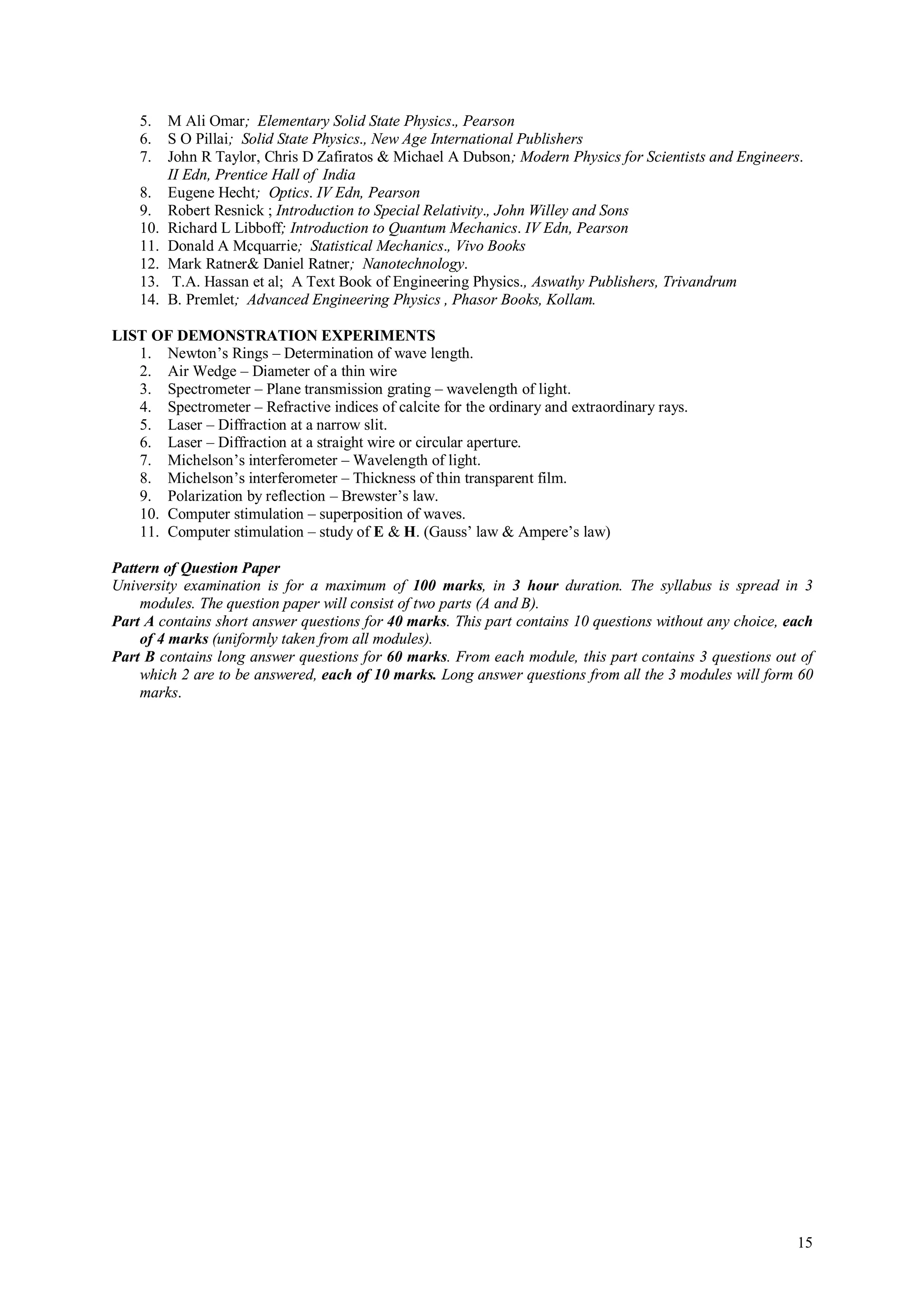 5.    M Ali Omar; Elementary Solid State Physics., Pearson
    6.    S O Pillai; Solid State Physics., New Age International Publishers
    7.    John R Taylor, Chris D Zafiratos & Michael A Dubson; Modern Physics for Scientists and Engineers.
          II Edn, Prentice Hall of India
    8.    Eugene Hecht; Optics. IV Edn, Pearson
    9.    Robert Resnick ; Introduction to Special Relativity., John Willey and Sons
    10.   Richard L Libboff; Introduction to Quantum Mechanics. IV Edn, Pearson
    11.   Donald A Mcquarrie; Statistical Mechanics., Vivo Books
    12.   Mark Ratner& Daniel Ratner; Nanotechnology.
    13.    T.A. Hassan et al; A Text Book of Engineering Physics., Aswathy Publishers, Trivandrum
    14.   B. Premlet; Advanced Engineering Physics , Phasor Books, Kollam.

LIST OF DEMONSTRATION EXPERIMENTS
   1. Newton’s Rings – Determination of wave length.
   2. Air Wedge – Diameter of a thin wire
   3. Spectrometer – Plane transmission grating – wavelength of light.
   4. Spectrometer – Refractive indices of calcite for the ordinary and extraordinary rays.
   5. Laser – Diffraction at a narrow slit.
   6. Laser – Diffraction at a straight wire or circular aperture.
   7. Michelson’s interferometer – Wavelength of light.
   8. Michelson’s interferometer – Thickness of thin transparent film.
   9. Polarization by reflection – Brewster’s law.
   10. Computer stimulation – superposition of waves.
   11. Computer stimulation – study of E & H. (Gauss’ law & Ampere’s law)

Pattern of Question Paper
University examination is for a maximum of 100 marks, in 3 hour duration. The syllabus is spread in 3
    modules. The question paper will consist of two parts (A and B).
Part A contains short answer questions for 40 marks. This part contains 10 questions without any choice, each
    of 4 marks (uniformly taken from all modules).
Part B contains long answer questions for 60 marks. From each module, this part contains 3 questions out of
    which 2 are to be answered, each of 10 marks. Long answer questions from all the 3 modules will form 60
    marks.




                                                                                                          15
 
