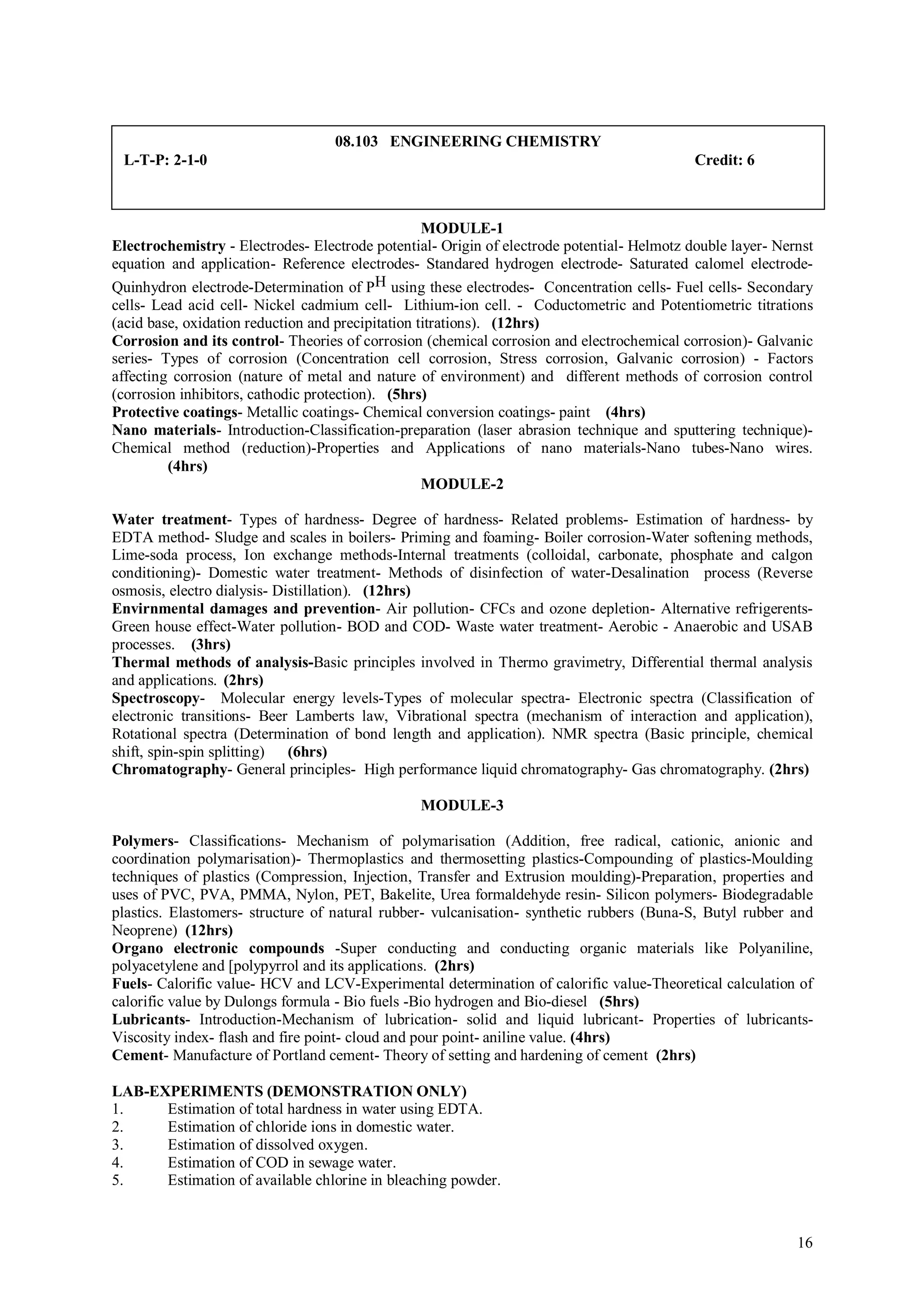 08.103 ENGINEERING CHEMISTRY
 L-T-P: 2-1-0                                                                               Credit: 6



                                                   MODULE-1
Electrochemistry - Electrodes- Electrode potential- Origin of electrode potential- Helmotz double layer- Nernst
equation and application- Reference electrodes- Standared hydrogen electrode- Saturated calomel electrode-
Quinhydron electrode-Determination of PH using these electrodes- Concentration cells- Fuel cells- Secondary
cells- Lead acid cell- Nickel cadmium cell- Lithium-ion cell. - Coductometric and Potentiometric titrations
(acid base, oxidation reduction and precipitation titrations). (12hrs)
Corrosion and its control- Theories of corrosion (chemical corrosion and electrochemical corrosion)- Galvanic
series- Types of corrosion (Concentration cell corrosion, Stress corrosion, Galvanic corrosion) - Factors
affecting corrosion (nature of metal and nature of environment) and different methods of corrosion control
(corrosion inhibitors, cathodic protection). (5hrs)
Protective coatings- Metallic coatings- Chemical conversion coatings- paint (4hrs)
Nano materials- Introduction-Classification-preparation (laser abrasion technique and sputtering technique)-
Chemical method (reduction)-Properties and Applications of nano materials-Nano tubes-Nano wires.
         (4hrs)
                                                   MODULE-2

Water treatment- Types of hardness- Degree of hardness- Related problems- Estimation of hardness- by
EDTA method- Sludge and scales in boilers- Priming and foaming- Boiler corrosion-Water softening methods,
Lime-soda process, Ion exchange methods-Internal treatments (colloidal, carbonate, phosphate and calgon
conditioning)- Domestic water treatment- Methods of disinfection of water-Desalination process (Reverse
osmosis, electro dialysis- Distillation). (12hrs)
Envirnmental damages and prevention- Air pollution- CFCs and ozone depletion- Alternative refrigerents-
Green house effect-Water pollution- BOD and COD- Waste water treatment- Aerobic - Anaerobic and USAB
processes. (3hrs)
Thermal methods of analysis-Basic principles involved in Thermo gravimetry, Differential thermal analysis
and applications. (2hrs)
Spectroscopy- Molecular energy levels-Types of molecular spectra- Electronic spectra (Classification of
electronic transitions- Beer Lamberts law, Vibrational spectra (mechanism of interaction and application),
Rotational spectra (Determination of bond length and application). NMR spectra (Basic principle, chemical
shift, spin-spin splitting) (6hrs)
Chromatography- General principles- High performance liquid chromatography- Gas chromatography. (2hrs)

                                                MODULE-3

Polymers- Classifications- Mechanism of polymarisation (Addition, free radical, cationic, anionic and
coordination polymarisation)- Thermoplastics and thermosetting plastics-Compounding of plastics-Moulding
techniques of plastics (Compression, Injection, Transfer and Extrusion moulding)-Preparation, properties and
uses of PVC, PVA, PMMA, Nylon, PET, Bakelite, Urea formaldehyde resin- Silicon polymers- Biodegradable
plastics. Elastomers- structure of natural rubber- vulcanisation- synthetic rubbers (Buna-S, Butyl rubber and
Neoprene) (12hrs)
Organo electronic compounds -Super conducting and conducting organic materials like Polyaniline,
polyacetylene and [polypyrrol and its applications. (2hrs)
Fuels- Calorific value- HCV and LCV-Experimental determination of calorific value-Theoretical calculation of
calorific value by Dulongs formula - Bio fuels -Bio hydrogen and Bio-diesel (5hrs)
Lubricants- Introduction-Mechanism of lubrication- solid and liquid lubricant- Properties of lubricants-
Viscosity index- flash and fire point- cloud and pour point- aniline value. (4hrs)
Cement- Manufacture of Portland cement- Theory of setting and hardening of cement (2hrs)

LAB-EXPERIMENTS (DEMONSTRATION ONLY)
1.    Estimation of total hardness in water using EDTA.
2.    Estimation of chloride ions in domestic water.
3.    Estimation of dissolved oxygen.
4.    Estimation of COD in sewage water.
5.    Estimation of available chlorine in bleaching powder.



                                                                                                            16
 