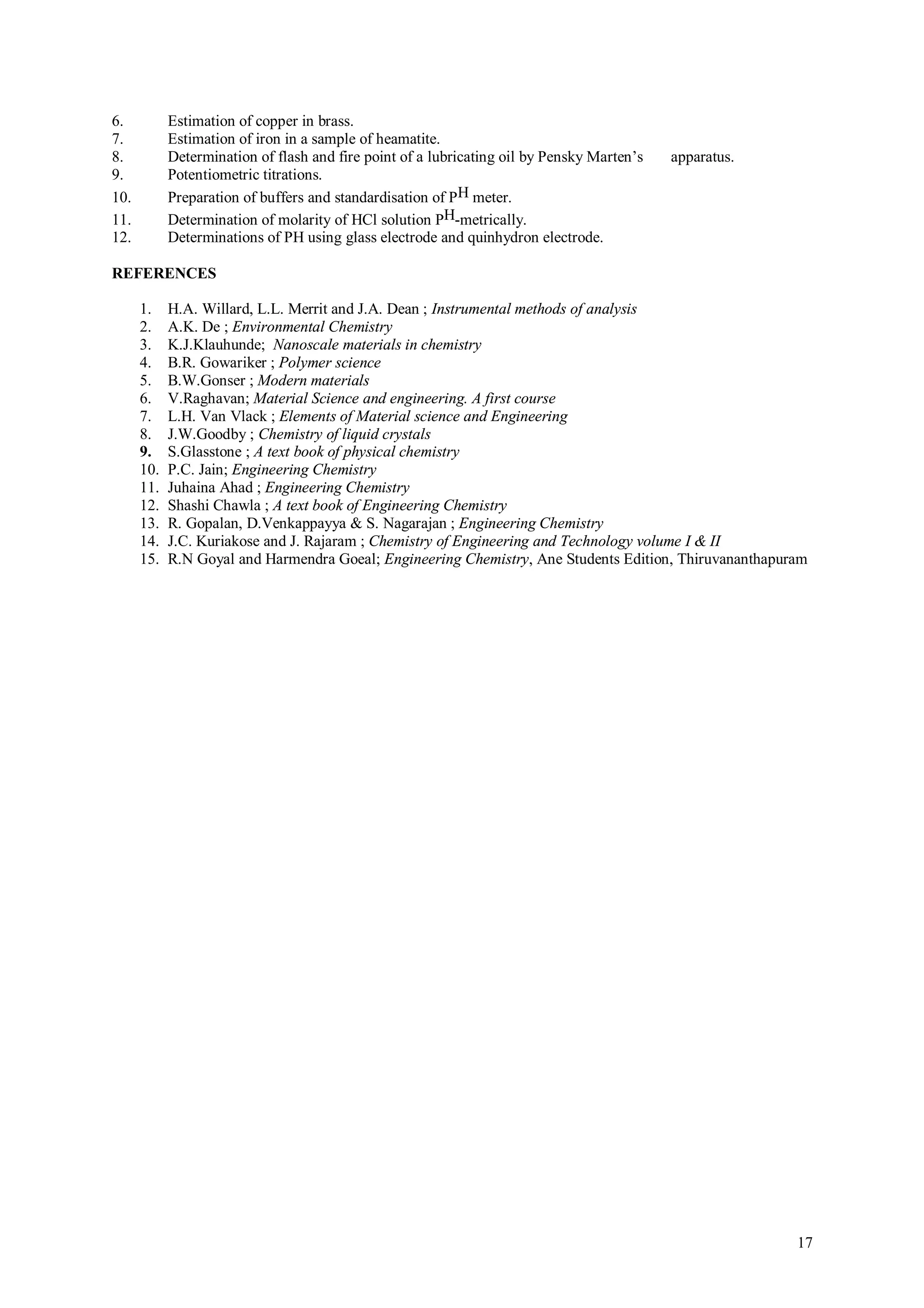 6.          Estimation of copper in brass.
7.          Estimation of iron in a sample of heamatite.
8.          Determination of flash and fire point of a lubricating oil by Pensky Marten’s   apparatus.
9.          Potentiometric titrations.
10.         Preparation of buffers and standardisation of PH meter.
11.         Determination of molarity of HCl solution PH-metrically.
12.         Determinations of PH using glass electrode and quinhydron electrode.

REFERENCES

      1.    H.A. Willard, L.L. Merrit and J.A. Dean ; Instrumental methods of analysis
      2.    A.K. De ; Environmental Chemistry
      3.    K.J.Klauhunde; Nanoscale materials in chemistry
      4.    B.R. Gowariker ; Polymer science
      5.    B.W.Gonser ; Modern materials
      6.    V.Raghavan; Material Science and engineering. A first course
      7.    L.H. Van Vlack ; Elements of Material science and Engineering
      8.    J.W.Goodby ; Chemistry of liquid crystals
      9.    S.Glasstone ; A text book of physical chemistry
      10.   P.C. Jain; Engineering Chemistry
      11.   Juhaina Ahad ; Engineering Chemistry
      12.   Shashi Chawla ; A text book of Engineering Chemistry
      13.   R. Gopalan, D.Venkappayya & S. Nagarajan ; Engineering Chemistry
      14.   J.C. Kuriakose and J. Rajaram ; Chemistry of Engineering and Technology volume I & II
      15.   R.N Goyal and Harmendra Goeal; Engineering Chemistry, Ane Students Edition, Thiruvananthapuram




                                                                                                         17
 