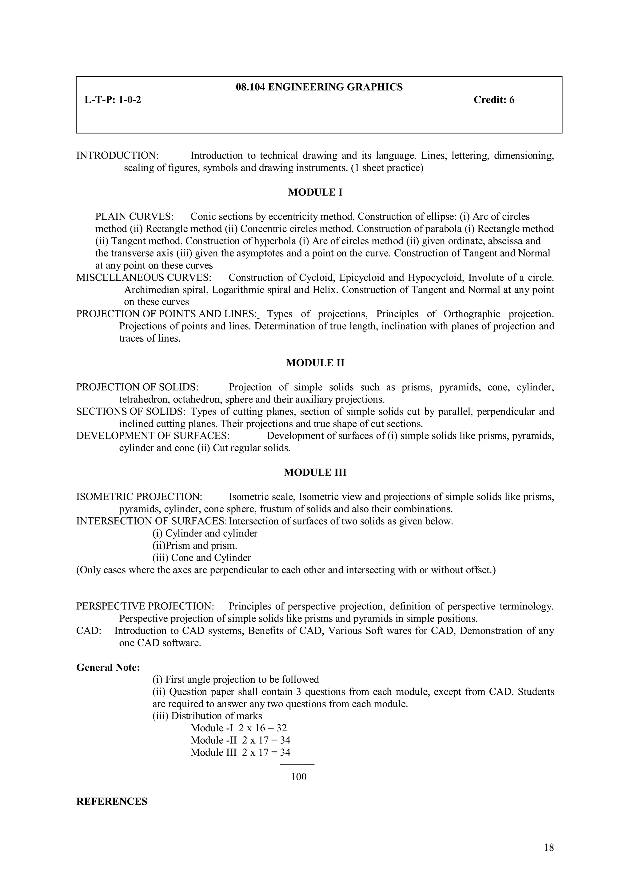 08.104 ENGINEERING GRAPHICS
 L-T-P: 1-0-2                                                                                Credit: 6




INTRODUCTION:          Introduction to technical drawing and its language. Lines, lettering, dimensioning,
       scaling of figures, symbols and drawing instruments. (1 sheet practice)

                                                  MODULE I

   PLAIN CURVES:            Conic sections by eccentricity method. Construction of ellipse: (i) Arc of circles
   method (ii) Rectangle method (ii) Concentric circles method. Construction of parabola (i) Rectangle method
   (ii) Tangent method. Construction of hyperbola (i) Arc of circles method (ii) given ordinate, abscissa and
   the transverse axis (iii) given the asymptotes and a point on the curve. Construction of Tangent and Normal
   at any point on these curves
MISCELLANEOUS CURVES:                Construction of Cycloid, Epicycloid and Hypocycloid, Involute of a circle.
           Archimedian spiral, Logarithmic spiral and Helix. Construction of Tangent and Normal at any point
           on these curves
PROJECTION OF POINTS AND LINES: Types of projections, Principles of Orthographic projection.
         Projections of points and lines. Determination of true length, inclination with planes of projection and
         traces of lines.

                                                 MODULE II

PROJECTION OF SOLIDS:            Projection of simple solids such as prisms, pyramids, cone, cylinder,
       tetrahedron, octahedron, sphere and their auxiliary projections.
SECTIONS OF SOLIDS: Types of cutting planes, section of simple solids cut by parallel, perpendicular and
       inclined cutting planes. Their projections and true shape of cut sections.
DEVELOPMENT OF SURFACES:                   Development of surfaces of (i) simple solids like prisms, pyramids,
       cylinder and cone (ii) Cut regular solids.

                                                 MODULE III

ISOMETRIC PROJECTION:              Isometric scale, Isometric view and projections of simple solids like prisms,
         pyramids, cylinder, cone sphere, frustum of solids and also their combinations.
INTERSECTION OF SURFACES: Intersection of surfaces of two solids as given below.
                 (i) Cylinder and cylinder
                 (ii)Prism and prism.
                 (iii) Cone and Cylinder
(Only cases where the axes are perpendicular to each other and intersecting with or without offset.)


PERSPECTIVE PROJECTION: Principles of perspective projection, definition of perspective terminology.
       Perspective projection of simple solids like prisms and pyramids in simple positions.
CAD: Introduction to CAD systems, Benefits of CAD, Various Soft wares for CAD, Demonstration of any
       one CAD software.

General Note:
                  (i) First angle projection to be followed
                  (ii) Question paper shall contain 3 questions from each module, except from CAD. Students
                  are required to answer any two questions from each module.
                  (iii) Distribution of marks
                             Module -I 2 x 16 = 32
                             Module -II 2 x 17 = 34
                             Module III 2 x 17 = 34
                                                __________

                                                   100

REFERENCES



                                                                                                              18
 