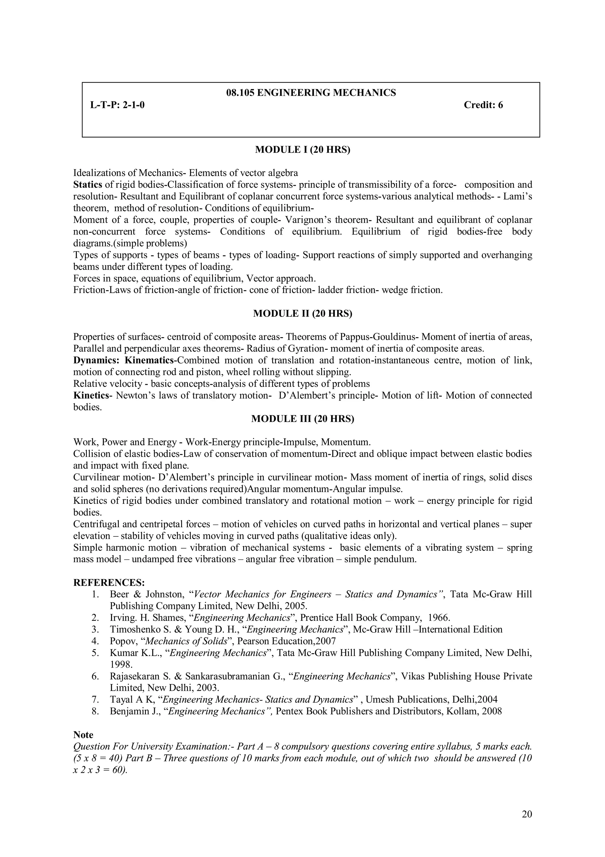 08.105 ENGINEERING MECHANICS
    L-T-P: 2-1-0                                                                                Credit: 6



                                             MODULE I (20 HRS)

Idealizations of Mechanics- Elements of vector algebra
Statics of rigid bodies-Classification of force systems- principle of transmissibility of a force- composition and
resolution- Resultant and Equilibrant of coplanar concurrent force systems-various analytical methods- - Lami’s
theorem, method of resolution- Conditions of equilibrium-
Moment of a force, couple, properties of couple- Varignon’s theorem- Resultant and equilibrant of coplanar
non-concurrent force systems- Conditions of equilibrium. Equilibrium of rigid bodies-free body
diagrams.(simple problems)
Types of supports - types of beams - types of loading- Support reactions of simply supported and overhanging
beams under different types of loading.
Forces in space, equations of equilibrium, Vector approach.
Friction-Laws of friction-angle of friction- cone of friction- ladder friction- wedge friction.

                                            MODULE II (20 HRS)

Properties of surfaces- centroid of composite areas- Theorems of Pappus-Gouldinus- Moment of inertia of areas,
Parallel and perpendicular axes theorems- Radius of Gyration- moment of inertia of composite areas.
Dynamics: Kinematics-Combined motion of translation and rotation-instantaneous centre, motion of link,
motion of connecting rod and piston, wheel rolling without slipping.
Relative velocity - basic concepts-analysis of different types of problems
Kinetics- Newton’s laws of translatory motion- D’Alembert’s principle- Motion of lift- Motion of connected
bodies.
                                             MODULE III (20 HRS)

Work, Power and Energy - Work-Energy principle-Impulse, Momentum.
Collision of elastic bodies-Law of conservation of momentum-Direct and oblique impact between elastic bodies
and impact with fixed plane.
Curvilinear motion- D’Alembert’s principle in curvilinear motion- Mass moment of inertia of rings, solid discs
and solid spheres (no derivations required)Angular momentum-Angular impulse.
Kinetics of rigid bodies under combined translatory and rotational motion – work – energy principle for rigid
bodies.
Centrifugal and centripetal forces – motion of vehicles on curved paths in horizontal and vertical planes – super
elevation – stability of vehicles moving in curved paths (qualitative ideas only).
Simple harmonic motion – vibration of mechanical systems - basic elements of a vibrating system – spring
mass model – undamped free vibrations – angular free vibration – simple pendulum.

REFERENCES:
   1. Beer & Johnston, “Vector Mechanics for Engineers – Statics and Dynamics”, Tata Mc-Graw Hill
      Publishing Company Limited, New Delhi, 2005.
   2. Irving. H. Shames, “Engineering Mechanics”, Prentice Hall Book Company, 1966.
   3. Timoshenko S. & Young D. H., “Engineering Mechanics”, Mc-Graw Hill –International Edition
   4. Popov, “Mechanics of Solids”, Pearson Education,2007
   5. Kumar K.L., “Engineering Mechanics”, Tata Mc-Graw Hill Publishing Company Limited, New Delhi,
      1998.
   6. Rajasekaran S. & Sankarasubramanian G., “Engineering Mechanics”, Vikas Publishing House Private
      Limited, New Delhi, 2003.
   7. Tayal A K, “Engineering Mechanics- Statics and Dynamics” , Umesh Publications, Delhi,2004
   8. Benjamin J., “Engineering Mechanics”, Pentex Book Publishers and Distributors, Kollam, 2008

Note
Question For University Examination:- Part A – 8 compulsory questions covering entire syllabus, 5 marks each.
(5 x 8 = 40) Part B – Three questions of 10 marks from each module, out of which two should be answered (10
x 2 x 3 = 60).



                                                                                                               20
 