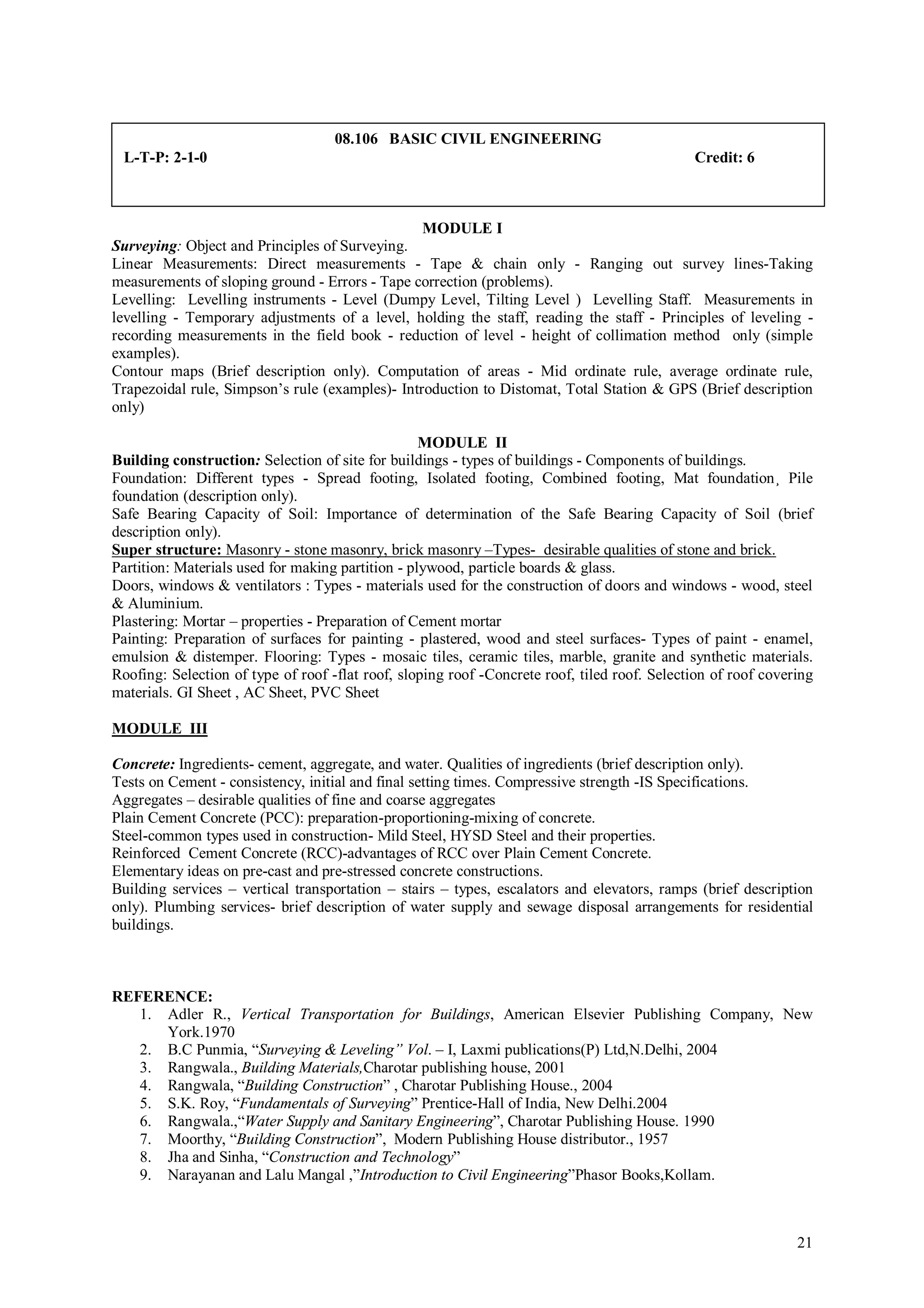 08.106 BASIC CIVIL ENGINEERING
 L-T-P: 2-1-0                                                                                 Credit: 6



                                                 MODULE I
Surveying: Object and Principles of Surveying.
Linear Measurements: Direct measurements - Tape & chain only - Ranging out survey lines-Taking
measurements of sloping ground - Errors - Tape correction (problems).
Levelling: Levelling instruments - Level (Dumpy Level, Tilting Level ) Levelling Staff. Measurements in
levelling - Temporary adjustments of a level, holding the staff, reading the staff - Principles of leveling -
recording measurements in the field book - reduction of level - height of collimation method only (simple
examples).
Contour maps (Brief description only). Computation of areas - Mid ordinate rule, average ordinate rule,
Trapezoidal rule, Simpson’s rule (examples)- Introduction to Distomat, Total Station & GPS (Brief description
only)

                                                   MODULE II
Building construction: Selection of site for buildings - types of buildings - Components of buildings.
Foundation: Different types - Spread footing, Isolated footing, Combined footing, Mat foundation¸ Pile
foundation (description only).
Safe Bearing Capacity of Soil: Importance of determination of the Safe Bearing Capacity of Soil (brief
description only).
Super structure: Masonry - stone masonry, brick masonry –Types- desirable qualities of stone and brick.
Partition: Materials used for making partition - plywood, particle boards & glass.
Doors, windows & ventilators : Types - materials used for the construction of doors and windows - wood, steel
& Aluminium.
Plastering: Mortar – properties - Preparation of Cement mortar
Painting: Preparation of surfaces for painting - plastered, wood and steel surfaces- Types of paint - enamel,
emulsion & distemper. Flooring: Types - mosaic tiles, ceramic tiles, marble, granite and synthetic materials.
Roofing: Selection of type of roof -flat roof, sloping roof -Concrete roof, tiled roof. Selection of roof covering
materials. GI Sheet , AC Sheet, PVC Sheet

MODULE III

Concrete: Ingredients- cement, aggregate, and water. Qualities of ingredients (brief description only).
Tests on Cement - consistency, initial and final setting times. Compressive strength -IS Specifications.
Aggregates – desirable qualities of fine and coarse aggregates
Plain Cement Concrete (PCC): preparation-proportioning-mixing of concrete.
Steel-common types used in construction- Mild Steel, HYSD Steel and their properties.
Reinforced Cement Concrete (RCC)-advantages of RCC over Plain Cement Concrete.
Elementary ideas on pre-cast and pre-stressed concrete constructions.
Building services – vertical transportation – stairs – types, escalators and elevators, ramps (brief description
only). Plumbing services- brief description of water supply and sewage disposal arrangements for residential
buildings.



REFERENCE:
   1. Adler R., Vertical Transportation for Buildings, American Elsevier Publishing Company, New
      York.1970
   2. B.C Punmia, “Surveying & Leveling” Vol. – I, Laxmi publications(P) Ltd,N.Delhi, 2004
   3. Rangwala., Building Materials,Charotar publishing house, 2001
   4. Rangwala, “Building Construction” , Charotar Publishing House., 2004
   5. S.K. Roy, “Fundamentals of Surveying” Prentice-Hall of India, New Delhi.2004
   6. Rangwala.,“Water Supply and Sanitary Engineering”, Charotar Publishing House. 1990
   7. Moorthy, “Building Construction”, Modern Publishing House distributor., 1957
   8. Jha and Sinha, “Construction and Technology”
   9. Narayanan and Lalu Mangal ,”Introduction to Civil Engineering”Phasor Books,Kollam.



                                                                                                               21
 