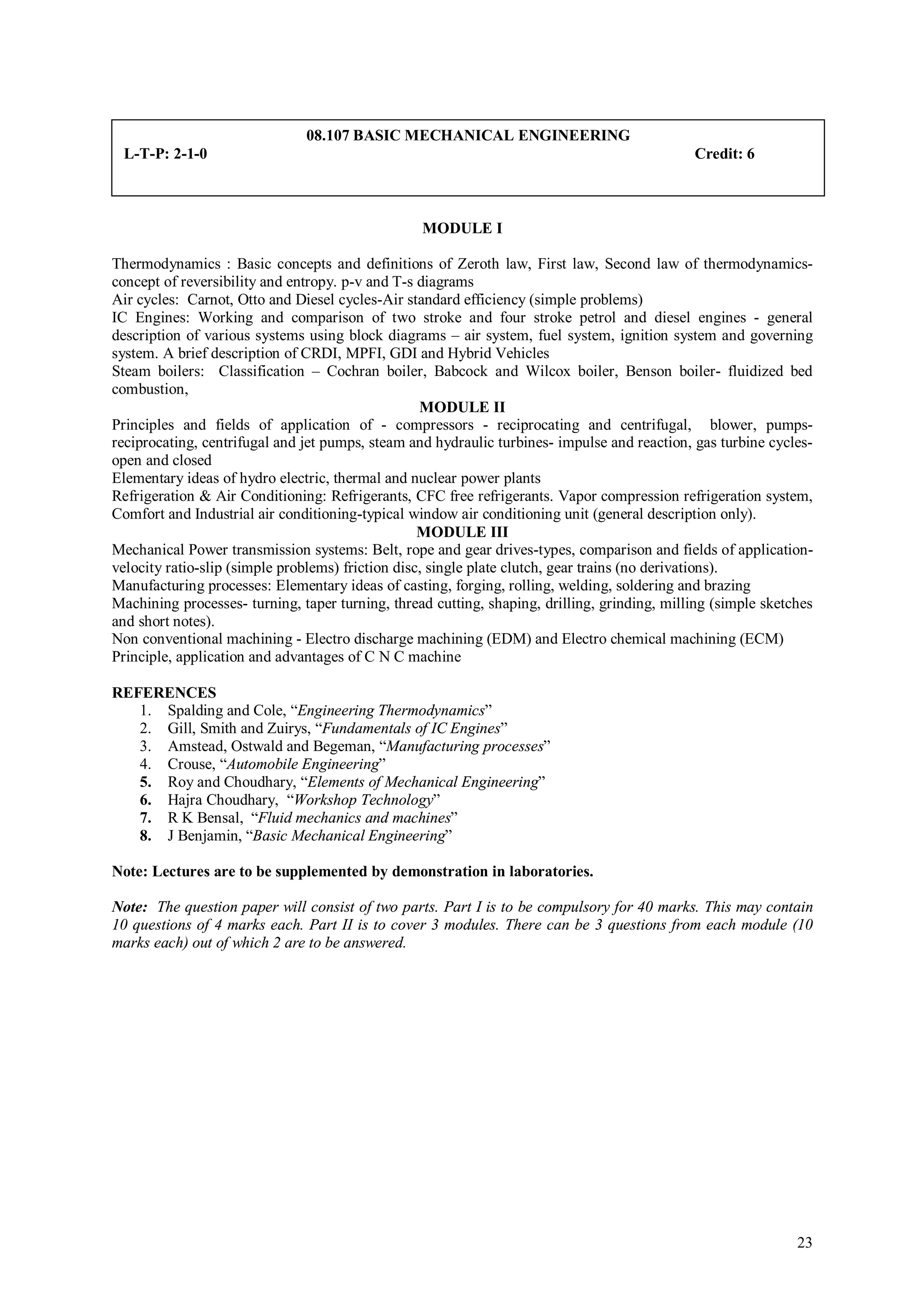 08.107 BASIC MECHANICAL ENGINEERING
 L-T-P: 2-1-0                                                                                 Credit: 6



                                                  MODULE I

Thermodynamics : Basic concepts and definitions of Zeroth law, First law, Second law of thermodynamics-
concept of reversibility and entropy. p-v and T-s diagrams
Air cycles: Carnot, Otto and Diesel cycles-Air standard efficiency (simple problems)
IC Engines: Working and comparison of two stroke and four stroke petrol and diesel engines - general
description of various systems using block diagrams – air system, fuel system, ignition system and governing
system. A brief description of CRDI, MPFI, GDI and Hybrid Vehicles
Steam boilers: Classification – Cochran boiler, Babcock and Wilcox boiler, Benson boiler- fluidized bed
combustion,
                                                   MODULE II
Principles and fields of application of - compressors - reciprocating and centrifugal, blower, pumps-
reciprocating, centrifugal and jet pumps, steam and hydraulic turbines- impulse and reaction, gas turbine cycles-
open and closed
Elementary ideas of hydro electric, thermal and nuclear power plants
Refrigeration & Air Conditioning: Refrigerants, CFC free refrigerants. Vapor compression refrigeration system,
Comfort and Industrial air conditioning-typical window air conditioning unit (general description only).
                                                   MODULE III
Mechanical Power transmission systems: Belt, rope and gear drives-types, comparison and fields of application-
velocity ratio-slip (simple problems) friction disc, single plate clutch, gear trains (no derivations).
Manufacturing processes: Elementary ideas of casting, forging, rolling, welding, soldering and brazing
Machining processes- turning, taper turning, thread cutting, shaping, drilling, grinding, milling (simple sketches
and short notes).
Non conventional machining - Electro discharge machining (EDM) and Electro chemical machining (ECM)
Principle, application and advantages of C N C machine

REFERENCES
   1. Spalding and Cole, “Engineering Thermodynamics”
   2. Gill, Smith and Zuirys, “Fundamentals of IC Engines”
   3. Amstead, Ostwald and Begeman, “Manufacturing processes”
   4. Crouse, “Automobile Engineering”
   5. Roy and Choudhary, “Elements of Mechanical Engineering”
   6. Hajra Choudhary, “Workshop Technology”
   7. R K Bensal, “Fluid mechanics and machines”
   8. J Benjamin, “Basic Mechanical Engineering”

Note: Lectures are to be supplemented by demonstration in laboratories.

Note: The question paper will consist of two parts. Part I is to be compulsory for 40 marks. This may contain
10 questions of 4 marks each. Part II is to cover 3 modules. There can be 3 questions from each module (10
marks each) out of which 2 are to be answered.




                                                                                                               23
 