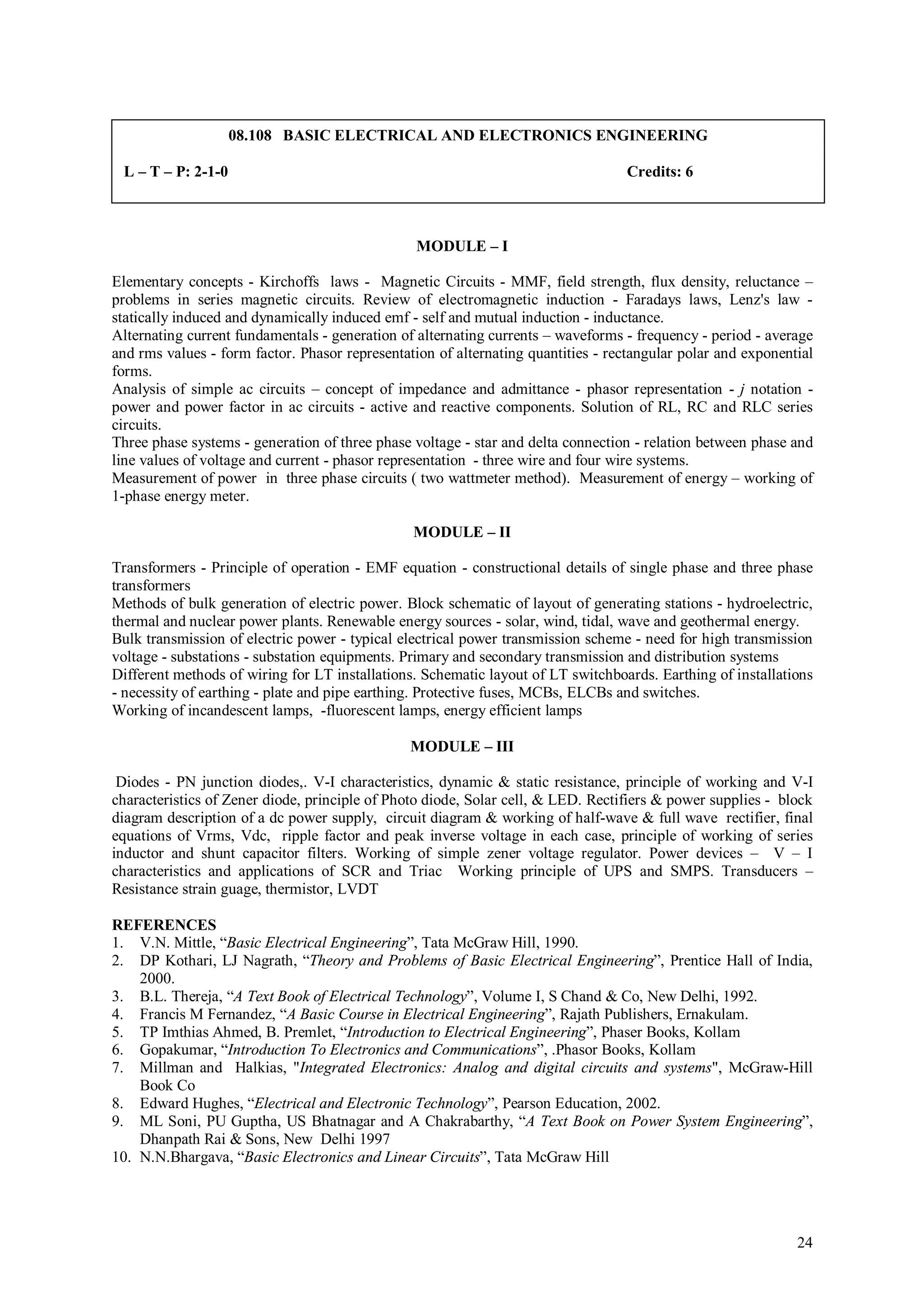 08.108 BASIC ELECTRICAL AND ELECTRONICS ENGINEERING

 L – T – P: 2-1-0                                                                 Credits: 6



                                                 MODULE – I

Elementary concepts - Kirchoffs laws - Magnetic Circuits - MMF, field strength, flux density, reluctance –
problems in series magnetic circuits. Review of electromagnetic induction - Faradays laws, Lenz's law -
statically induced and dynamically induced emf - self and mutual induction - inductance.
Alternating current fundamentals - generation of alternating currents – waveforms - frequency - period - average
and rms values - form factor. Phasor representation of alternating quantities - rectangular polar and exponential
forms.
Analysis of simple ac circuits – concept of impedance and admittance - phasor representation - j notation -
power and power factor in ac circuits - active and reactive components. Solution of RL, RC and RLC series
circuits.
Three phase systems - generation of three phase voltage - star and delta connection - relation between phase and
line values of voltage and current - phasor representation - three wire and four wire systems.
Measurement of power in three phase circuits ( two wattmeter method). Measurement of energy – working of
1-phase energy meter.

                                                MODULE – II

Transformers - Principle of operation - EMF equation - constructional details of single phase and three phase
transformers
Methods of bulk generation of electric power. Block schematic of layout of generating stations - hydroelectric,
thermal and nuclear power plants. Renewable energy sources - solar, wind, tidal, wave and geothermal energy.
Bulk transmission of electric power - typical electrical power transmission scheme - need for high transmission
voltage - substations - substation equipments. Primary and secondary transmission and distribution systems
Different methods of wiring for LT installations. Schematic layout of LT switchboards. Earthing of installations
- necessity of earthing - plate and pipe earthing. Protective fuses, MCBs, ELCBs and switches.
Working of incandescent lamps, -fluorescent lamps, energy efficient lamps

                                                MODULE – III

 Diodes - PN junction diodes,. V-I characteristics, dynamic & static resistance, principle of working and V-I
characteristics of Zener diode, principle of Photo diode, Solar cell, & LED. Rectifiers & power supplies - block
diagram description of a dc power supply, circuit diagram & working of half-wave & full wave rectifier, final
equations of Vrms, Vdc, ripple factor and peak inverse voltage in each case, principle of working of series
inductor and shunt capacitor filters. Working of simple zener voltage regulator. Power devices – V – I
characteristics and applications of SCR and Triac Working principle of UPS and SMPS. Transducers –
Resistance strain guage, thermistor, LVDT

REFERENCES
1. V.N. Mittle, “Basic Electrical Engineering”, Tata McGraw Hill, 1990.
2. DP Kothari, LJ Nagrath, “Theory and Problems of Basic Electrical Engineering”, Prentice Hall of India,
    2000.
3. B.L. Thereja, “A Text Book of Electrical Technology”, Volume I, S Chand & Co, New Delhi, 1992.
4. Francis M Fernandez, “A Basic Course in Electrical Engineering”, Rajath Publishers, Ernakulam.
5. TP Imthias Ahmed, B. Premlet, “Introduction to Electrical Engineering”, Phaser Books, Kollam
6. Gopakumar, “Introduction To Electronics and Communications”, .Phasor Books, Kollam
7. Millman and Halkias, "Integrated Electronics: Analog and digital circuits and systems", McGraw-Hill
    Book Co
8. Edward Hughes, “Electrical and Electronic Technology”, Pearson Education, 2002.
9. ML Soni, PU Guptha, US Bhatnagar and A Chakrabarthy, “A Text Book on Power System Engineering”,
    Dhanpath Rai & Sons, New Delhi 1997
10. N.N.Bhargava, “Basic Electronics and Linear Circuits”, Tata McGraw Hill




                                                                                                              24
 