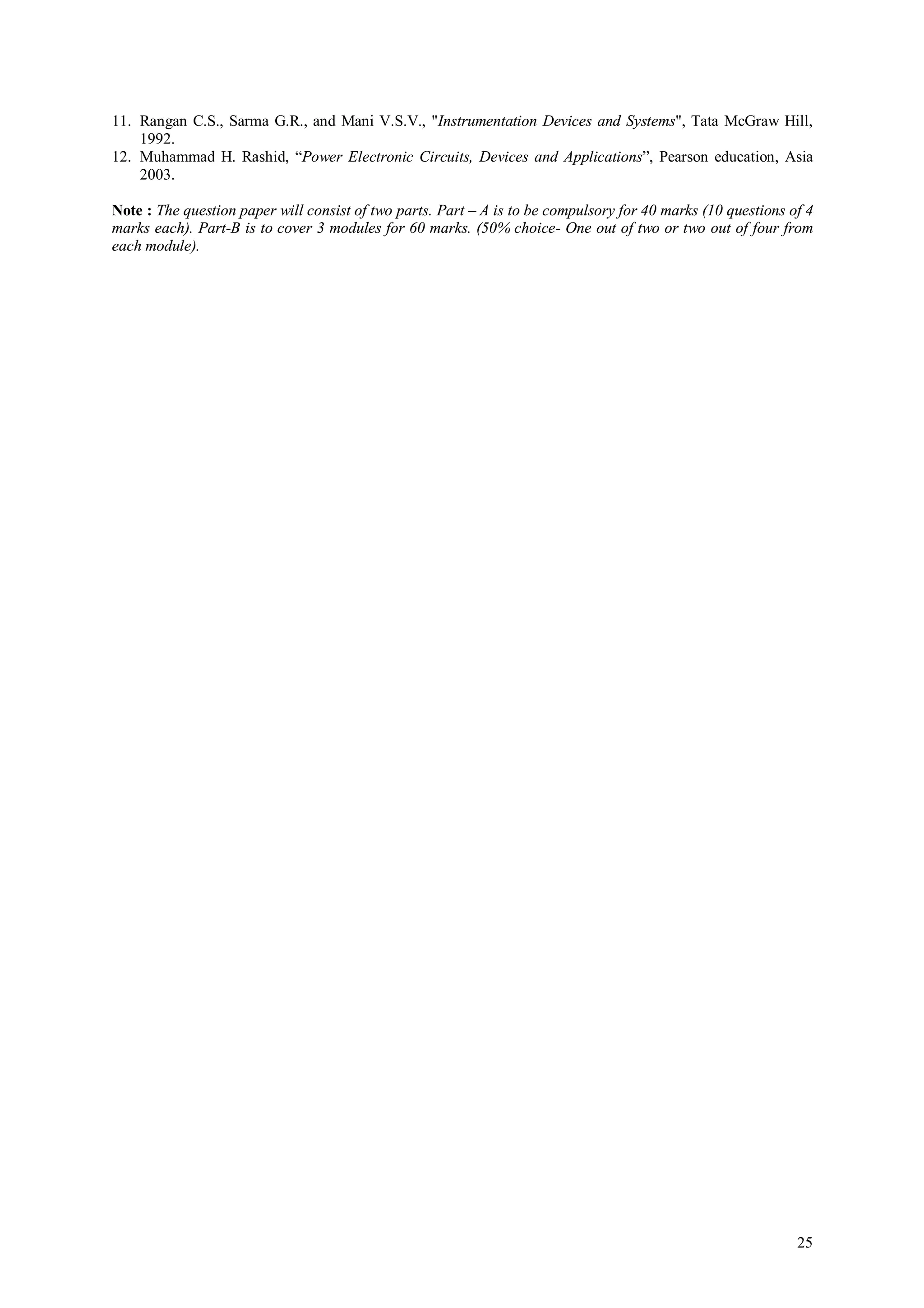 11. Rangan C.S., Sarma G.R., and Mani V.S.V., "Instrumentation Devices and Systems", Tata McGraw Hill,
    1992.
12. Muhammad H. Rashid, “Power Electronic Circuits, Devices and Applications”, Pearson education, Asia
    2003.

Note : The question paper will consist of two parts. Part – A is to be compulsory for 40 marks (10 questions of 4
marks each). Part-B is to cover 3 modules for 60 marks. (50% choice- One out of two or two out of four from
each module).




                                                                                                              25
 