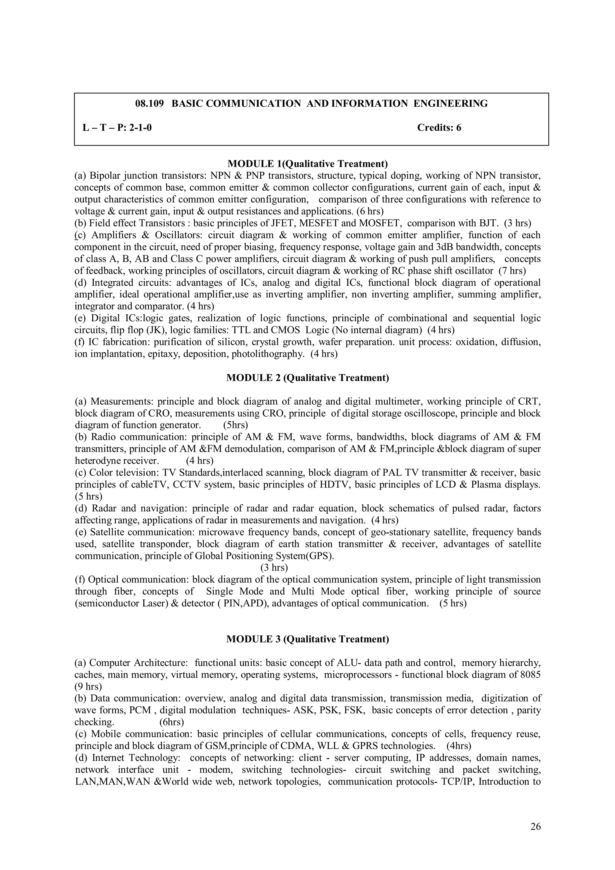 08.109 BASIC COMMUNICATION AND INFORMATION ENGINEERING

 L – T – P: 2-1-0                                                                   Credits: 6


                                        MODULE 1(Qualitative Treatment)
(a) Bipolar junction transistors: NPN & PNP transistors, structure, typical doping, working of NPN transistor,
concepts of common base, common emitter & common collector configurations, current gain of each, input &
output characteristics of common emitter configuration, comparison of three configurations with reference to
voltage & current gain, input & output resistances and applications. (6 hrs)
(b) Field effect Transistors : basic principles of JFET, MESFET and MOSFET, comparison with BJT. (3 hrs)
(c) Amplifiers & Oscillators: circuit diagram & working of common emitter amplifier, function of each
component in the circuit, need of proper biasing, frequency response, voltage gain and 3dB bandwidth, concepts
of class A, B, AB and Class C power amplifiers, circuit diagram & working of push pull amplifiers, concepts
of feedback, working principles of oscillators, circuit diagram & working of RC phase shift oscillator (7 hrs)
(d) Integrated circuits: advantages of ICs, analog and digital ICs, functional block diagram of operational
amplifier, ideal operational amplifier,use as inverting amplifier, non inverting amplifier, summing amplifier,
integrator and comparator. (4 hrs)
(e) Digital ICs:logic gates, realization of logic functions, principle of combinational and sequential logic
circuits, flip flop (JK), logic families: TTL and CMOS Logic (No internal diagram) (4 hrs)
(f) IC fabrication: purification of silicon, crystal growth, wafer preparation. unit process: oxidation, diffusion,
ion implantation, epitaxy, deposition, photolithography. (4 hrs)

                                     MODULE 2 (Qualitative Treatment)

(a) Measurements: principle and block diagram of analog and digital multimeter, working principle of CRT,
block diagram of CRO, measurements using CRO, principle of digital storage oscilloscope, principle and block
diagram of function generator.       (5hrs)
(b) Radio communication: principle of AM & FM, wave forms, bandwidths, block diagrams of AM & FM
transmitters, principle of AM &FM demodulation, comparison of AM & FM,principle &block diagram of super
heterodyne receiver.        (4 hrs)
(c) Color television: TV Standards,interlaced scanning, block diagram of PAL TV transmitter & receiver, basic
principles of cableTV, CCTV system, basic principles of HDTV, basic principles of LCD & Plasma displays.
(5 hrs)
(d) Radar and navigation: principle of radar and radar equation, block schematics of pulsed radar, factors
affecting range, applications of radar in measurements and navigation. (4 hrs)
(e) Satellite communication: microwave frequency bands, concept of geo-stationary satellite, frequency bands
used, satellite transponder, block diagram of earth station transmitter & receiver, advantages of satellite
communication, principle of Global Positioning System(GPS).
                                              (3 hrs)
(f) Optical communication: block diagram of the optical communication system, principle of light transmission
through fiber, concepts of Single Mode and Multi Mode optical fiber, working principle of source
(semiconductor Laser) & detector ( PIN,APD), advantages of optical communication. (5 hrs)


                                     MODULE 3 (Qualitative Treatment)

(a) Computer Architecture: functional units: basic concept of ALU- data path and control, memory hierarchy,
caches, main memory, virtual memory, operating systems, microprocessors - functional block diagram of 8085
(9 hrs)
(b) Data communication: overview, analog and digital data transmission, transmission media, digitization of
wave forms, PCM , digital modulation techniques- ASK, PSK, FSK, basic concepts of error detection , parity
checking.           (6hrs)
(c) Mobile communication: basic principles of cellular communications, concepts of cells, frequency reuse,
principle and block diagram of GSM,principle of CDMA, WLL & GPRS technologies. (4hrs)
(d) Internet Technology: concepts of networking: client - server computing, IP addresses, domain names,
network interface unit - modem, switching technologies- circuit switching and packet switching,
LAN,MAN,WAN &World wide web, network topologies, communication protocols- TCP/IP, Introduction to



                                                                                                                26
 