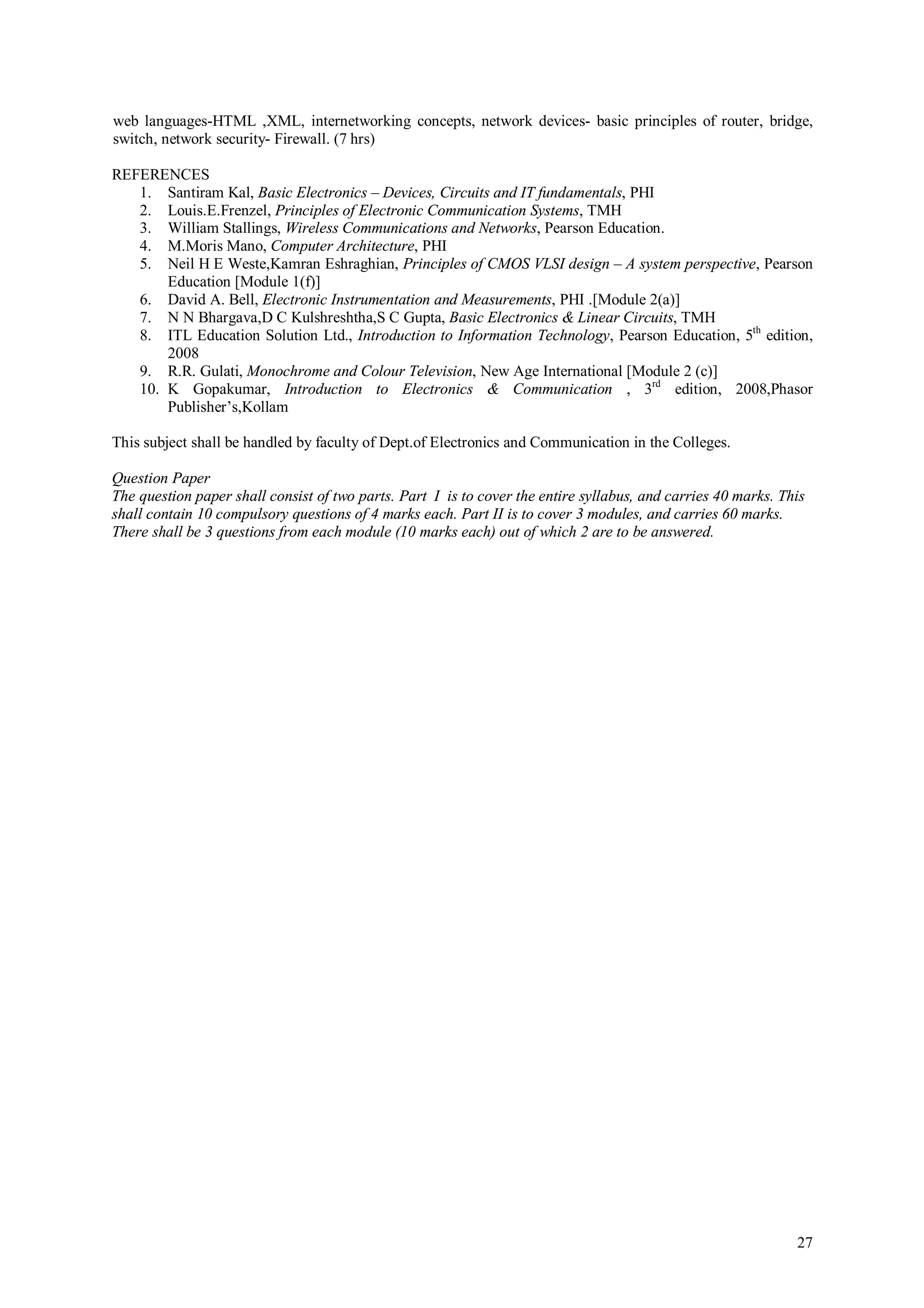 web languages-HTML ,XML, internetworking concepts, network devices- basic principles of router, bridge,
switch, network security- Firewall. (7 hrs)

REFERENCES
   1. Santiram Kal, Basic Electronics – Devices, Circuits and IT fundamentals, PHI
   2. Louis.E.Frenzel, Principles of Electronic Communication Systems, TMH
   3. William Stallings, Wireless Communications and Networks, Pearson Education.
   4. M.Moris Mano, Computer Architecture, PHI
   5. Neil H E Weste,Kamran Eshraghian, Principles of CMOS VLSI design – A system perspective, Pearson
       Education [Module 1(f)]
   6. David A. Bell, Electronic Instrumentation and Measurements, PHI .[Module 2(a)]
   7. N N Bhargava,D C Kulshreshtha,S C Gupta, Basic Electronics & Linear Circuits, TMH
   8. ITL Education Solution Ltd., Introduction to Information Technology, Pearson Education, 5th edition,
       2008
   9. R.R. Gulati, Monochrome and Colour Television, New Age International [Module 2 (c)]
   10. K Gopakumar, Introduction to Electronics & Communication , 3rd edition, 2008,Phasor
       Publisher’s,Kollam

This subject shall be handled by faculty of Dept.of Electronics and Communication in the Colleges.

Question Paper
The question paper shall consist of two parts. Part I is to cover the entire syllabus, and carries 40 marks. This
shall contain 10 compulsory questions of 4 marks each. Part II is to cover 3 modules, and carries 60 marks.
There shall be 3 questions from each module (10 marks each) out of which 2 are to be answered.




                                                                                                               27
 