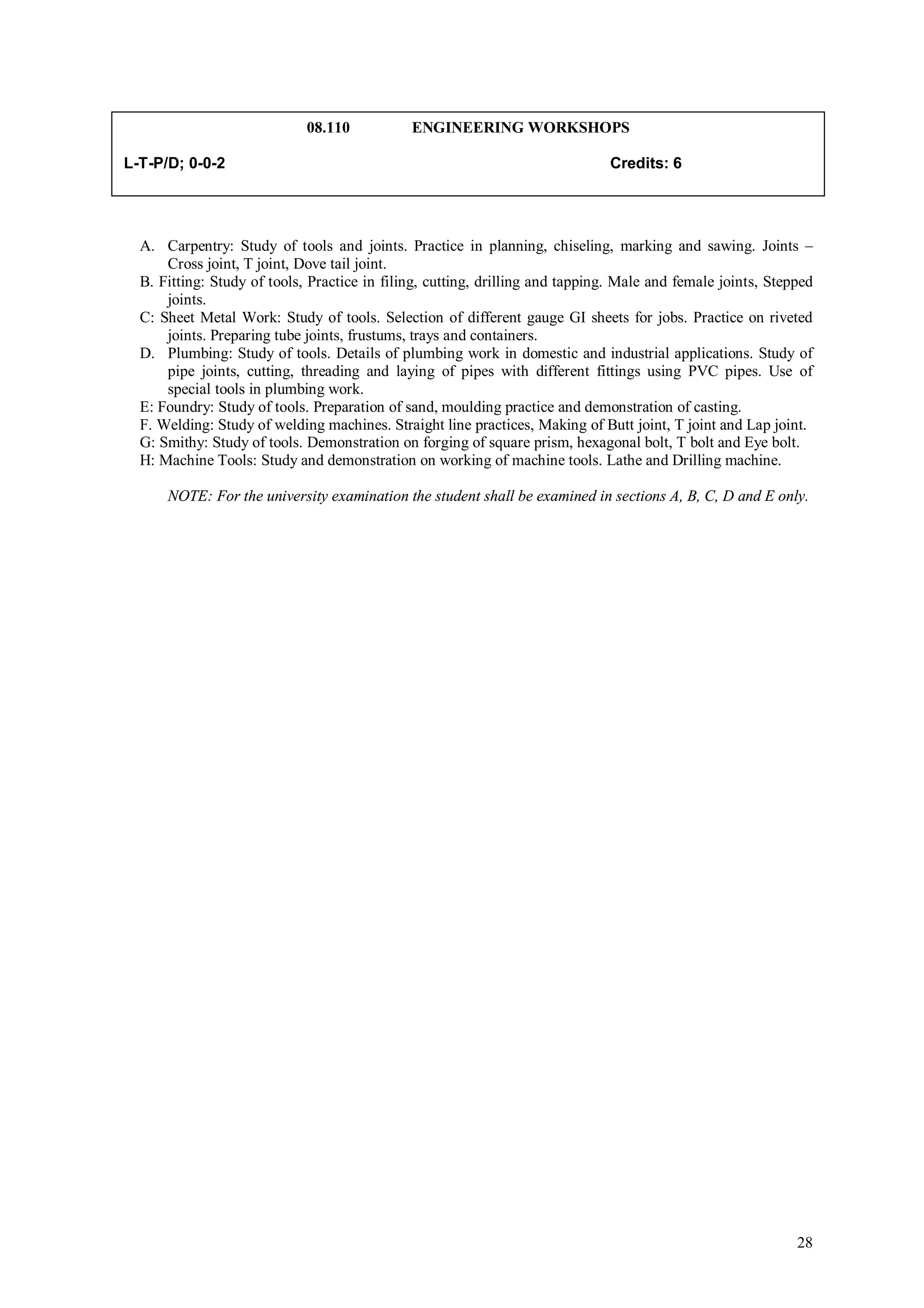 08.110           ENGINEERING WORKSHOPS

L-T-P/D; 0-0-2                                                                Credits: 6




  A. Carpentry: Study of tools and joints. Practice in planning, chiseling, marking and sawing. Joints –
      Cross joint, T joint, Dove tail joint.
  B. Fitting: Study of tools, Practice in filing, cutting, drilling and tapping. Male and female joints, Stepped
      joints.
  C: Sheet Metal Work: Study of tools. Selection of different gauge GI sheets for jobs. Practice on riveted
      joints. Preparing tube joints, frustums, trays and containers.
  D. Plumbing: Study of tools. Details of plumbing work in domestic and industrial applications. Study of
      pipe joints, cutting, threading and laying of pipes with different fittings using PVC pipes. Use of
      special tools in plumbing work.
  E: Foundry: Study of tools. Preparation of sand, moulding practice and demonstration of casting.
  F. Welding: Study of welding machines. Straight line practices, Making of Butt joint, T joint and Lap joint.
  G: Smithy: Study of tools. Demonstration on forging of square prism, hexagonal bolt, T bolt and Eye bolt.
  H: Machine Tools: Study and demonstration on working of machine tools. Lathe and Drilling machine.

      NOTE: For the university examination the student shall be examined in sections A, B, C, D and E only.




                                                                                                             28
 