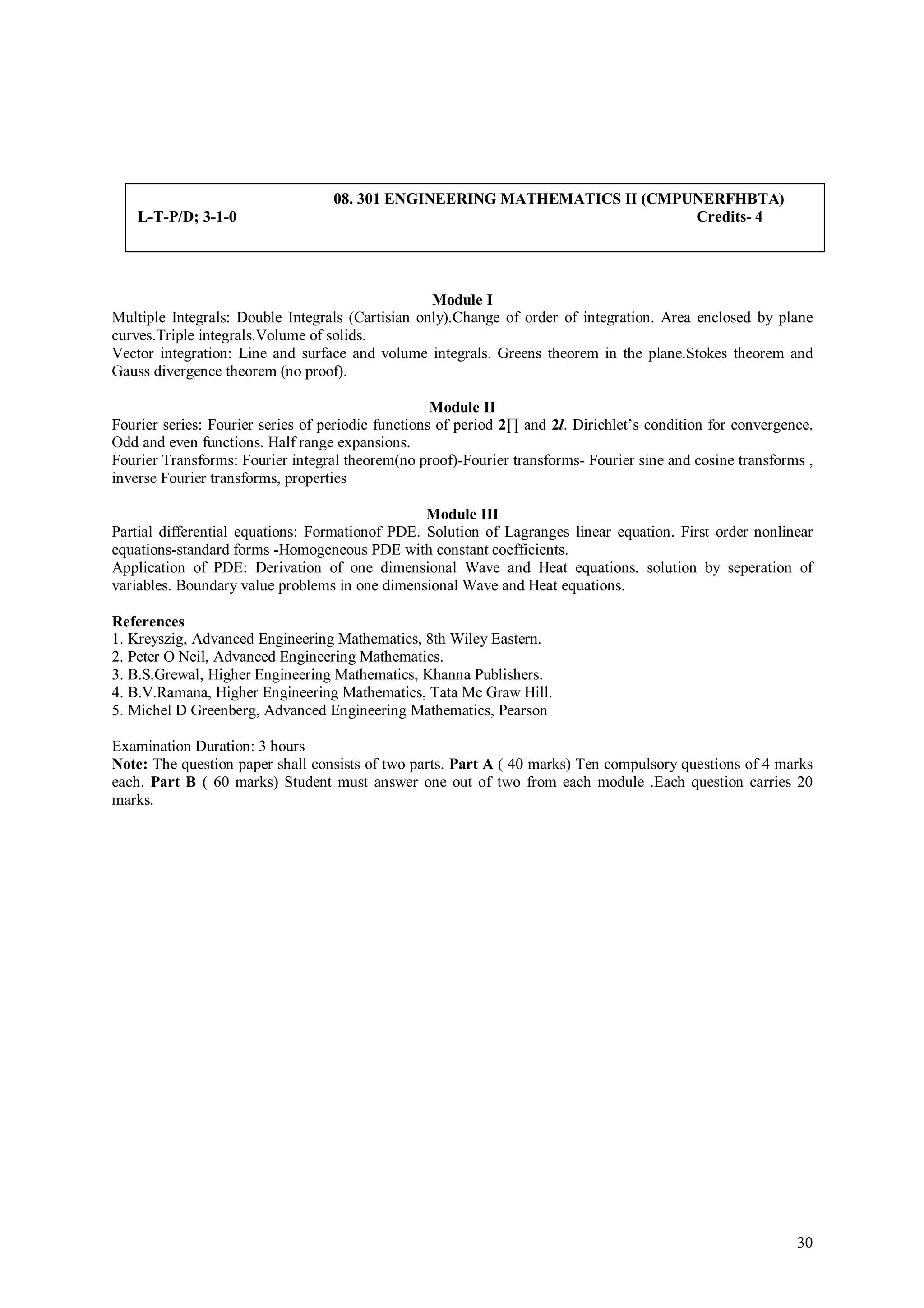 08. 301 ENGINEERING MATHEMATICS II (CMPUNERFHBTA)
    L-T-P/D; 3-1-0                                                         Credits- 4




                                                  Module I
Multiple Integrals: Double Integrals (Cartisian only).Change of order of integration. Area enclosed by plane
curves.Triple integrals.Volume of solids.
Vector integration: Line and surface and volume integrals. Greens theorem in the plane.Stokes theorem and
Gauss divergence theorem (no proof).

                                                    Module II
Fourier series: Fourier series of periodic functions of period 2∏ and 2l. Dirichlet’s condition for convergence.
Odd and even functions. Half range expansions.
Fourier Transforms: Fourier integral theorem(no proof)-Fourier transforms- Fourier sine and cosine transforms ,
inverse Fourier transforms, properties

                                                 Module III
Partial differential equations: Formationof PDE. Solution of Lagranges linear equation. First order nonlinear
equations-standard forms -Homogeneous PDE with constant coefficients.
Application of PDE: Derivation of one dimensional Wave and Heat equations. solution by seperation of
variables. Boundary value problems in one dimensional Wave and Heat equations.

References
1. Kreyszig, Advanced Engineering Mathematics, 8th Wiley Eastern.
2. Peter O Neil, Advanced Engineering Mathematics.
3. B.S.Grewal, Higher Engineering Mathematics, Khanna Publishers.
4. B.V.Ramana, Higher Engineering Mathematics, Tata Mc Graw Hill.
5. Michel D Greenberg, Advanced Engineering Mathematics, Pearson

Examination Duration: 3 hours
Note: The question paper shall consists of two parts. Part A ( 40 marks) Ten compulsory questions of 4 marks
each. Part B ( 60 marks) Student must answer one out of two from each module .Each question carries 20
marks.




                                                                                                             30
 