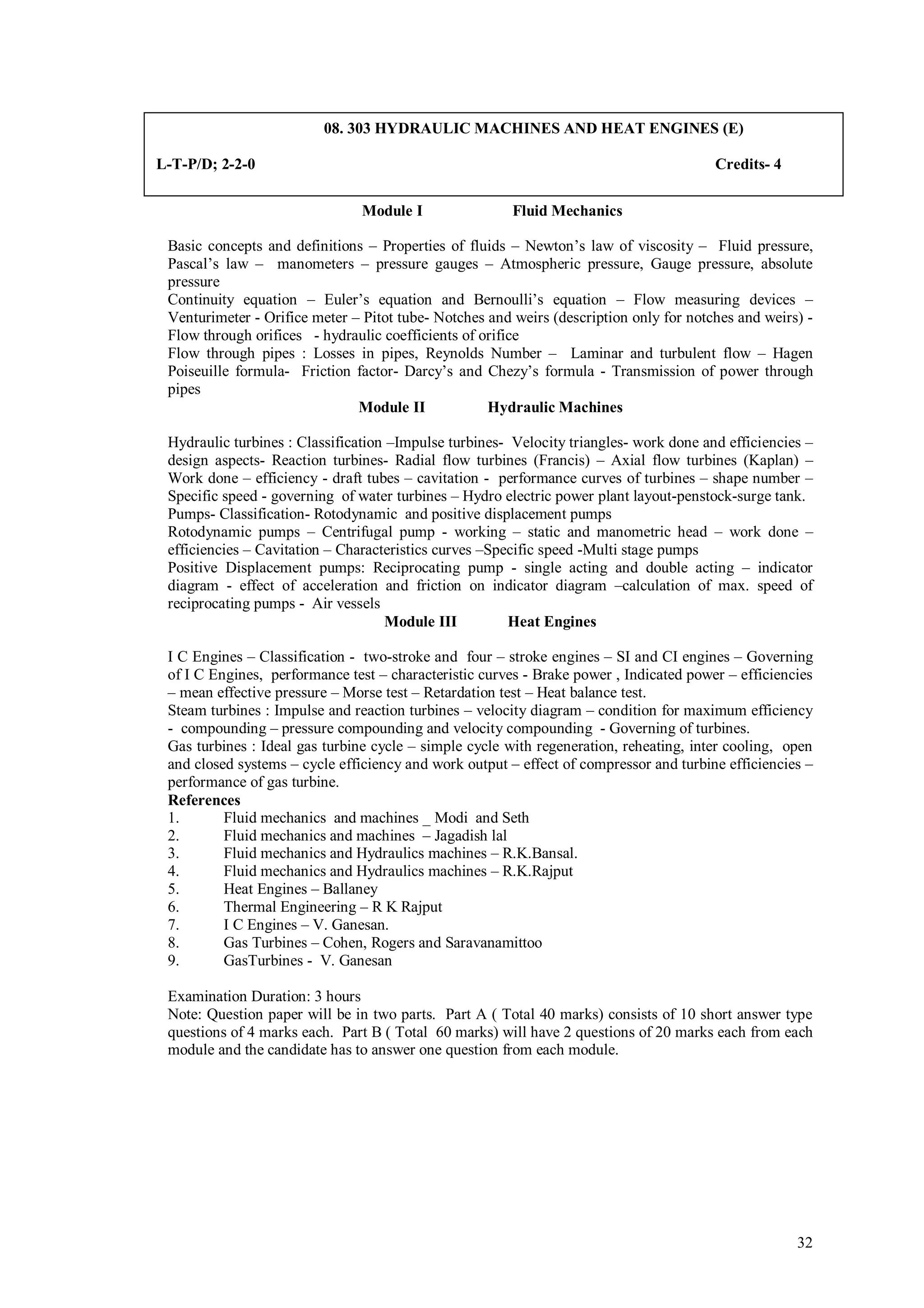 08. 303 HYDRAULIC MACHINES AND HEAT ENGINES (E)

L-T-P/D; 2-2-0                                                                          Credits- 4

                               Module I                 Fluid Mechanics

 Basic concepts and definitions – Properties of fluids – Newton’s law of viscosity – Fluid pressure,
 Pascal’s law – manometers – pressure gauges – Atmospheric pressure, Gauge pressure, absolute
 pressure
 Continuity equation – Euler’s equation and Bernoulli’s equation – Flow measuring devices –
 Venturimeter - Orifice meter – Pitot tube- Notches and weirs (description only for notches and weirs) -
 Flow through orifices - hydraulic coefficients of orifice
 Flow through pipes : Losses in pipes, Reynolds Number – Laminar and turbulent flow – Hagen
 Poiseuille formula- Friction factor- Darcy’s and Chezy’s formula - Transmission of power through
 pipes
                               Module II            Hydraulic Machines

 Hydraulic turbines : Classification –Impulse turbines- Velocity triangles- work done and efficiencies –
 design aspects- Reaction turbines- Radial flow turbines (Francis) – Axial flow turbines (Kaplan) –
 Work done – efficiency - draft tubes – cavitation - performance curves of turbines – shape number –
 Specific speed - governing of water turbines – Hydro electric power plant layout-penstock-surge tank.
 Pumps- Classification- Rotodynamic and positive displacement pumps
 Rotodynamic pumps – Centrifugal pump - working – static and manometric head – work done –
 efficiencies – Cavitation – Characteristics curves –Specific speed -Multi stage pumps
 Positive Displacement pumps: Reciprocating pump - single acting and double acting – indicator
 diagram - effect of acceleration and friction on indicator diagram –calculation of max. speed of
 reciprocating pumps - Air vessels
                                     Module III         Heat Engines

 I C Engines – Classification - two-stroke and four – stroke engines – SI and CI engines – Governing
 of I C Engines, performance test – characteristic curves - Brake power , Indicated power – efficiencies
 – mean effective pressure – Morse test – Retardation test – Heat balance test.
 Steam turbines : Impulse and reaction turbines – velocity diagram – condition for maximum efficiency
 - compounding – pressure compounding and velocity compounding - Governing of turbines.
 Gas turbines : Ideal gas turbine cycle – simple cycle with regeneration, reheating, inter cooling, open
 and closed systems – cycle efficiency and work output – effect of compressor and turbine efficiencies –
 performance of gas turbine.
 References
 1.       Fluid mechanics and machines _ Modi and Seth
 2.       Fluid mechanics and machines – Jagadish lal
 3.       Fluid mechanics and Hydraulics machines – R.K.Bansal.
 4.       Fluid mechanics and Hydraulics machines – R.K.Rajput
 5.       Heat Engines – Ballaney
 6.       Thermal Engineering – R K Rajput
 7.       I C Engines – V. Ganesan.
 8.       Gas Turbines – Cohen, Rogers and Saravanamittoo
 9.       GasTurbines - V. Ganesan

 Examination Duration: 3 hours
 Note: Question paper will be in two parts. Part A ( Total 40 marks) consists of 10 short answer type
 questions of 4 marks each. Part B ( Total 60 marks) will have 2 questions of 20 marks each from each
 module and the candidate has to answer one question from each module.




                                                                                                     32
 