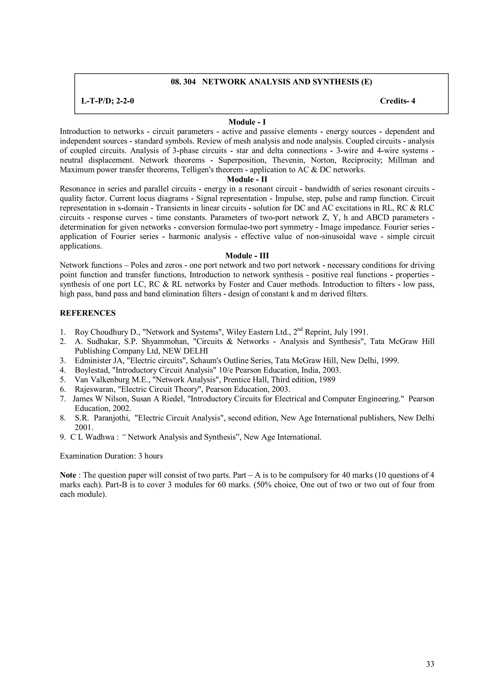 08. 304 NETWORK ANALYSIS AND SYNTHESIS (E)

        L-T-P/D; 2-2-0                                                                           Credits- 4

                                                    Module - I
Introduction to networks - circuit parameters - active and passive elements - energy sources - dependent and
independent sources - standard symbols. Review of mesh analysis and node analysis. Coupled circuits - analysis
of coupled circuits. Analysis of 3-phase circuits - star and delta connections - 3-wire and 4-wire systems -
neutral displacement. Network theorems - Superposition, Thevenin, Norton, Reciprocity; Millman and
Maximum power transfer theorems, Telligen's theorem - application to AC & DC networks.
                                                    Module - II
Resonance in series and parallel circuits - energy in a resonant circuit - bandwidth of series resonant circuits -
quality factor. Current locus diagrams - Signal representation - Impulse, step, pulse and ramp function. Circuit
representation in s-domain - Transients in linear circuits - solution for DC and AC excitations in RL, RC & RLC
circuits - response curves - time constants. Parameters of two-port network Z, Y, h and ABCD parameters -
determination for given networks - conversion formulae-two port symmetry - Image impedance. Fourier series -
application of Fourier series - harmonic analysis - effective value of non-sinusoidal wave - simple circuit
applications.
                                                   Module - III
Network functions – Poles and zeros - one port network and two port network - necessary conditions for driving
point function and transfer functions, Introduction to network synthesis - positive real functions - properties -
synthesis of one port LC, RC & RL networks by Foster and Cauer methods. Introduction to filters - low pass,
high pass, band pass and band elimination filters - design of constant k and m derived filters.

REFERENCES

1.    Roy Choudhury D., "Network and Systems", Wiley Eastern Ltd., 2nd Reprint, July 1991.
2.    A. Sudhakar, S.P. Shyammohan, "Circuits & Networks - Analysis and Synthesis", Tata McGraw Hill
      Publishing Company Ltd, NEW DELHI
3.    Edminister JA, "Electric circuits", Schaum's Outline Series, Tata McGraw Hill, New Delhi, 1999.
4.    Boylestad, "Introductory Circuit Analysis" 10/e Pearson Education, India, 2003.
5.    Van Valkenburg M.E., "Network Analysis", Prentice Hall, Third edition, 1989
6.    Rajeswaran, "Electric Circuit Theory", Pearson Education, 2003.
7.   James W Nilson, Susan A Riedel, "Introductory Circuits for Electrical and Computer Engineering." Pearson
      Education, 2002.
8.    S.R. Paranjothi, "Electric Circuit Analysis", second edition, New Age International publishers, New Delhi
      2001.
9.   C L Wadhwa : “ Network Analysis and Synthesis”, New Age International.

Examination Duration: 3 hours

Note : The question paper will consist of two parts. Part – A is to be compulsory for 40 marks (10 questions of 4
marks each). Part-B is to cover 3 modules for 60 marks. (50% choice, One out of two or two out of four from
each module).




                                                                                                               33
 