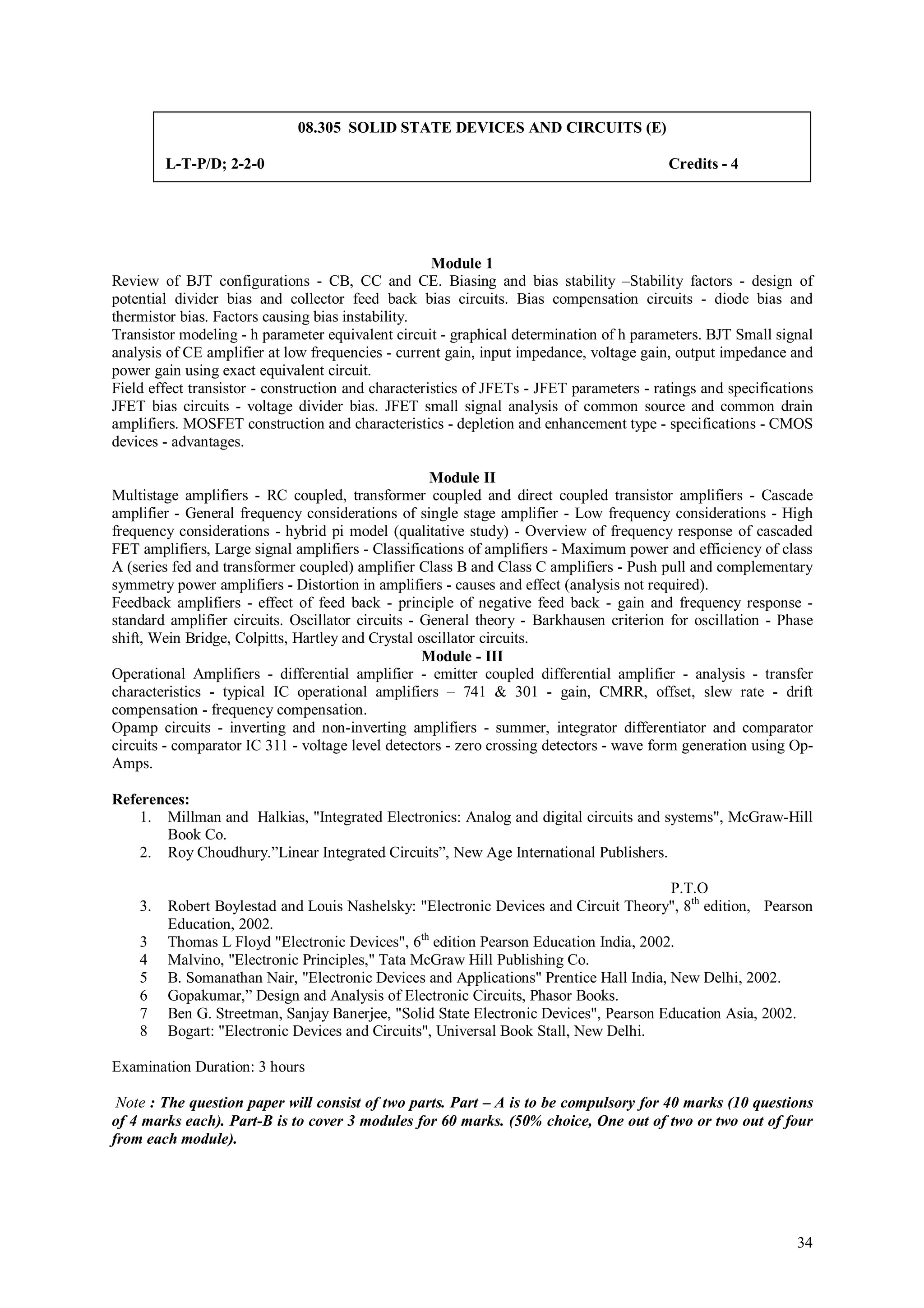 08.305 SOLID STATE DEVICES AND CIRCUITS (E)

         L-T-P/D; 2-2-0                                                                   Credits - 4




                                                     Module 1
Review of BJT configurations - CB, CC and CE. Biasing and bias stability –Stability factors - design of
potential divider bias and collector feed back bias circuits. Bias compensation circuits - diode bias and
thermistor bias. Factors causing bias instability.
Transistor modeling - h parameter equivalent circuit - graphical determination of h parameters. BJT Small signal
analysis of CE amplifier at low frequencies - current gain, input impedance, voltage gain, output impedance and
power gain using exact equivalent circuit.
Field effect transistor - construction and characteristics of JFETs - JFET parameters - ratings and specifications
JFET bias circuits - voltage divider bias. JFET small signal analysis of common source and common drain
amplifiers. MOSFET construction and characteristics - depletion and enhancement type - specifications - CMOS
devices - advantages.

                                                    Module II
Multistage amplifiers - RC coupled, transformer coupled and direct coupled transistor amplifiers - Cascade
amplifier - General frequency considerations of single stage amplifier - Low frequency considerations - High
frequency considerations - hybrid pi model (qualitative study) - Overview of frequency response of cascaded
FET amplifiers, Large signal amplifiers - Classifications of amplifiers - Maximum power and efficiency of class
A (series fed and transformer coupled) amplifier Class B and Class C amplifiers - Push pull and complementary
symmetry power amplifiers - Distortion in amplifiers - causes and effect (analysis not required).
Feedback amplifiers - effect of feed back - principle of negative feed back - gain and frequency response -
standard amplifier circuits. Oscillator circuits - General theory - Barkhausen criterion for oscillation - Phase
shift, Wein Bridge, Colpitts, Hartley and Crystal oscillator circuits.
                                                   Module - III
Operational Amplifiers - differential amplifier - emitter coupled differential amplifier - analysis - transfer
characteristics - typical IC operational amplifiers – 741 & 301 - gain, CMRR, offset, slew rate - drift
compensation - frequency compensation.
Opamp circuits - inverting and non-inverting amplifiers - summer, integrator differentiator and comparator
circuits - comparator IC 311 - voltage level detectors - zero crossing detectors - wave form generation using Op-
Amps.

References:
    1. Millman and Halkias, "Integrated Electronics: Analog and digital circuits and systems", McGraw-Hill
       Book Co.
    2. Roy Choudhury.”Linear Integrated Circuits”, New Age International Publishers.

                                                                                        P.T.O
    3.   Robert Boylestad and Louis Nashelsky: "Electronic Devices and Circuit Theory", 8th edition, Pearson
         Education, 2002.
    3    Thomas L Floyd "Electronic Devices", 6th edition Pearson Education India, 2002.
    4    Malvino, "Electronic Principles," Tata McGraw Hill Publishing Co.
    5    B. Somanathan Nair, "Electronic Devices and Applications" Prentice Hall India, New Delhi, 2002.
    6    Gopakumar,” Design and Analysis of Electronic Circuits, Phasor Books.
    7    Ben G. Streetman, Sanjay Banerjee, "Solid State Electronic Devices", Pearson Education Asia, 2002.
    8    Bogart: "Electronic Devices and Circuits", Universal Book Stall, New Delhi.

Examination Duration: 3 hours

 Note : The question paper will consist of two parts. Part – A is to be compulsory for 40 marks (10 questions
of 4 marks each). Part-B is to cover 3 modules for 60 marks. (50% choice, One out of two or two out of four
from each module).




                                                                                                               34
 