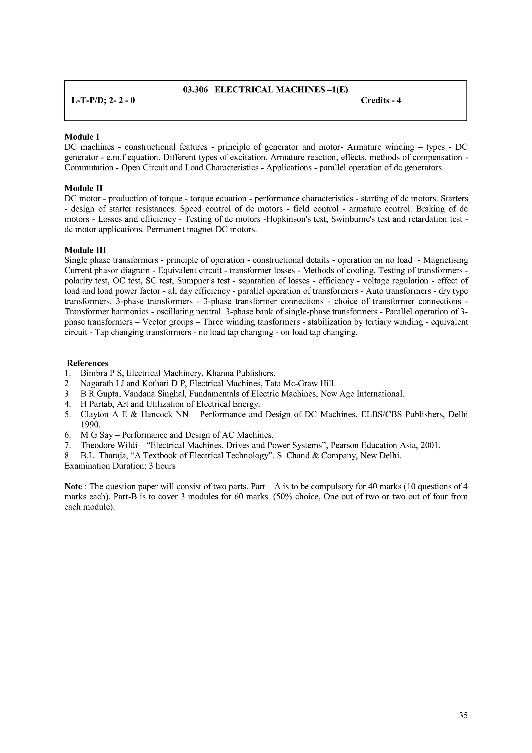 03.306 ELECTRICAL MACHINES –1(E)
 L-T-P/D; 2- 2 - 0                                                                   Credits - 4



Module I
DC machines - constructional features - principle of generator and motor- Armature winding – types - DC
generator - e.m.f equation. Different types of excitation. Armature reaction, effects, methods of compensation -
Commutation - Open Circuit and Load Characteristics - Applications - parallel operation of dc generators.

Module II
DC motor - production of torque - torque equation - performance characteristics - starting of dc motors. Starters
- design of starter resistances. Speed control of dc motors - field control - armature control. Braking of dc
motors - Losses and efficiency - Testing of dc motors -Hopkinson's test, Swinburne's test and retardation test -
dc motor applications. Permanent magnet DC motors.

Module III
Single phase transformers - principle of operation - constructional details - operation on no load - Magnetising
Current phasor diagram - Equivalent circuit - transformer losses - Methods of cooling. Testing of transformers -
polarity test, OC test, SC test, Sumpner's test - separation of losses - efficiency - voltage regulation - effect of
load and load power factor - all day efficiency - parallel operation of transformers - Auto transformers - dry type
transformers. 3-phase transformers - 3-phase transformer connections - choice of transformer connections -
Transformer harmonics - oscillating neutral. 3-phase bank of single-phase transformers - Parallel operation of 3-
phase transformers – Vector groups – Three winding tansformers - stabilization by tertiary winding - equivalent
circuit - Tap changing transformers - no load tap changing - on load tap changing.


 References
1. Bimbra P S, Electrical Machinery, Khanna Publishers.
2. Nagarath I J and Kothari D P, Electrical Machines, Tata Mc-Graw Hill.
3. B R Gupta, Vandana Singhal, Fundamentals of Electric Machines, New Age International.
4. H Partab, Art and Utilization of Electrical Energy.
5. Clayton A E & Hancock NN – Performance and Design of DC Machines, ELBS/CBS Publishers, Delhi
    1990.
6. M G Say – Performance and Design of AC Machines.
7. Theodore Wildi – “Electrical Machines, Drives and Power Systems”, Pearson Education Asia, 2001.
8. B.L. Tharaja, “A Textbook of Electrical Technology”. S. Chand & Company, New Delhi.
Examination Duration: 3 hours

Note : The question paper will consist of two parts. Part – A is to be compulsory for 40 marks (10 questions of 4
marks each). Part-B is to cover 3 modules for 60 marks. (50% choice, One out of two or two out of four from
each module).




                                                                                                                 35
 