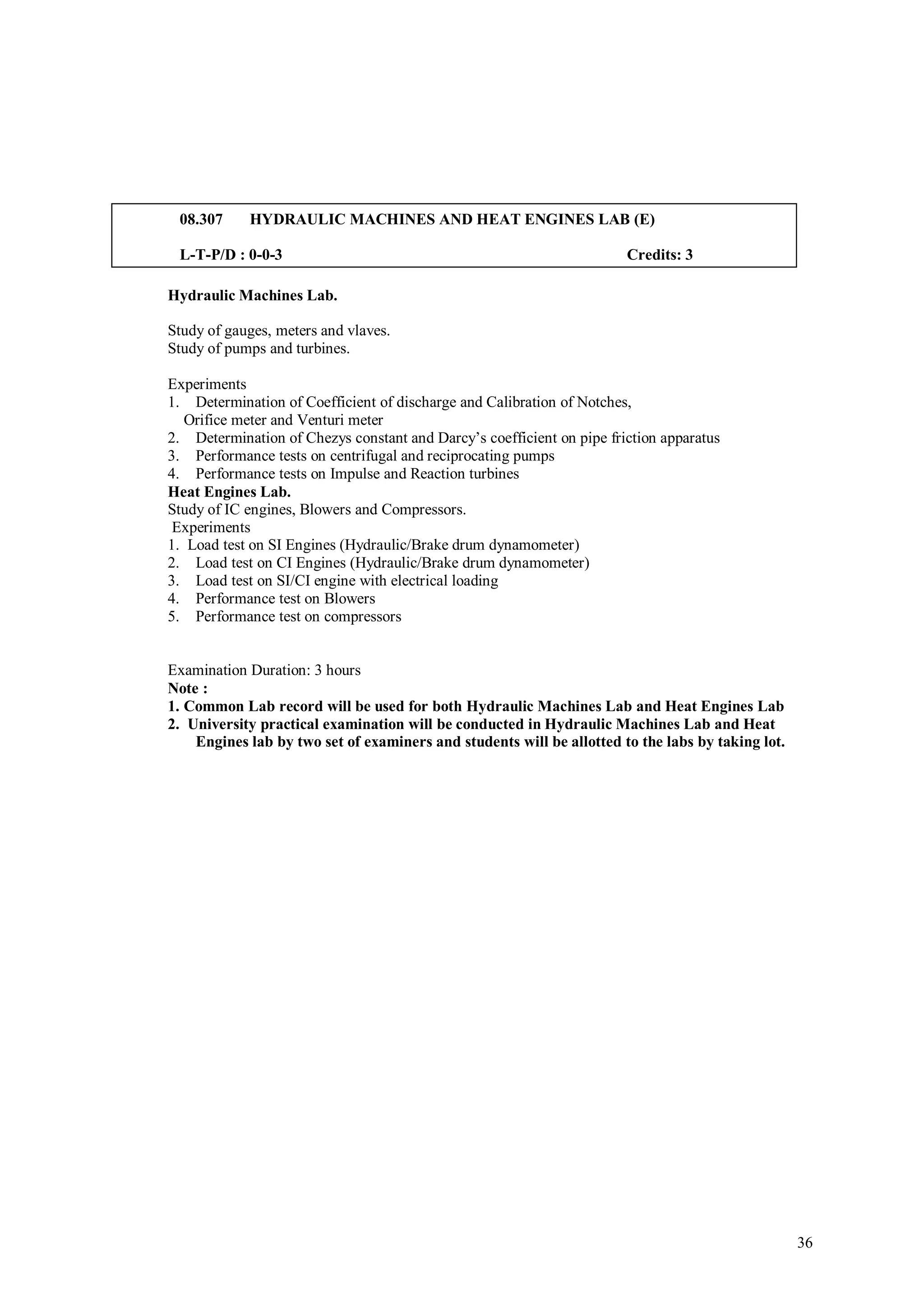 08.307     HYDRAULIC MACHINES AND HEAT ENGINES LAB (E)

 L-T-P/D : 0-0-3                                                       Credits: 3

Hydraulic Machines Lab.

Study of gauges, meters and vlaves.
Study of pumps and turbines.

Experiments
1. Determination of Coefficient of discharge and Calibration of Notches,
   Orifice meter and Venturi meter
2. Determination of Chezys constant and Darcy’s coefficient on pipe friction apparatus
3. Performance tests on centrifugal and reciprocating pumps
4. Performance tests on Impulse and Reaction turbines
Heat Engines Lab.
Study of IC engines, Blowers and Compressors.
 Experiments
1. Load test on SI Engines (Hydraulic/Brake drum dynamometer)
2. Load test on CI Engines (Hydraulic/Brake drum dynamometer)
3. Load test on SI/CI engine with electrical loading
4. Performance test on Blowers
5. Performance test on compressors


Examination Duration: 3 hours
Note :
1. Common Lab record will be used for both Hydraulic Machines Lab and Heat Engines Lab
2. University practical examination will be conducted in Hydraulic Machines Lab and Heat
    Engines lab by two set of examiners and students will be allotted to the labs by taking lot.




                                                                                                   36
 