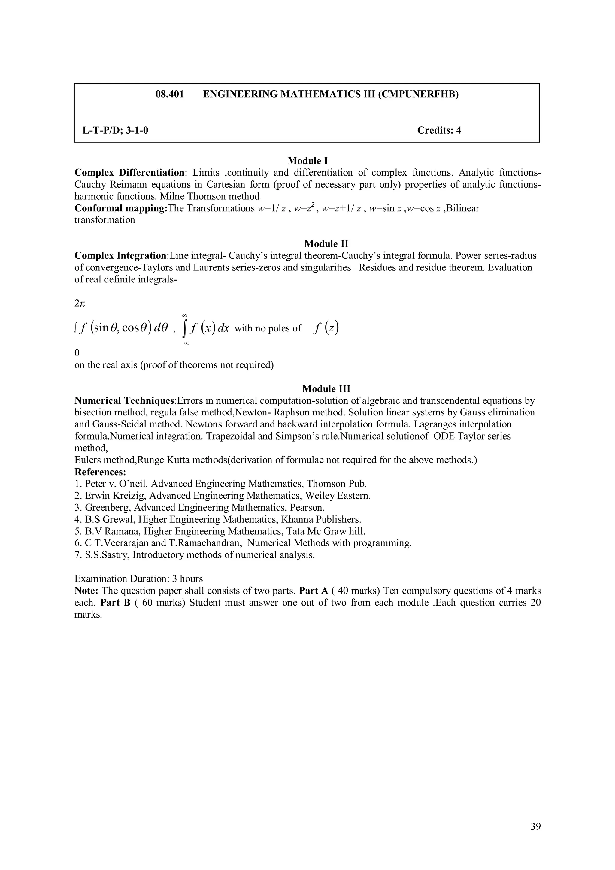08.401       ENGINEERING MATHEMATICS III (CMPUNERFHB)


    L-T-P/D; 3-1-0                                                              Credits: 4

                                               Module I
Complex Differentiation: Limits ,continuity and differentiation of complex functions. Analytic functions-
Cauchy Reimann equations in Cartesian form (proof of necessary part only) properties of analytic functions-
harmonic functions. Milne Thomson method
Conformal mapping:The Transformations w=1/ z , w=z2 , w=z+1/ z , w=sin z ,w=cos z ,Bilinear
transformation

                                                      Module II
Complex Integration:Line integral- Cauchy’s integral theorem-Cauchy’s integral formula. Power series-radius
of convergence-Taylors and Laurents series-zeros and singularities –Residues and residue theorem. Evaluation
of real definite integrals-

2π
                             
∫   f sin  , cos  d ,    f x  dx with no poles of   f z 
                             
0
on the real axis (proof of theorems not required)

                                                      Module III
Numerical Techniques:Errors in numerical computation-solution of algebraic and transcendental equations by
bisection method, regula false method,Newton- Raphson method. Solution linear systems by Gauss elimination
and Gauss-Seidal method. Newtons forward and backward interpolation formula. Lagranges interpolation
formula.Numerical integration. Trapezoidal and Simpson’s rule.Numerical solutionof ODE Taylor series
method,
Eulers method,Runge Kutta methods(derivation of formulae not required for the above methods.)
References:
1. Peter v. O’neil, Advanced Engineering Mathematics, Thomson Pub.
2. Erwin Kreizig, Advanced Engineering Mathematics, Weiley Eastern.
3. Greenberg, Advanced Engineering Mathematics, Pearson.
4. B.S Grewal, Higher Engineering Mathematics, Khanna Publishers.
5. B.V Ramana, Higher Engineering Mathematics, Tata Mc Graw hill.
6. C T.Veerarajan and T.Ramachandran, Numerical Methods with programming.
7. S.S.Sastry, Introductory methods of numerical analysis.

Examination Duration: 3 hours
Note: The question paper shall consists of two parts. Part A ( 40 marks) Ten compulsory questions of 4 marks
each. Part B ( 60 marks) Student must answer one out of two from each module .Each question carries 20
marks.




                                                                                                          39
 