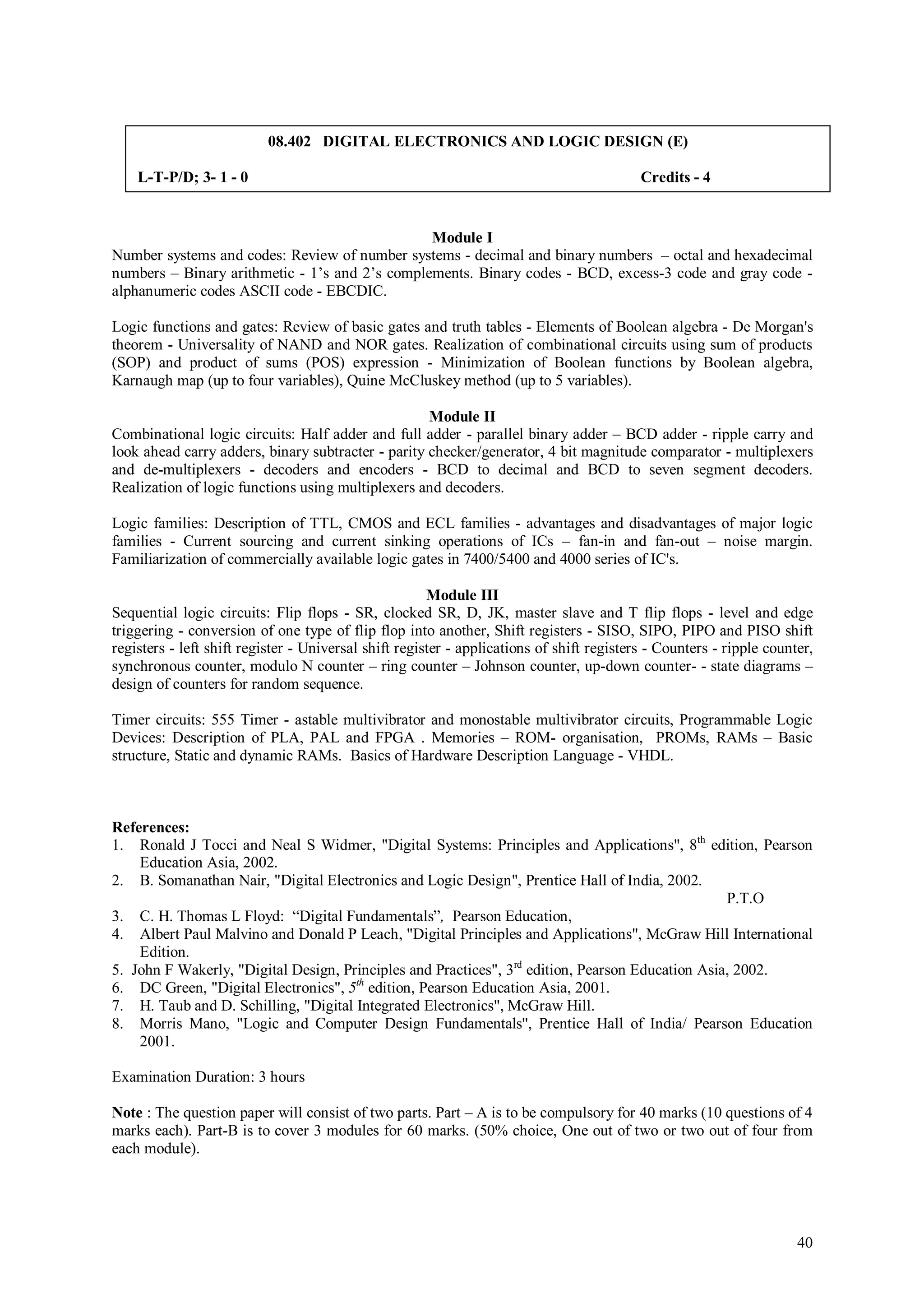08.402 DIGITAL ELECTRONICS AND LOGIC DESIGN (E)

    L-T-P/D; 3- 1 - 0                                                                      Credits - 4


                                                Module I
Number systems and codes: Review of number systems - decimal and binary numbers – octal and hexadecimal
numbers – Binary arithmetic - 1’s and 2’s complements. Binary codes - BCD, excess-3 code and gray code -
alphanumeric codes ASCII code - EBCDIC.

Logic functions and gates: Review of basic gates and truth tables - Elements of Boolean algebra - De Morgan's
theorem - Universality of NAND and NOR gates. Realization of combinational circuits using sum of products
(SOP) and product of sums (POS) expression - Minimization of Boolean functions by Boolean algebra,
Karnaugh map (up to four variables), Quine McCluskey method (up to 5 variables).

                                                    Module II
Combinational logic circuits: Half adder and full adder - parallel binary adder – BCD adder - ripple carry and
look ahead carry adders, binary subtracter - parity checker/generator, 4 bit magnitude comparator - multiplexers
and de-multiplexers - decoders and encoders - BCD to decimal and BCD to seven segment decoders.
Realization of logic functions using multiplexers and decoders.

Logic families: Description of TTL, CMOS and ECL families - advantages and disadvantages of major logic
families - Current sourcing and current sinking operations of ICs – fan-in and fan-out – noise margin.
Familiarization of commercially available logic gates in 7400/5400 and 4000 series of IC's.

                                                       Module III
Sequential logic circuits: Flip flops - SR, clocked SR, D, JK, master slave and T flip flops - level and edge
triggering - conversion of one type of flip flop into another, Shift registers - SISO, SIPO, PIPO and PISO shift
registers - left shift register - Universal shift register - applications of shift registers - Counters - ripple counter,
synchronous counter, modulo N counter – ring counter – Johnson counter, up-down counter- - state diagrams –
design of counters for random sequence.

Timer circuits: 555 Timer - astable multivibrator and monostable multivibrator circuits, Programmable Logic
Devices: Description of PLA, PAL and FPGA . Memories – ROM- organisation, PROMs, RAMs – Basic
structure, Static and dynamic RAMs. Basics of Hardware Description Language - VHDL.



References:
1. Ronald J Tocci and Neal S Widmer, "Digital Systems: Principles and Applications", 8th edition, Pearson
    Education Asia, 2002.
2. B. Somanathan Nair, "Digital Electronics and Logic Design", Prentice Hall of India, 2002.
                                                                                                  P.T.O
3. C. H. Thomas L Floyd: “Digital Fundamentals”, Pearson Education,
4. Albert Paul Malvino and Donald P Leach, "Digital Principles and Applications", McGraw Hill International
    Edition.
5. John F Wakerly, "Digital Design, Principles and Practices", 3rd edition, Pearson Education Asia, 2002.
6. DC Green, "Digital Electronics", 5th edition, Pearson Education Asia, 2001.
7. H. Taub and D. Schilling, "Digital Integrated Electronics", McGraw Hill.
8. Morris Mano, "Logic and Computer Design Fundamentals'', Prentice Hall of India/ Pearson Education
    2001.

Examination Duration: 3 hours

Note : The question paper will consist of two parts. Part – A is to be compulsory for 40 marks (10 questions of 4
marks each). Part-B is to cover 3 modules for 60 marks. (50% choice, One out of two or two out of four from
each module).




                                                                                                                      40
 