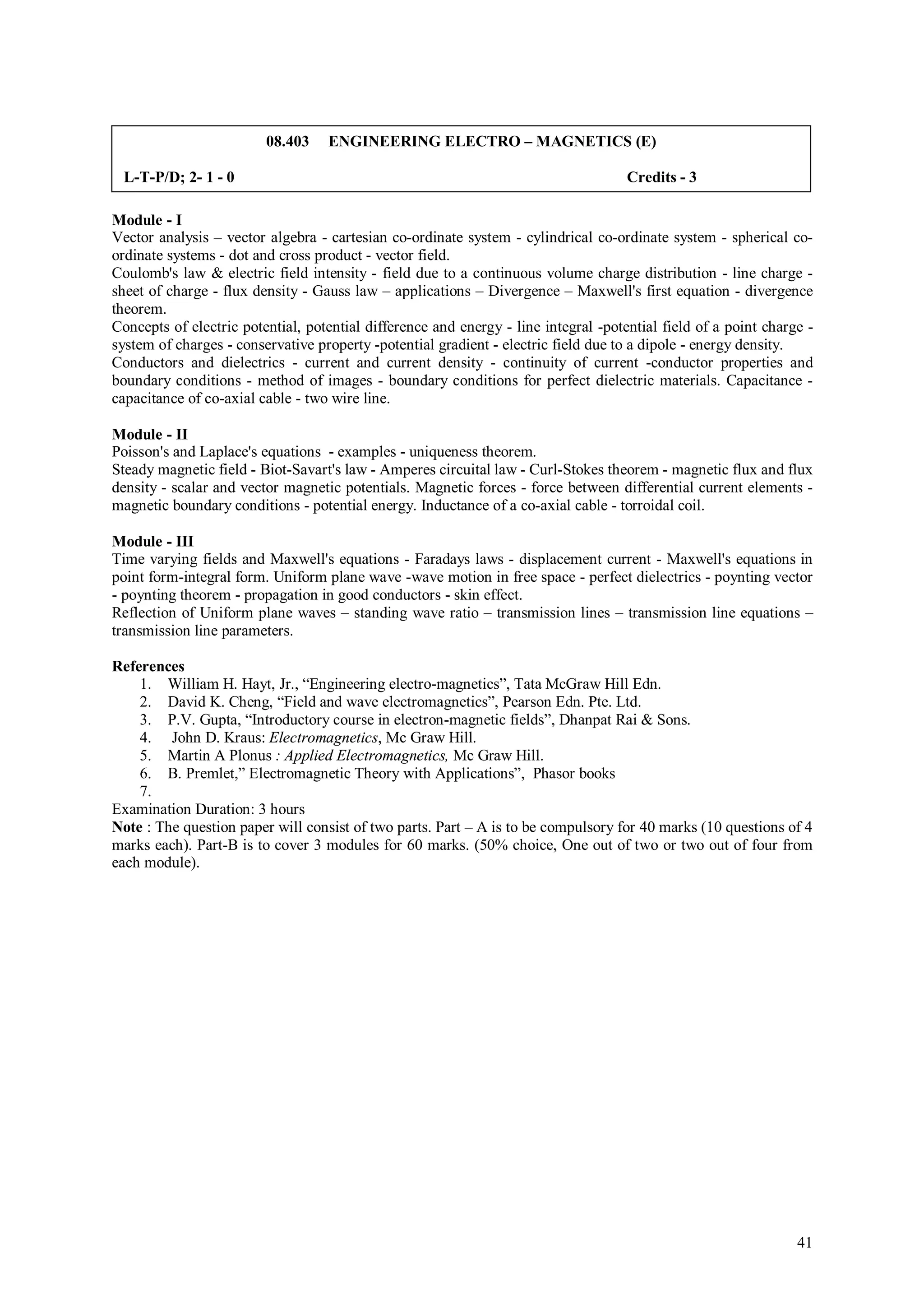 08.403    ENGINEERING ELECTRO – MAGNETICS (E)

 L-T-P/D; 2- 1 - 0                                                                   Credits - 3

Module - I
Vector analysis – vector algebra - cartesian co-ordinate system - cylindrical co-ordinate system - spherical co-
ordinate systems - dot and cross product - vector field.
Coulomb's law & electric field intensity - field due to a continuous volume charge distribution - line charge -
sheet of charge - flux density - Gauss law – applications – Divergence – Maxwell's first equation - divergence
theorem.
Concepts of electric potential, potential difference and energy - line integral -potential field of a point charge -
system of charges - conservative property -potential gradient - electric field due to a dipole - energy density.
Conductors and dielectrics - current and current density - continuity of current -conductor properties and
boundary conditions - method of images - boundary conditions for perfect dielectric materials. Capacitance -
capacitance of co-axial cable - two wire line.

Module - II
Poisson's and Laplace's equations - examples - uniqueness theorem.
Steady magnetic field - Biot-Savart's law - Amperes circuital law - Curl-Stokes theorem - magnetic flux and flux
density - scalar and vector magnetic potentials. Magnetic forces - force between differential current elements -
magnetic boundary conditions - potential energy. Inductance of a co-axial cable - torroidal coil.

Module - III
Time varying fields and Maxwell's equations - Faradays laws - displacement current - Maxwell's equations in
point form-integral form. Uniform plane wave -wave motion in free space - perfect dielectrics - poynting vector
- poynting theorem - propagation in good conductors - skin effect.
Reflection of Uniform plane waves – standing wave ratio – transmission lines – transmission line equations –
transmission line parameters.

References
    1. William H. Hayt, Jr., “Engineering electro-magnetics”, Tata McGraw Hill Edn.
    2. David K. Cheng, “Field and wave electromagnetics”, Pearson Edn. Pte. Ltd.
    3. P.V. Gupta, “Introductory course in electron-magnetic fields”, Dhanpat Rai & Sons.
    4. John D. Kraus: Electromagnetics, Mc Graw Hill.
    5. Martin A Plonus : Applied Electromagnetics, Mc Graw Hill.
    6. B. Premlet,” Electromagnetic Theory with Applications”, Phasor books
    7.
Examination Duration: 3 hours
Note : The question paper will consist of two parts. Part – A is to be compulsory for 40 marks (10 questions of 4
marks each). Part-B is to cover 3 modules for 60 marks. (50% choice, One out of two or two out of four from
each module).




                                                                                                                 41
 