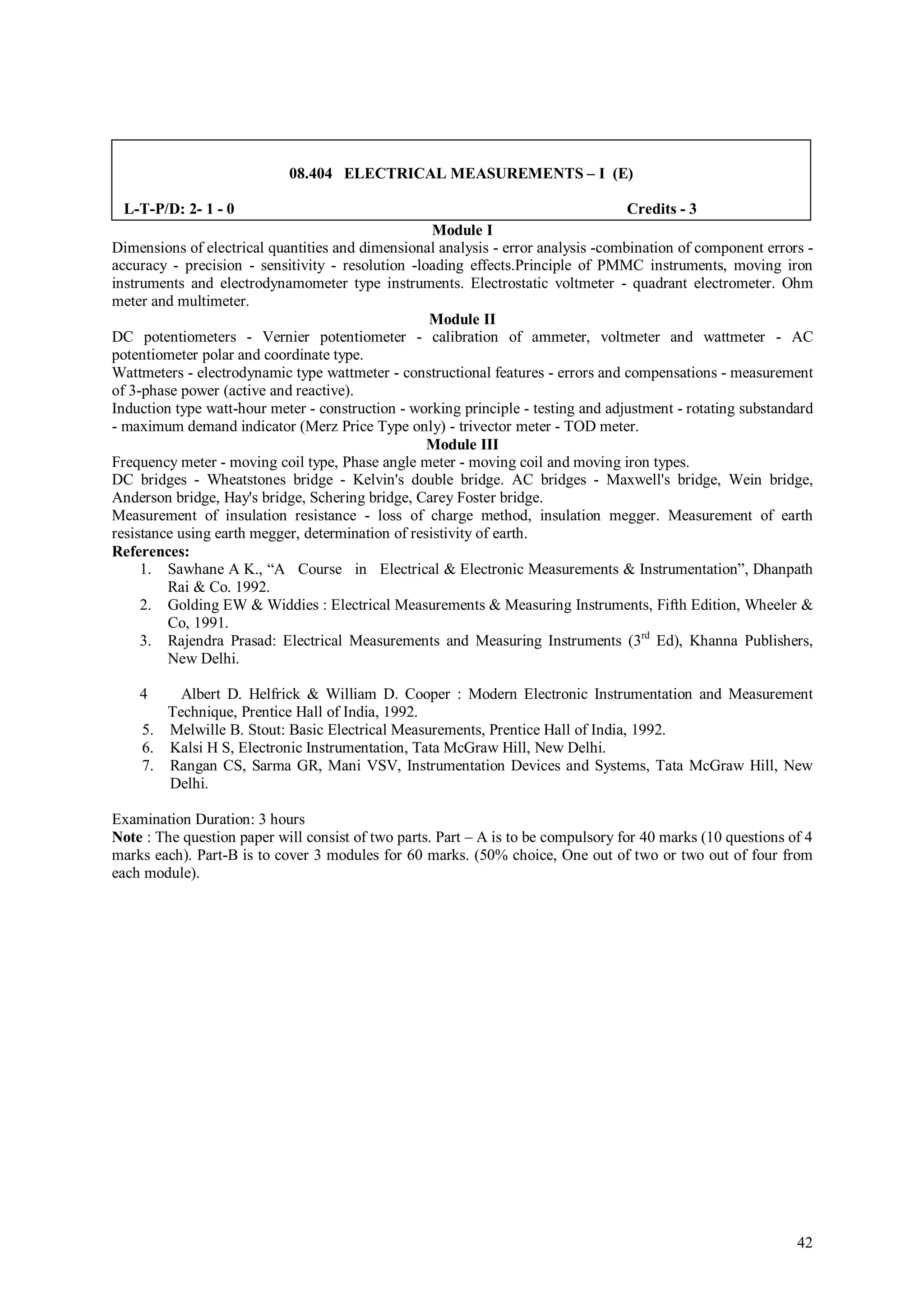 08.404 ELECTRICAL MEASUREMENTS – I (E)

 L-T-P/D; 2- 1 - 0                                                                 Credits - 3
                                                    Module I
Dimensions of electrical quantities and dimensional analysis - error analysis -combination of component errors -
accuracy - precision - sensitivity - resolution -loading effects.Principle of PMMC instruments, moving iron
instruments and electrodynamometer type instruments. Electrostatic voltmeter - quadrant electrometer. Ohm
meter and multimeter.
                                                   Module II
DC potentiometers - Vernier potentiometer - calibration of ammeter, voltmeter and wattmeter - AC
potentiometer polar and coordinate type.
Wattmeters - electrodynamic type wattmeter - constructional features - errors and compensations - measurement
of 3-phase power (active and reactive).
Induction type watt-hour meter - construction - working principle - testing and adjustment - rotating substandard
- maximum demand indicator (Merz Price Type only) - trivector meter - TOD meter.
                                                   Module III
Frequency meter - moving coil type, Phase angle meter - moving coil and moving iron types.
DC bridges - Wheatstones bridge - Kelvin's double bridge. AC bridges - Maxwell's bridge, Wein bridge,
Anderson bridge, Hay's bridge, Schering bridge, Carey Foster bridge.
Measurement of insulation resistance - loss of charge method, insulation megger. Measurement of earth
resistance using earth megger, determination of resistivity of earth.
References:
     1. Sawhane A K., “A Course in Electrical & Electronic Measurements & Instrumentation”, Dhanpath
         Rai & Co. 1992.
     2. Golding EW & Widdies : Electrical Measurements & Measuring Instruments, Fifth Edition, Wheeler &
         Co, 1991.
     3. Rajendra Prasad: Electrical Measurements and Measuring Instruments (3rd Ed), Khanna Publishers,
         New Delhi.

    4    Albert D. Helfrick & William D. Cooper : Modern Electronic Instrumentation and Measurement
       Technique, Prentice Hall of India, 1992.
    5. Melwille B. Stout: Basic Electrical Measurements, Prentice Hall of India, 1992.
    6. Kalsi H S, Electronic Instrumentation, Tata McGraw Hill, New Delhi.
    7. Rangan CS, Sarma GR, Mani VSV, Instrumentation Devices and Systems, Tata McGraw Hill, New
       Delhi.

Examination Duration: 3 hours
Note : The question paper will consist of two parts. Part – A is to be compulsory for 40 marks (10 questions of 4
marks each). Part-B is to cover 3 modules for 60 marks. (50% choice, One out of two or two out of four from
each module).




                                                                                                              42
 