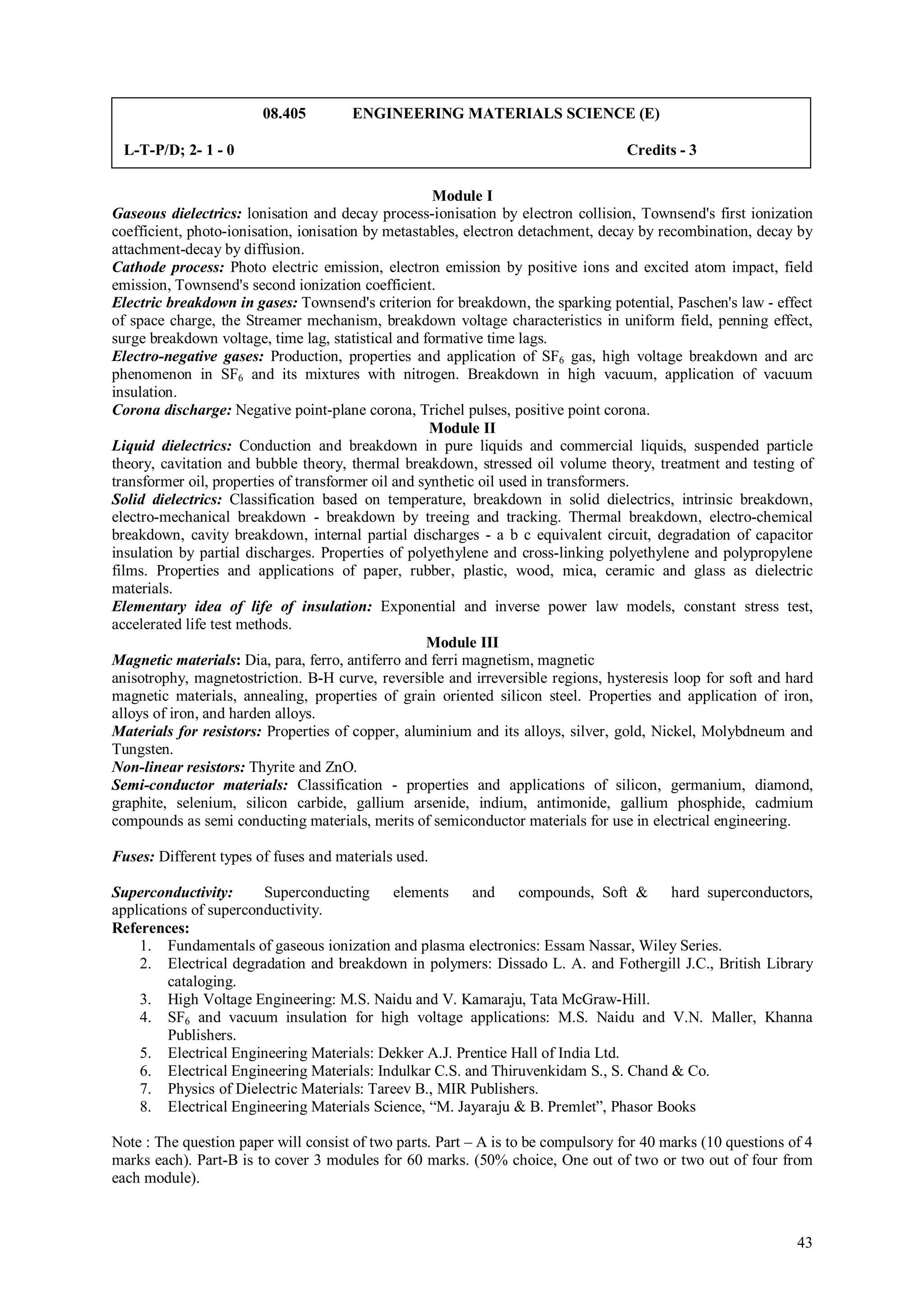 08.405        ENGINEERING MATERIALS SCIENCE (E)

 L-T-P/D; 2- 1 - 0                                                                 Credits - 3

                                                     Module I
Gaseous dielectrics: lonisation and decay process-ionisation by electron collision, Townsend's first ionization
coefficient, photo-ionisation, ionisation by metastables, electron detachment, decay by recombination, decay by
attachment-decay by diffusion.
Cathode process: Photo electric emission, electron emission by positive ions and excited atom impact, field
emission, Townsend's second ionization coefficient.
Electric breakdown in gases: Townsend's criterion for breakdown, the sparking potential, Paschen's law - effect
of space charge, the Streamer mechanism, breakdown voltage characteristics in uniform field, penning effect,
surge breakdown voltage, time lag, statistical and formative time lags.
Electro-negative gases: Production, properties and application of SF6 gas, high voltage breakdown and arc
phenomenon in SF6 and its mixtures with nitrogen. Breakdown in high vacuum, application of vacuum
insulation.
Corona discharge: Negative point-plane corona, Trichel pulses, positive point corona.
                                                     Module II
Liquid dielectrics: Conduction and breakdown in pure liquids and commercial liquids, suspended particle
theory, cavitation and bubble theory, thermal breakdown, stressed oil volume theory, treatment and testing of
transformer oil, properties of transformer oil and synthetic oil used in transformers.
Solid dielectrics: Classification based on temperature, breakdown in solid dielectrics, intrinsic breakdown,
electro-mechanical breakdown - breakdown by treeing and tracking. Thermal breakdown, electro-chemical
breakdown, cavity breakdown, internal partial discharges - a b c equivalent circuit, degradation of capacitor
insulation by partial discharges. Properties of polyethylene and cross-linking polyethylene and polypropylene
films. Properties and applications of paper, rubber, plastic, wood, mica, ceramic and glass as dielectric
materials.
Elementary idea of life of insulation: Exponential and inverse power law models, constant stress test,
accelerated life test methods.
                                                    Module III
Magnetic materials: Dia, para, ferro, antiferro and ferri magnetism, magnetic
anisotrophy, magnetostriction. B-H curve, reversible and irreversible regions, hysteresis loop for soft and hard
magnetic materials, annealing, properties of grain oriented silicon steel. Properties and application of iron,
alloys of iron, and harden alloys.
Materials for resistors: Properties of copper, aluminium and its alloys, silver, gold, Nickel, Molybdneum and
Tungsten.
Non-linear resistors: Thyrite and ZnO.
Semi-conductor materials: Classification - properties and applications of silicon, germanium, diamond,
graphite, selenium, silicon carbide, gallium arsenide, indium, antimonide, gallium phosphide, cadmium
compounds as semi conducting materials, merits of semiconductor materials for use in electrical engineering.

Fuses: Different types of fuses and materials used.

Superconductivity:      Superconducting elements and compounds, Soft & hard superconductors,
applications of superconductivity.
References:
    1. Fundamentals of gaseous ionization and plasma electronics: Essam Nassar, Wiley Series.
    2. Electrical degradation and breakdown in polymers: Dissado L. A. and Fothergill J.C., British Library
         cataloging.
    3. High Voltage Engineering: M.S. Naidu and V. Kamaraju, Tata McGraw-Hill.
    4. SF6 and vacuum insulation for high voltage applications: M.S. Naidu and V.N. Maller, Khanna
         Publishers.
    5. Electrical Engineering Materials: Dekker A.J. Prentice Hall of India Ltd.
    6. Electrical Engineering Materials: Indulkar C.S. and Thiruvenkidam S., S. Chand & Co.
    7. Physics of Dielectric Materials: Tareev B., MIR Publishers.
    8. Electrical Engineering Materials Science, “M. Jayaraju & B. Premlet”, Phasor Books

Note : The question paper will consist of two parts. Part – A is to be compulsory for 40 marks (10 questions of 4
marks each). Part-B is to cover 3 modules for 60 marks. (50% choice, One out of two or two out of four from
each module).



                                                                                                              43
 