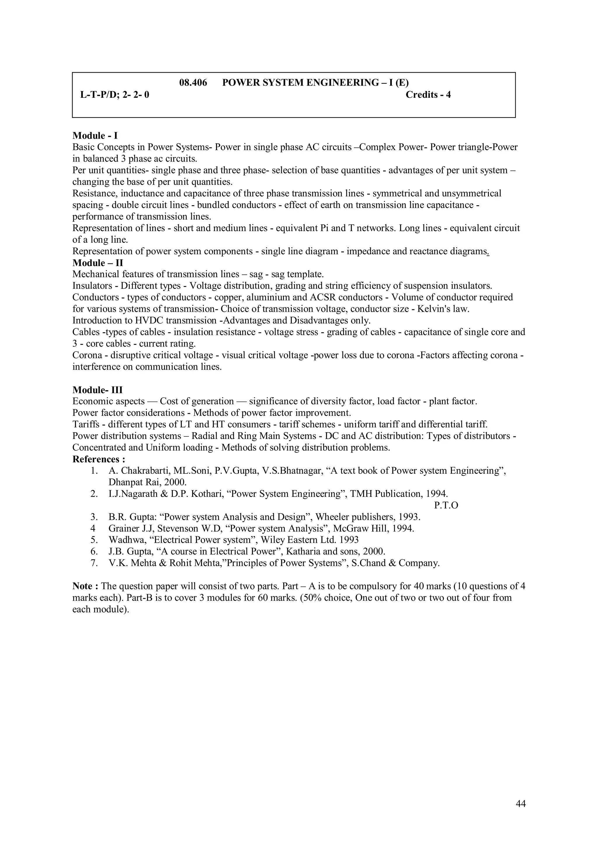 08.406     POWER SYSTEM ENGINEERING – I (E)
 L-T-P/D; 2- 2- 0                                                    Credits - 4



Module - I
Basic Concepts in Power Systems- Power in single phase AC circuits –Complex Power- Power triangle-Power
in balanced 3 phase ac circuits.
Per unit quantities- single phase and three phase- selection of base quantities - advantages of per unit system –
changing the base of per unit quantities.
Resistance, inductance and capacitance of three phase transmission lines - symmetrical and unsymmetrical
spacing - double circuit lines - bundled conductors - effect of earth on transmission line capacitance -
performance of transmission lines.
Representation of lines - short and medium lines - equivalent Pi and T networks. Long lines - equivalent circuit
of a long line.
Representation of power system components - single line diagram - impedance and reactance diagrams.
Module – II
Mechanical features of transmission lines – sag - sag template.
Insulators - Different types - Voltage distribution, grading and string efficiency of suspension insulators.
Conductors - types of conductors - copper, aluminium and ACSR conductors - Volume of conductor required
for various systems of transmission- Choice of transmission voltage, conductor size - Kelvin's law.
Introduction to HVDC transmission -Advantages and Disadvantages only.
Cables -types of cables - insulation resistance - voltage stress - grading of cables - capacitance of single core and
3 - core cables - current rating.
Corona - disruptive critical voltage - visual critical voltage -power loss due to corona -Factors affecting corona -
interference on communication lines.

Module- III
Economic aspects — Cost of generation — significance of diversity factor, load factor - plant factor.
Power factor considerations - Methods of power factor improvement.
Tariffs - different types of LT and HT consumers - tariff schemes - uniform tariff and differential tariff.
Power distribution systems – Radial and Ring Main Systems - DC and AC distribution: Types of distributors -
Concentrated and Uniform loading - Methods of solving distribution problems.
References :
    1. A. Chakrabarti, ML.Soni, P.V.Gupta, V.S.Bhatnagar, “A text book of Power system Engineering”,
          Dhanpat Rai, 2000.
    2. I.J.Nagarath & D.P. Kothari, “Power System Engineering”, TMH Publication, 1994.
                                                                                           P.T.O
    3. B.R. Gupta: “Power system Analysis and Design”, Wheeler publishers, 1993.
    4 Grainer J.J, Stevenson W.D, “Power system Analysis”, McGraw Hill, 1994.
    5. Wadhwa, “Electrical Power system”, Wiley Eastern Ltd. 1993
    6. J.B. Gupta, “A course in Electrical Power”, Katharia and sons, 2000.
    7. V.K. Mehta & Rohit Mehta,”Principles of Power Systems”, S.Chand & Company.

Note : The question paper will consist of two parts. Part – A is to be compulsory for 40 marks (10 questions of 4
marks each). Part-B is to cover 3 modules for 60 marks. (50% choice, One out of two or two out of four from
each module).




                                                                                                                  44
 