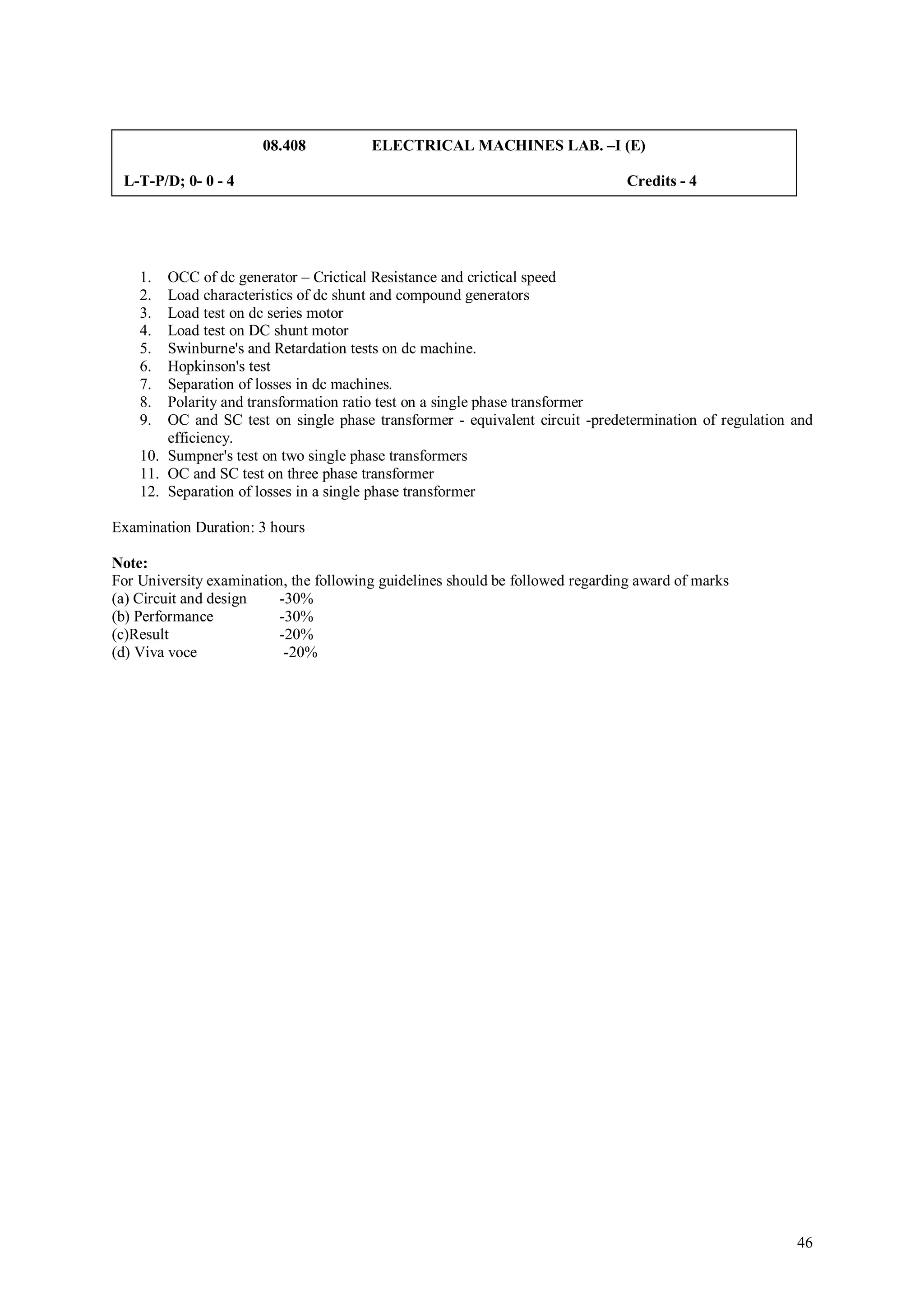 08.408           ELECTRICAL MACHINES LAB. –I (E)

 L-T-P/D; 0- 0 - 4                                                              Credits - 4




    1.  OCC of dc generator – Crictical Resistance and crictical speed
    2.  Load characteristics of dc shunt and compound generators
    3.  Load test on dc series motor
    4.  Load test on DC shunt motor
    5.  Swinburne's and Retardation tests on dc machine.
    6.  Hopkinson's test
    7.  Separation of losses in dc machines.
    8.  Polarity and transformation ratio test on a single phase transformer
    9.  OC and SC test on single phase transformer - equivalent circuit -predetermination of regulation and
        efficiency.
    10. Sumpner's test on two single phase transformers
    11. OC and SC test on three phase transformer
    12. Separation of losses in a single phase transformer

Examination Duration: 3 hours

Note:
For University examination, the following guidelines should be followed regarding award of marks
(a) Circuit and design    -30%
(b) Performance           -30%
(c)Result                 -20%
(d) Viva voce              -20%




                                                                                                        46
 