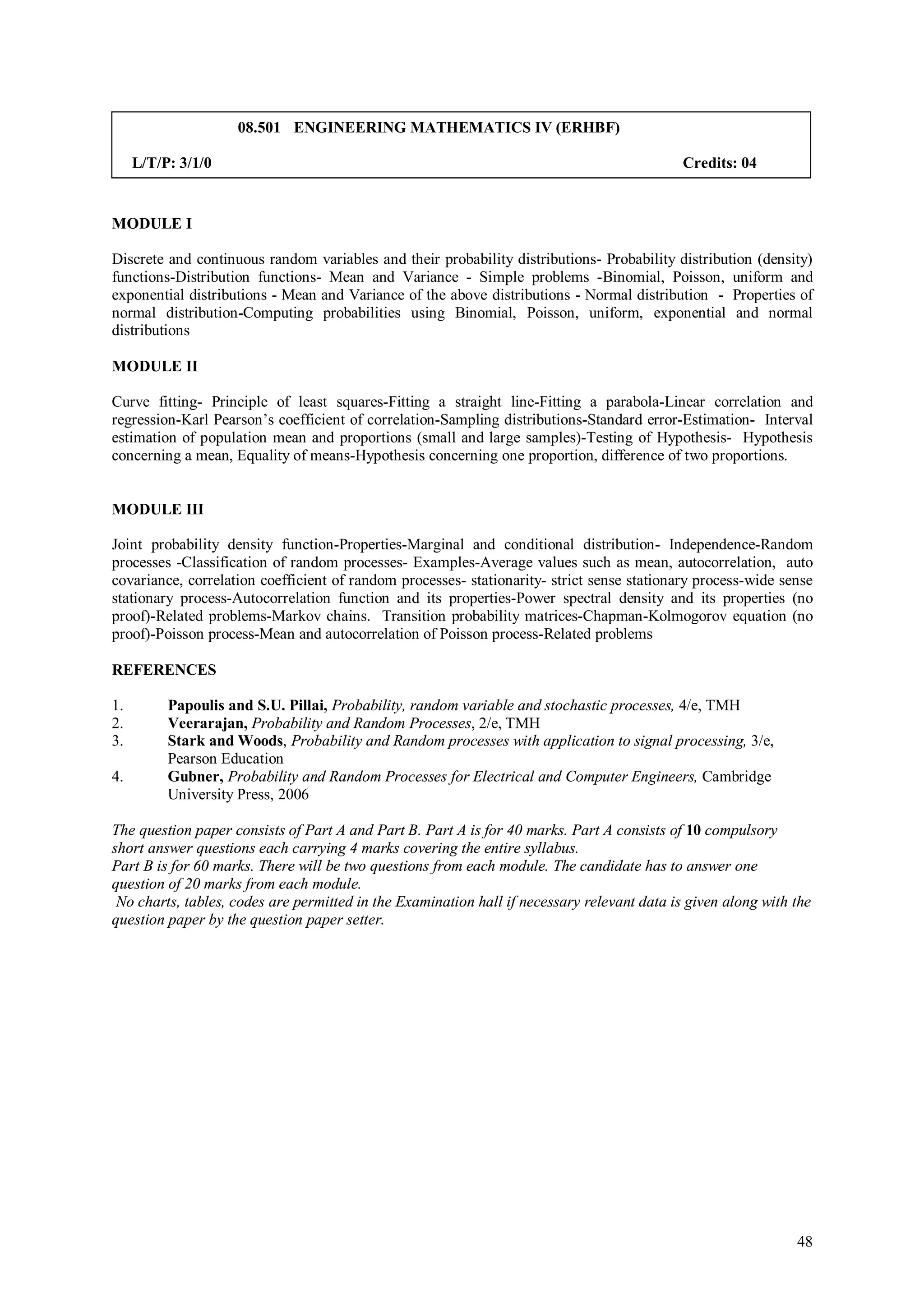 08.501 ENGINEERING MATHEMATICS IV (ERHBF)

     L/T/P: 3/1/0                                                                            Credits: 04


MODULE I

Discrete and continuous random variables and their probability distributions- Probability distribution (density)
functions-Distribution functions- Mean and Variance - Simple problems -Binomial, Poisson, uniform and
exponential distributions - Mean and Variance of the above distributions - Normal distribution - Properties of
normal distribution-Computing probabilities using Binomial, Poisson, uniform, exponential and normal
distributions

MODULE II

Curve fitting- Principle of least squares-Fitting a straight line-Fitting a parabola-Linear correlation and
regression-Karl Pearson’s coefficient of correlation-Sampling distributions-Standard error-Estimation- Interval
estimation of population mean and proportions (small and large samples)-Testing of Hypothesis- Hypothesis
concerning a mean, Equality of means-Hypothesis concerning one proportion, difference of two proportions.


MODULE III

Joint probability density function-Properties-Marginal and conditional distribution- Independence-Random
processes -Classification of random processes- Examples-Average values such as mean, autocorrelation, auto
covariance, correlation coefficient of random processes- stationarity- strict sense stationary process-wide sense
stationary process-Autocorrelation function and its properties-Power spectral density and its properties (no
proof)-Related problems-Markov chains. Transition probability matrices-Chapman-Kolmogorov equation (no
proof)-Poisson process-Mean and autocorrelation of Poisson process-Related problems

REFERENCES

1.        Papoulis and S.U. Pillai, Probability, random variable and stochastic processes, 4/e, TMH
2.        Veerarajan, Probability and Random Processes, 2/e, TMH
3.        Stark and Woods, Probability and Random processes with application to signal processing, 3/e,
          Pearson Education
4.        Gubner, Probability and Random Processes for Electrical and Computer Engineers, Cambridge
          University Press, 2006

The question paper consists of Part A and Part B. Part A is for 40 marks. Part A consists of 10 compulsory
short answer questions each carrying 4 marks covering the entire syllabus.
Part B is for 60 marks. There will be two questions from each module. The candidate has to answer one
question of 20 marks from each module.
 No charts, tables, codes are permitted in the Examination hall if necessary relevant data is given along with the
question paper by the question paper setter.




                                                                                                               48
 