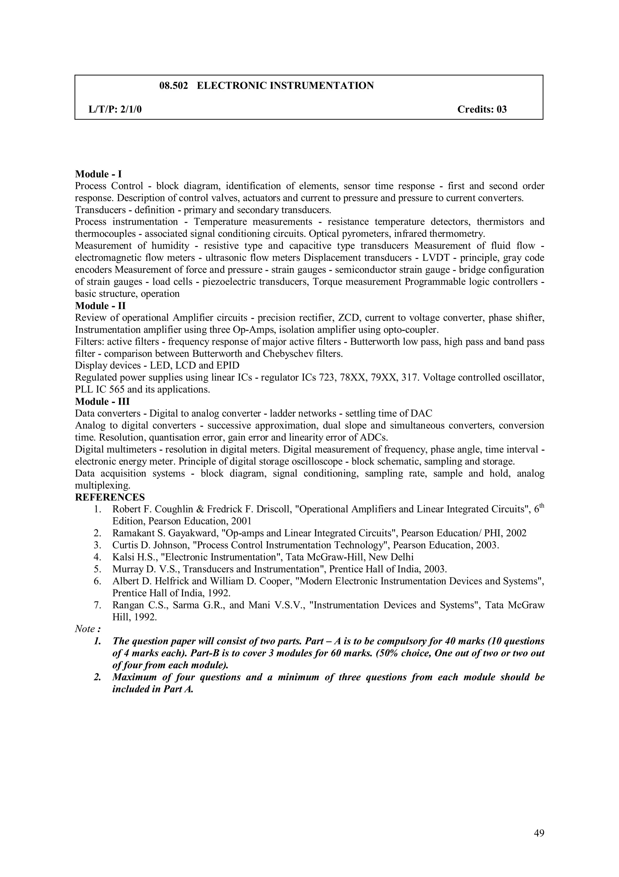 08.502 ELECTRONIC INSTRUMENTATION

   L/T/P: 2/1/0                                                                               Credits: 03




Module - I
Process Control - block diagram, identification of elements, sensor time response - first and second order
response. Description of control valves, actuators and current to pressure and pressure to current converters.
Transducers - definition - primary and secondary transducers.
Process instrumentation - Temperature measurements - resistance temperature detectors, thermistors and
thermocouples - associated signal conditioning circuits. Optical pyrometers, infrared thermometry.
Measurement of humidity - resistive type and capacitive type transducers Measurement of fluid flow -
electromagnetic flow meters - ultrasonic flow meters Displacement transducers - LVDT - principle, gray code
encoders Measurement of force and pressure - strain gauges - semiconductor strain gauge - bridge configuration
of strain gauges - load cells - piezoelectric transducers, Torque measurement Programmable logic controllers -
basic structure, operation
Module - II
Review of operational Amplifier circuits - precision rectifier, ZCD, current to voltage converter, phase shifter,
Instrumentation amplifier using three Op-Amps, isolation amplifier using opto-coupler.
Filters: active filters - frequency response of major active filters - Butterworth low pass, high pass and band pass
filter - comparison between Butterworth and Chebyschev filters.
Display devices - LED, LCD and EPID
Regulated power supplies using linear ICs - regulator ICs 723, 78XX, 79XX, 317. Voltage controlled oscillator,
PLL IC 565 and its applications.
Module - III
Data converters - Digital to analog converter - ladder networks - settling time of DAC
Analog to digital converters - successive approximation, dual slope and simultaneous converters, conversion
time. Resolution, quantisation error, gain error and linearity error of ADCs.
Digital multimeters - resolution in digital meters. Digital measurement of frequency, phase angle, time interval -
electronic energy meter. Principle of digital storage oscilloscope - block schematic, sampling and storage.
Data acquisition systems - block diagram, signal conditioning, sampling rate, sample and hold, analog
multiplexing.
REFERENCES
      1. Robert F. Coughlin & Fredrick F. Driscoll, "Operational Amplifiers and Linear Integrated Circuits", 6th
           Edition, Pearson Education, 2001
      2. Ramakant S. Gayakward, "Op-amps and Linear Integrated Circuits", Pearson Education/ PHI, 2002
      3. Curtis D. Johnson, "Process Control Instrumentation Technology", Pearson Education, 2003.
      4. Kalsi H.S., "Electronic Instrumentation", Tata McGraw-Hill, New Delhi
      5. Murray D. V.S., Transducers and Instrumentation", Prentice Hall of India, 2003.
      6. Albert D. Helfrick and William D. Cooper, "Modern Electronic Instrumentation Devices and Systems",
           Prentice Hall of India, 1992.
      7. Rangan C.S., Sarma G.R., and Mani V.S.V., "Instrumentation Devices and Systems", Tata McGraw
           Hill, 1992.
Note :
      1. The question paper will consist of two parts. Part – A is to be compulsory for 40 marks (10 questions
           of 4 marks each). Part-B is to cover 3 modules for 60 marks. (50% choice, One out of two or two out
           of four from each module).
      2. Maximum of four questions and a minimum of three questions from each module should be
           included in Part A.




                                                                                                                 49
 