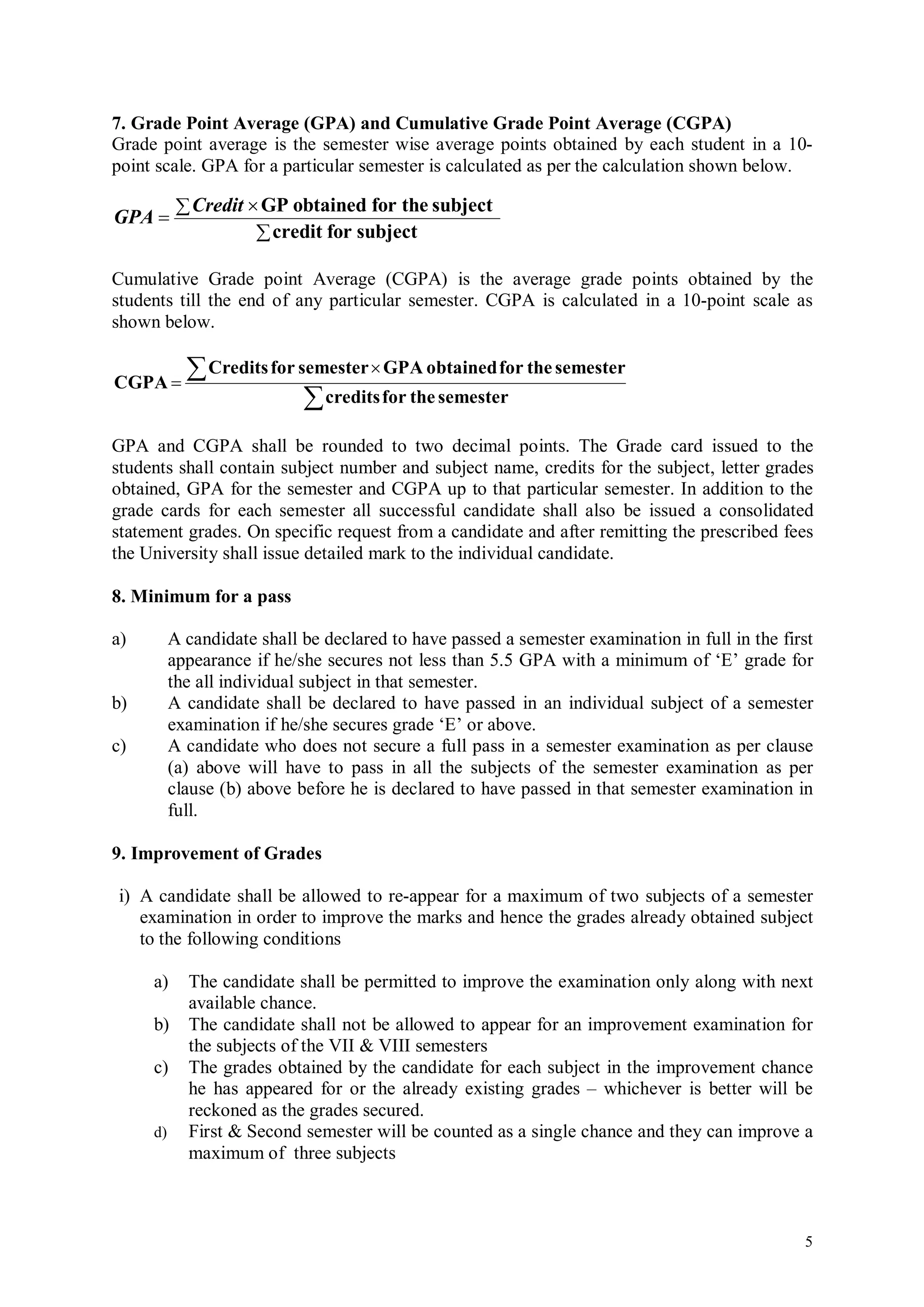 7. Grade Point Average (GPA) and Cumulative Grade Point Average (CGPA)
Grade point average is the semester wise average points obtained by each student in a 10-
point scale. GPA for a particular semester is calculated as per the calculation shown below.

            Credit  GP obtained for the subject
GPA 
                      credit for subject

Cumulative Grade point Average (CGPA) is the average grade points obtained by the
students till the end of any particular semester. CGPA is calculated in a 10-point scale as
shown below.


CGPA 
             Credits for semester  GPA obtained for the semester
                            credits for the semester
GPA and CGPA shall be rounded to two decimal points. The Grade card issued to the
students shall contain subject number and subject name, credits for the subject, letter grades
obtained, GPA for the semester and CGPA up to that particular semester. In addition to the
grade cards for each semester all successful candidate shall also be issued a consolidated
statement grades. On specific request from a candidate and after remitting the prescribed fees
the University shall issue detailed mark to the individual candidate.

8. Minimum for a pass

a)        A candidate shall be declared to have passed a semester examination in full in the first
          appearance if he/she secures not less than 5.5 GPA with a minimum of ‘E’ grade for
          the all individual subject in that semester.
b)        A candidate shall be declared to have passed in an individual subject of a semester
          examination if he/she secures grade ‘E’ or above.
c)        A candidate who does not secure a full pass in a semester examination as per clause
          (a) above will have to pass in all the subjects of the semester examination as per
          clause (b) above before he is declared to have passed in that semester examination in
          full.

9. Improvement of Grades

i) A candidate shall be allowed to re-appear for a maximum of two subjects of a semester
   examination in order to improve the marks and hence the grades already obtained subject
   to the following conditions

     a)     The candidate shall be permitted to improve the examination only along with next
            available chance.
     b)     The candidate shall not be allowed to appear for an improvement examination for
            the subjects of the VII & VIII semesters
     c)     The grades obtained by the candidate for each subject in the improvement chance
            he has appeared for or the already existing grades – whichever is better will be
            reckoned as the grades secured.
     d)     First & Second semester will be counted as a single chance and they can improve a
            maximum of three subjects



                                                                                                5
 