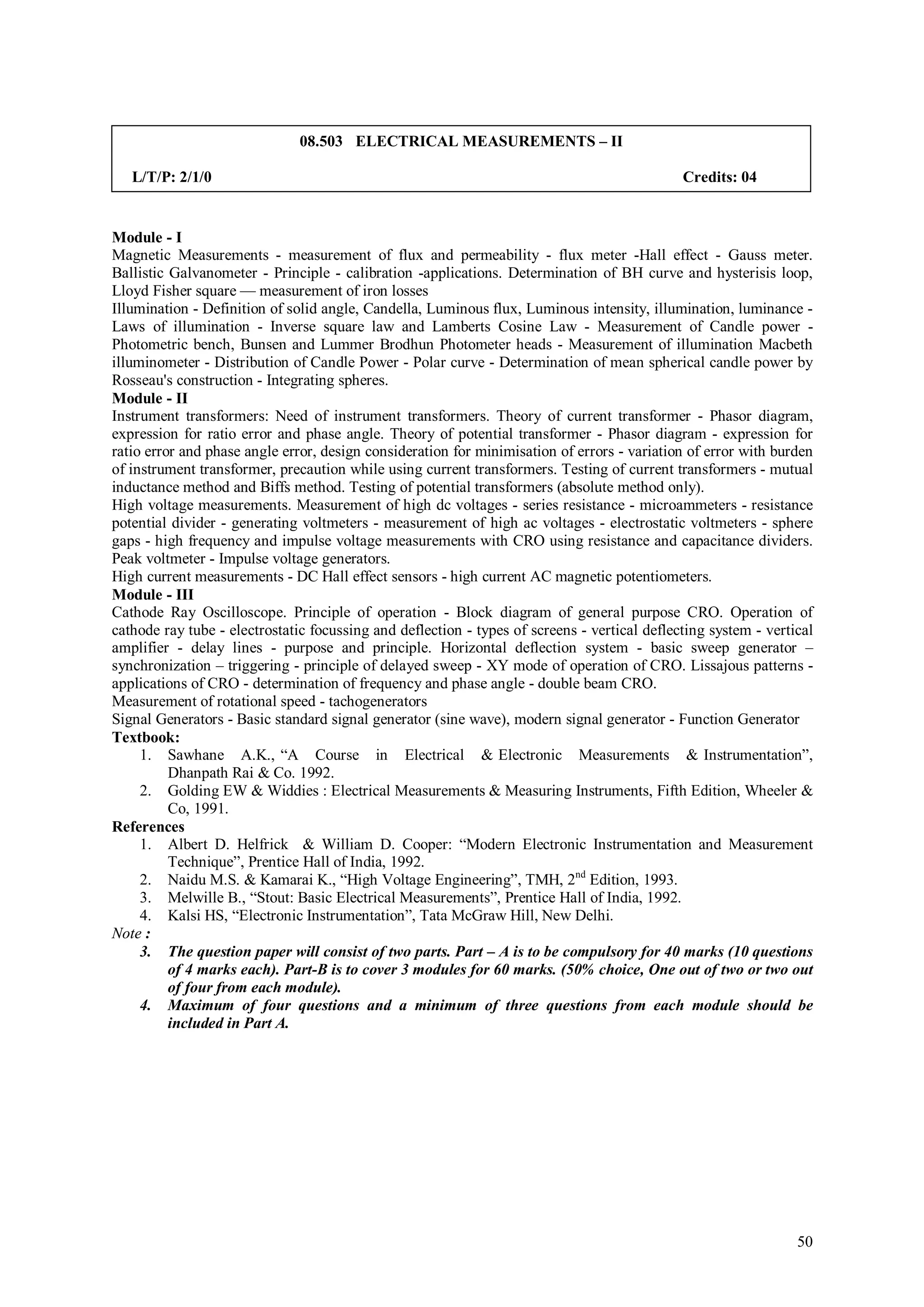 08.503 ELECTRICAL MEASUREMENTS – II

   L/T/P: 2/1/0                                                                               Credits: 04


Module - I
Magnetic Measurements - measurement of flux and permeability - flux meter -Hall effect - Gauss meter.
Ballistic Galvanometer - Principle - calibration -applications. Determination of BH curve and hysterisis loop,
Lloyd Fisher square — measurement of iron losses
Illumination - Definition of solid angle, Candella, Luminous flux, Luminous intensity, illumination, luminance -
Laws of illumination - Inverse square law and Lamberts Cosine Law - Measurement of Candle power -
Photometric bench, Bunsen and Lummer Brodhun Photometer heads - Measurement of illumination Macbeth
illuminometer - Distribution of Candle Power - Polar curve - Determination of mean spherical candle power by
Rosseau's construction - Integrating spheres.
Module - II
Instrument transformers: Need of instrument transformers. Theory of current transformer - Phasor diagram,
expression for ratio error and phase angle. Theory of potential transformer - Phasor diagram - expression for
ratio error and phase angle error, design consideration for minimisation of errors - variation of error with burden
of instrument transformer, precaution while using current transformers. Testing of current transformers - mutual
inductance method and Biffs method. Testing of potential transformers (absolute method only).
High voltage measurements. Measurement of high dc voltages - series resistance - microammeters - resistance
potential divider - generating voltmeters - measurement of high ac voltages - electrostatic voltmeters - sphere
gaps - high frequency and impulse voltage measurements with CRO using resistance and capacitance dividers.
Peak voltmeter - Impulse voltage generators.
High current measurements - DC Hall effect sensors - high current AC magnetic potentiometers.
Module - III
Cathode Ray Oscilloscope. Principle of operation - Block diagram of general purpose CRO. Operation of
cathode ray tube - electrostatic focussing and deflection - types of screens - vertical deflecting system - vertical
amplifier - delay lines - purpose and principle. Horizontal deflection system - basic sweep generator –
synchronization – triggering - principle of delayed sweep - XY mode of operation of CRO. Lissajous patterns -
applications of CRO - determination of frequency and phase angle - double beam CRO.
Measurement of rotational speed - tachogenerators
Signal Generators - Basic standard signal generator (sine wave), modern signal generator - Function Generator
Textbook:
     1. Sawhane A.K., “A Course in Electrical & Electronic Measurements & Instrumentation”,
          Dhanpath Rai & Co. 1992.
     2. Golding EW & Widdies : Electrical Measurements & Measuring Instruments, Fifth Edition, Wheeler &
          Co, 1991.
References
     1. Albert D. Helfrick & William D. Cooper: “Modern Electronic Instrumentation and Measurement
          Technique”, Prentice Hall of India, 1992.
     2. Naidu M.S. & Kamarai K., “High Voltage Engineering”, TMH, 2nd Edition, 1993.
     3. Melwille B., “Stout: Basic Electrical Measurements”, Prentice Hall of India, 1992.
     4. Kalsi HS, “Electronic Instrumentation”, Tata McGraw Hill, New Delhi.
Note :
     3. The question paper will consist of two parts. Part – A is to be compulsory for 40 marks (10 questions
          of 4 marks each). Part-B is to cover 3 modules for 60 marks. (50% choice, One out of two or two out
          of four from each module).
     4. Maximum of four questions and a minimum of three questions from each module should be
          included in Part A.




                                                                                                                 50
 