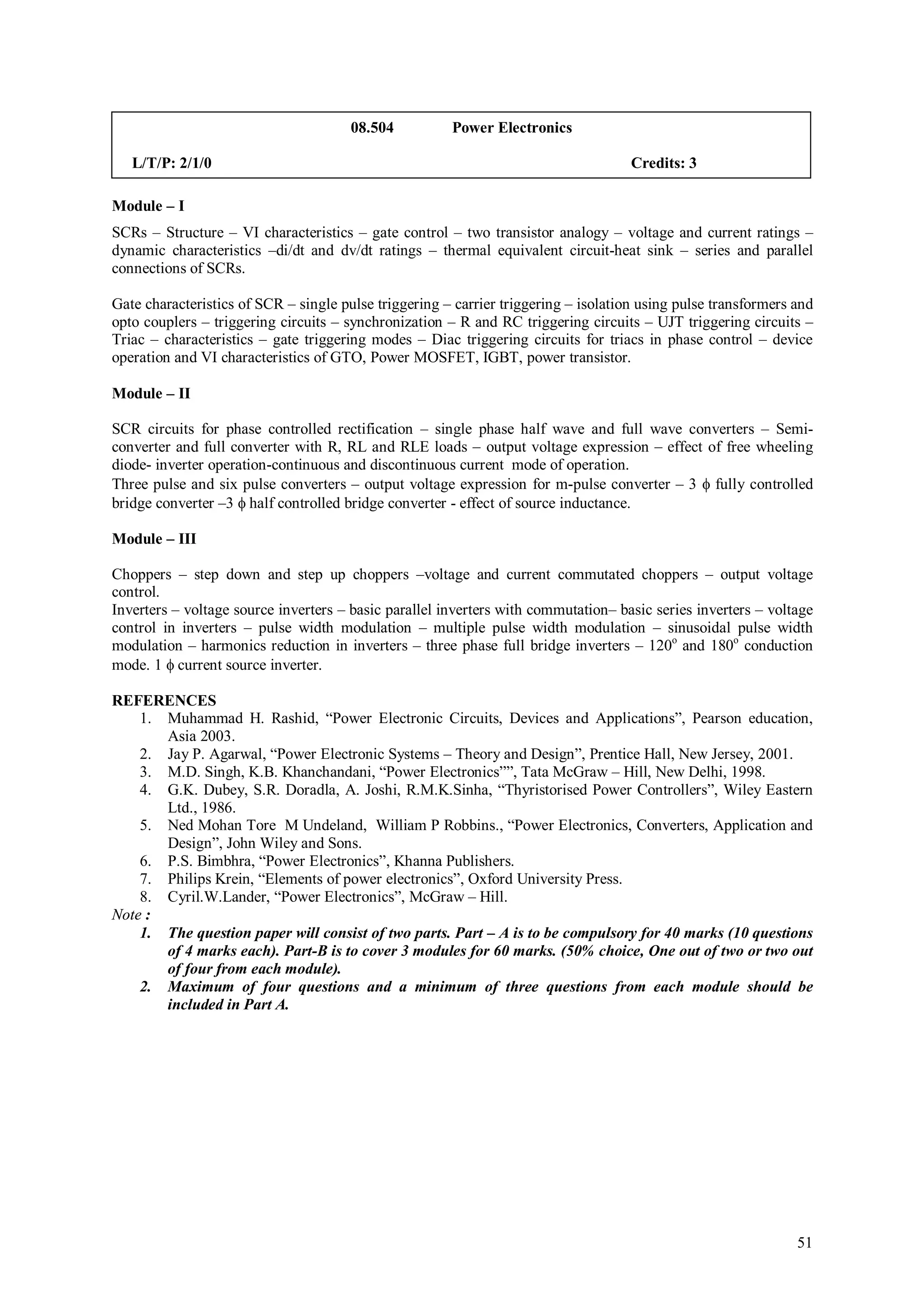08.504          Power Electronics

   L/T/P: 2/1/0                                                                      Credits: 3

Module – I
SCRs – Structure – VI characteristics – gate control – two transistor analogy – voltage and current ratings –
dynamic characteristics –di/dt and dv/dt ratings – thermal equivalent circuit-heat sink – series and parallel
connections of SCRs.

Gate characteristics of SCR – single pulse triggering – carrier triggering – isolation using pulse transformers and
opto couplers – triggering circuits – synchronization – R and RC triggering circuits – UJT triggering circuits –
Triac – characteristics – gate triggering modes – Diac triggering circuits for triacs in phase control – device
operation and VI characteristics of GTO, Power MOSFET, IGBT, power transistor.

Module – II

SCR circuits for phase controlled rectification – single phase half wave and full wave converters – Semi-
converter and full converter with R, RL and RLE loads – output voltage expression – effect of free wheeling
diode- inverter operation-continuous and discontinuous current mode of operation.
Three pulse and six pulse converters – output voltage expression for m-pulse converter – 3  fully controlled
bridge converter –3  half controlled bridge converter - effect of source inductance.

Module – III

Choppers – step down and step up choppers –voltage and current commutated choppers – output voltage
control.
Inverters – voltage source inverters – basic parallel inverters with commutation– basic series inverters – voltage
control in inverters – pulse width modulation – multiple pulse width modulation – sinusoidal pulse width
modulation – harmonics reduction in inverters – three phase full bridge inverters – 120o and 180o conduction
mode. 1  current source inverter.

REFERENCES
    1. Muhammad H. Rashid, “Power Electronic Circuits, Devices and Applications”, Pearson education,
       Asia 2003.
    2. Jay P. Agarwal, “Power Electronic Systems – Theory and Design”, Prentice Hall, New Jersey, 2001.
    3. M.D. Singh, K.B. Khanchandani, “Power Electronics””, Tata McGraw – Hill, New Delhi, 1998.
    4. G.K. Dubey, S.R. Doradla, A. Joshi, R.M.K.Sinha, “Thyristorised Power Controllers”, Wiley Eastern
       Ltd., 1986.
    5. Ned Mohan Tore M Undeland, William P Robbins., “Power Electronics, Converters, Application and
       Design”, John Wiley and Sons.
    6. P.S. Bimbhra, “Power Electronics”, Khanna Publishers.
    7. Philips Krein, “Elements of power electronics”, Oxford University Press.
    8. Cyril.W.Lander, “Power Electronics”, McGraw – Hill.
Note :
    1. The question paper will consist of two parts. Part – A is to be compulsory for 40 marks (10 questions
       of 4 marks each). Part-B is to cover 3 modules for 60 marks. (50% choice, One out of two or two out
       of four from each module).
    2. Maximum of four questions and a minimum of three questions from each module should be
       included in Part A.




                                                                                                                51
 