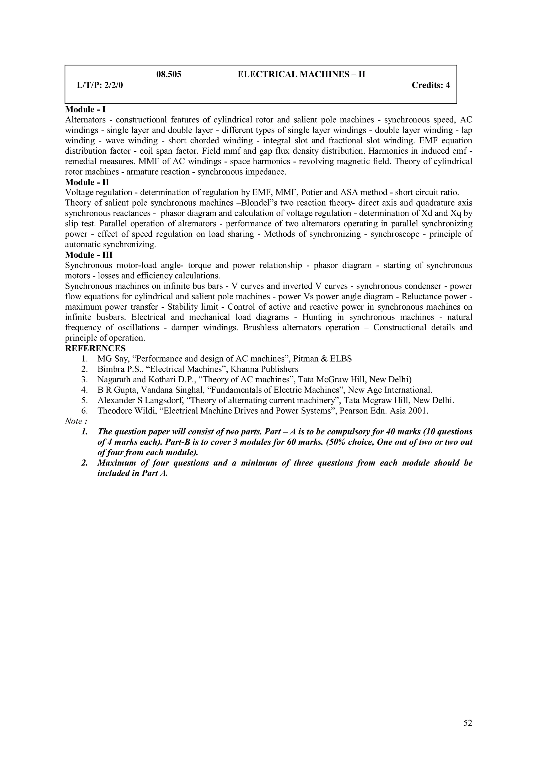 08.505                ELECTRICAL MACHINES – II
   L/T/P: 2/2/0                                                                                 Credits: 4

Module - I
Alternators - constructional features of cylindrical rotor and salient pole machines - synchronous speed, AC
windings - single layer and double layer - different types of single layer windings - double layer winding - lap
winding - wave winding - short chorded winding - integral slot and fractional slot winding. EMF equation
distribution factor - coil span factor. Field mmf and gap flux density distribution. Harmonics in induced emf -
remedial measures. MMF of AC windings - space harmonics - revolving magnetic field. Theory of cylindrical
rotor machines - armature reaction - synchronous impedance.
Module - II
Voltage regulation - determination of regulation by EMF, MMF, Potier and ASA method - short circuit ratio.
Theory of salient pole synchronous machines –Blondel”s two reaction theory- direct axis and quadrature axis
synchronous reactances - phasor diagram and calculation of voltage regulation - determination of Xd and Xq by
slip test. Parallel operation of alternators - performance of two alternators operating in parallel synchronizing
power - effect of speed regulation on load sharing - Methods of synchronizing - synchroscope - principle of
automatic synchronizing.
Module - III
Synchronous motor-load angle- torque and power relationship - phasor diagram - starting of synchronous
motors - losses and efficiency calculations.
Synchronous machines on infinite bus bars - V curves and inverted V curves - synchronous condenser - power
flow equations for cylindrical and salient pole machines - power Vs power angle diagram - Reluctance power -
maximum power transfer - Stability limit - Control of active and reactive power in synchronous machines on
infinite busbars. Electrical and mechanical load diagrams - Hunting in synchronous machines - natural
frequency of oscillations - damper windings. Brushless alternators operation – Constructional details and
principle of operation.
REFERENCES
     1. MG Say, “Performance and design of AC machines”, Pitman & ELBS
     2. Bimbra P.S., “Electrical Machines”, Khanna Publishers
     3. Nagarath and Kothari D.P., “Theory of AC machines”, Tata McGraw Hill, New Delhi)
     4. B R Gupta, Vandana Singhal, “Fundamentals of Electric Machines”, New Age International.
     5. Alexander S Langsdorf, “Theory of alternating current machinery”, Tata Mcgraw Hill, New Delhi.
     6. Theodore Wildi, “Electrical Machine Drives and Power Systems”, Pearson Edn. Asia 2001.
Note :
     1. The question paper will consist of two parts. Part – A is to be compulsory for 40 marks (10 questions
          of 4 marks each). Part-B is to cover 3 modules for 60 marks. (50% choice, One out of two or two out
          of four from each module).
     2. Maximum of four questions and a minimum of three questions from each module should be
          included in Part A.




                                                                                                              52
 