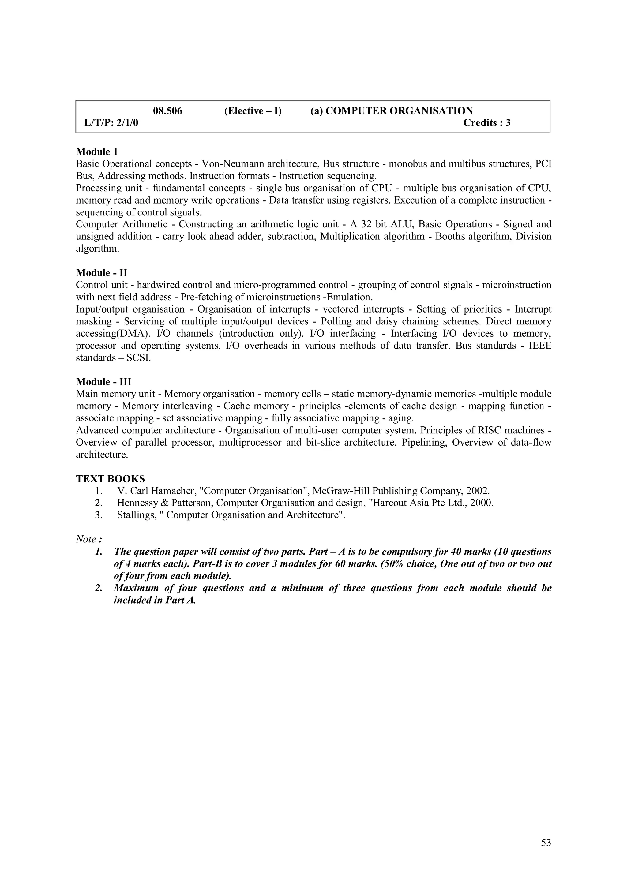 08.506          (Elective – I)       (a) COMPUTER ORGANISATION
 L/T/P: 2/1/0                                                                  Credits : 3

Module 1
Basic Operational concepts - Von-Neumann architecture, Bus structure - monobus and multibus structures, PCI
Bus, Addressing methods. Instruction formats - Instruction sequencing.
Processing unit - fundamental concepts - single bus organisation of CPU - multiple bus organisation of CPU,
memory read and memory write operations - Data transfer using registers. Execution of a complete instruction -
sequencing of control signals.
Computer Arithmetic - Constructing an arithmetic logic unit - A 32 bit ALU, Basic Operations - Signed and
unsigned addition - carry look ahead adder, subtraction, Multiplication algorithm - Booths algorithm, Division
algorithm.

Module - II
Control unit - hardwired control and micro-programmed control - grouping of control signals - microinstruction
with next field address - Pre-fetching of microinstructions -Emulation.
Input/output organisation - Organisation of interrupts - vectored interrupts - Setting of priorities - Interrupt
masking - Servicing of multiple input/output devices - Polling and daisy chaining schemes. Direct memory
accessing(DMA). I/O channels (introduction only). I/O interfacing - Interfacing I/O devices to memory,
processor and operating systems, I/O overheads in various methods of data transfer. Bus standards - IEEE
standards – SCSI.

Module - III
Main memory unit - Memory organisation - memory cells – static memory-dynamic memories -multiple module
memory - Memory interleaving - Cache memory - principles -elements of cache design - mapping function -
associate mapping - set associative mapping - fully associative mapping - aging.
Advanced computer architecture - Organisation of multi-user computer system. Principles of RISC machines -
Overview of parallel processor, multiprocessor and bit-slice architecture. Pipelining, Overview of data-flow
architecture.

TEXT BOOKS
   1. V. Carl Hamacher, "Computer Organisation", McGraw-Hill Publishing Company, 2002.
   2. Hennessy & Patterson, Computer Organisation and design, "Harcout Asia Pte Ltd., 2000.
   3. Stallings, " Computer Organisation and Architecture".

Note :
    1.   The question paper will consist of two parts. Part – A is to be compulsory for 40 marks (10 questions
         of 4 marks each). Part-B is to cover 3 modules for 60 marks. (50% choice, One out of two or two out
         of four from each module).
    2.   Maximum of four questions and a minimum of three questions from each module should be
         included in Part A.




                                                                                                             53
 