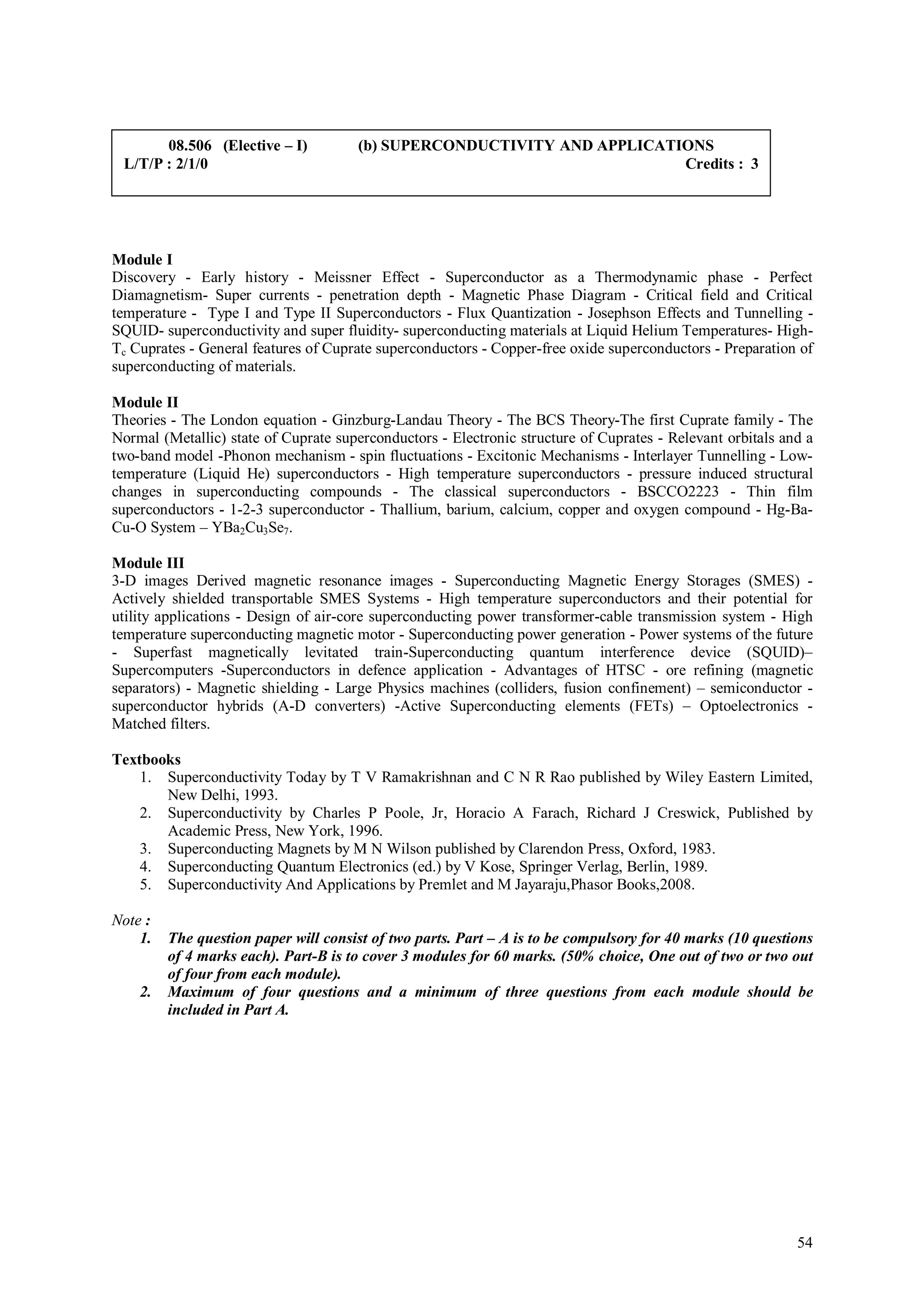 08.506 (Elective – I)          (b) SUPERCONDUCTIVITY AND APPLICATIONS
 L/T/P : 2/1/0                                                           Credits : 3




Module I
Discovery - Early history - Meissner Effect - Superconductor as a Thermodynamic phase - Perfect
Diamagnetism- Super currents - penetration depth - Magnetic Phase Diagram - Critical field and Critical
temperature - Type I and Type II Superconductors - Flux Quantization - Josephson Effects and Tunnelling -
SQUID- superconductivity and super fluidity- superconducting materials at Liquid Helium Temperatures- High-
Tc Cuprates - General features of Cuprate superconductors - Copper-free oxide superconductors - Preparation of
superconducting of materials.

Module II
Theories - The London equation - Ginzburg-Landau Theory - The BCS Theory-The first Cuprate family - The
Normal (Metallic) state of Cuprate superconductors - Electronic structure of Cuprates - Relevant orbitals and a
two-band model -Phonon mechanism - spin fluctuations - Excitonic Mechanisms - Interlayer Tunnelling - Low-
temperature (Liquid He) superconductors - High temperature superconductors - pressure induced structural
changes in superconducting compounds - The classical superconductors - BSCCO2223 - Thin film
superconductors - 1-2-3 superconductor - Thallium, barium, calcium, copper and oxygen compound - Hg-Ba-
Cu-O System – YBa2Cu3Se7.

Module III
3-D images Derived magnetic resonance images - Superconducting Magnetic Energy Storages (SMES) -
Actively shielded transportable SMES Systems - High temperature superconductors and their potential for
utility applications - Design of air-core superconducting power transformer-cable transmission system - High
temperature superconducting magnetic motor - Superconducting power generation - Power systems of the future
- Superfast magnetically levitated train-Superconducting quantum interference device (SQUID)–
Supercomputers -Superconductors in defence application - Advantages of HTSC - ore refining (magnetic
separators) - Magnetic shielding - Large Physics machines (colliders, fusion confinement) – semiconductor -
superconductor hybrids (A-D converters) -Active Superconducting elements (FETs) – Optoelectronics -
Matched filters.

Textbooks
    1. Superconductivity Today by T V Ramakrishnan and C N R Rao published by Wiley Eastern Limited,
       New Delhi, 1993.
    2. Superconductivity by Charles P Poole, Jr, Horacio A Farach, Richard J Creswick, Published by
       Academic Press, New York, 1996.
    3. Superconducting Magnets by M N Wilson published by Clarendon Press, Oxford, 1983.
    4. Superconducting Quantum Electronics (ed.) by V Kose, Springer Verlag, Berlin, 1989.
    5. Superconductivity And Applications by Premlet and M Jayaraju,Phasor Books,2008.

Note :
    1.   The question paper will consist of two parts. Part – A is to be compulsory for 40 marks (10 questions
         of 4 marks each). Part-B is to cover 3 modules for 60 marks. (50% choice, One out of two or two out
         of four from each module).
    2.   Maximum of four questions and a minimum of three questions from each module should be
         included in Part A.




                                                                                                            54
 