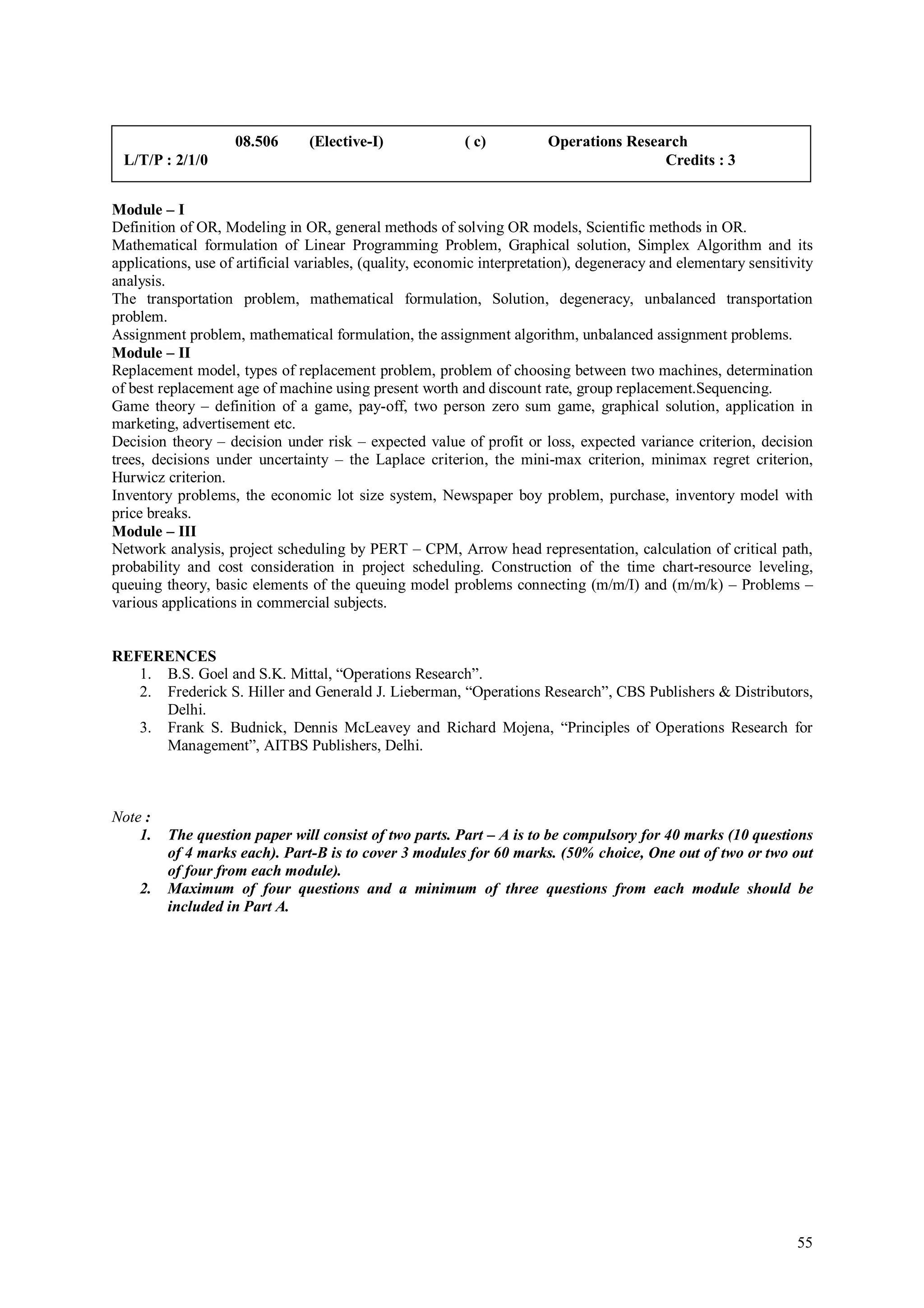 08.506      (Elective-I)              ( c)          Operations Research
 L/T/P : 2/1/0                                                                          Credits : 3


Module – I
Definition of OR, Modeling in OR, general methods of solving OR models, Scientific methods in OR.
Mathematical formulation of Linear Programming Problem, Graphical solution, Simplex Algorithm and its
applications, use of artificial variables, (quality, economic interpretation), degeneracy and elementary sensitivity
analysis.
The transportation problem, mathematical formulation, Solution, degeneracy, unbalanced transportation
problem.
Assignment problem, mathematical formulation, the assignment algorithm, unbalanced assignment problems.
Module – II
Replacement model, types of replacement problem, problem of choosing between two machines, determination
of best replacement age of machine using present worth and discount rate, group replacement.Sequencing.
Game theory – definition of a game, pay-off, two person zero sum game, graphical solution, application in
marketing, advertisement etc.
Decision theory – decision under risk – expected value of profit or loss, expected variance criterion, decision
trees, decisions under uncertainty – the Laplace criterion, the mini-max criterion, minimax regret criterion,
Hurwicz criterion.
Inventory problems, the economic lot size system, Newspaper boy problem, purchase, inventory model with
price breaks.
Module – III
Network analysis, project scheduling by PERT – CPM, Arrow head representation, calculation of critical path,
probability and cost consideration in project scheduling. Construction of the time chart-resource leveling,
queuing theory, basic elements of the queuing model problems connecting (m/m/I) and (m/m/k) – Problems –
various applications in commercial subjects.


REFERENCES
   1. B.S. Goel and S.K. Mittal, “Operations Research”.
   2. Frederick S. Hiller and Generald J. Lieberman, “Operations Research”, CBS Publishers & Distributors,
      Delhi.
   3. Frank S. Budnick, Dennis McLeavey and Richard Mojena, “Principles of Operations Research for
      Management”, AITBS Publishers, Delhi.



Note :
    1.   The question paper will consist of two parts. Part – A is to be compulsory for 40 marks (10 questions
         of 4 marks each). Part-B is to cover 3 modules for 60 marks. (50% choice, One out of two or two out
         of four from each module).
    2.   Maximum of four questions and a minimum of three questions from each module should be
         included in Part A.




                                                                                                                 55
 