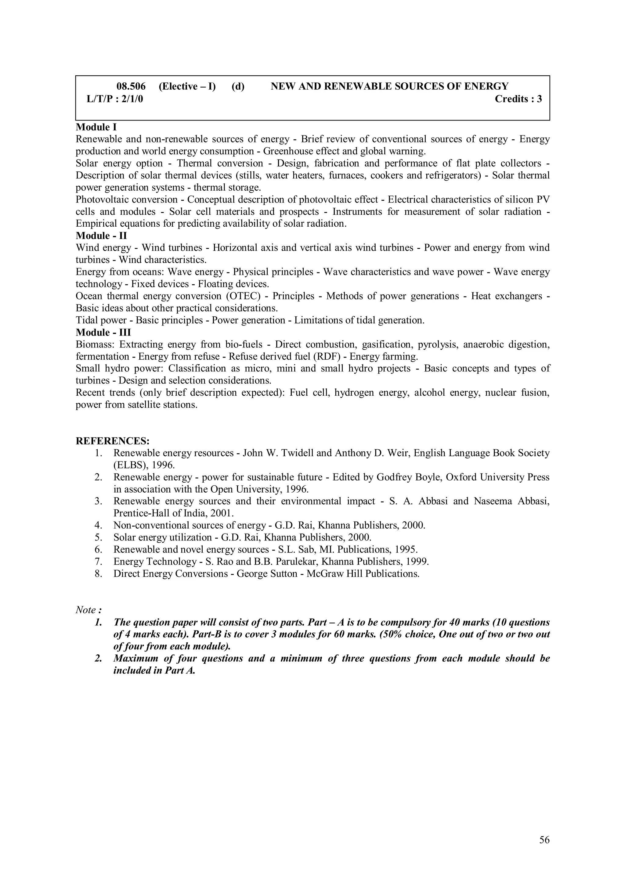 08.506     (Elective – I)    (d)      NEW AND RENEWABLE SOURCES OF ENERGY
  L/T/P : 2/1/0                                                                Credits : 3

Module I
Renewable and non-renewable sources of energy - Brief review of conventional sources of energy - Energy
production and world energy consumption - Greenhouse effect and global warning.
Solar energy option - Thermal conversion - Design, fabrication and performance of flat plate collectors -
Description of solar thermal devices (stills, water heaters, furnaces, cookers and refrigerators) - Solar thermal
power generation systems - thermal storage.
Photovoltaic conversion - Conceptual description of photovoltaic effect - Electrical characteristics of silicon PV
cells and modules - Solar cell materials and prospects - Instruments for measurement of solar radiation -
Empirical equations for predicting availability of solar radiation.
Module - II
Wind energy - Wind turbines - Horizontal axis and vertical axis wind turbines - Power and energy from wind
turbines - Wind characteristics.
Energy from oceans: Wave energy - Physical principles - Wave characteristics and wave power - Wave energy
technology - Fixed devices - Floating devices.
Ocean thermal energy conversion (OTEC) - Principles - Methods of power generations - Heat exchangers -
Basic ideas about other practical considerations.
Tidal power - Basic principles - Power generation - Limitations of tidal generation.
Module - III
Biomass: Extracting energy from bio-fuels - Direct combustion, gasification, pyrolysis, anaerobic digestion,
fermentation - Energy from refuse - Refuse derived fuel (RDF) - Energy farming.
Small hydro power: Classification as micro, mini and small hydro projects - Basic concepts and types of
turbines - Design and selection considerations.
Recent trends (only brief description expected): Fuel cell, hydrogen energy, alcohol energy, nuclear fusion,
power from satellite stations.


REFERENCES:
   1. Renewable energy resources - John W. Twidell and Anthony D. Weir, English Language Book Society
      (ELBS), 1996.
   2. Renewable energy - power for sustainable future - Edited by Godfrey Boyle, Oxford University Press
      in association with the Open University, 1996.
   3. Renewable energy sources and their environmental impact - S. A. Abbasi and Naseema Abbasi,
      Prentice-Hall of India, 2001.
   4. Non-conventional sources of energy - G.D. Rai, Khanna Publishers, 2000.
   5. Solar energy utilization - G.D. Rai, Khanna Publishers, 2000.
   6. Renewable and novel energy sources - S.L. Sab, MI. Publications, 1995.
   7. Energy Technology - S. Rao and B.B. Parulekar, Khanna Publishers, 1999.
   8. Direct Energy Conversions - George Sutton - McGraw Hill Publications.


Note :
    1.   The question paper will consist of two parts. Part – A is to be compulsory for 40 marks (10 questions
         of 4 marks each). Part-B is to cover 3 modules for 60 marks. (50% choice, One out of two or two out
         of four from each module).
    2.   Maximum of four questions and a minimum of three questions from each module should be
         included in Part A.




                                                                                                               56
 